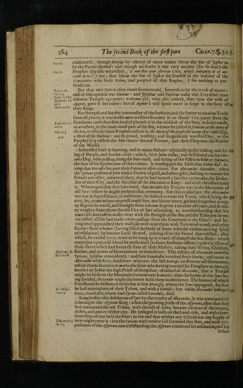 Cap. 23. Cap. 23. Jvftin.1.18. Curt.La, 27.8. confirmeth , though Eerofus by affinity of name makes Thiras the fon of Japhet to be the Parent thereof: and though no doubt it was very ancient (for fo much the Prophet Efay alfo witneffeth , Is not this your glorious Citie, whofe antiquity is of an- dent daiesd ) yet, that ihiras the fon of Japhet fet himfelf in the bofome of the Canaanitcs who built Zidon, and peopled all that Region, I fee nothing to per- fwademe. But that new Tyre in after-times fo renowned, feemethtobe the work of Agenor : , and of this opinion was Curtins : and Jofephus and Enfehius make this City elder than jolyb JmcLB. Solomons Temple 240.yeers: Ccdrenns 361. who alfo addeth, that Tyrus the wife of tap. 2- A sen or, gave it her name: but of Agenor l will fpeak more at large in theftory ofie Ctdren.fa.27. t}jCjr ftingS. For ftrength and for the commodity of the harbour,and the better to receive Trade from all places, it was in this new eredion founded in an Ifland 700. paces from the EZpk;28.2.27. Continent 5 and therefore Ezekiel placeth it in the middeft of the Seas, as fome reade, W-3- or as others, in the inncr-moft part of the Sea, whence he called it fcituate at the entry of Efay 23.3. the Sea, as alfo the fame Prophet calleth it, the Mart of the people for many ifles: and Efay, a Mart of the Nations : and fo proud, wealthy, and magnificent was this City, as the Prophet Efay calleth the Merchants thereof Princes, and their Chapmen the Nobles of the Woild. It excelled both in learning, and in manu-fa&ure: elpecially in the making and dy- 20 ing of Purple, and Scarlet-cloth : which, faith Julius Pollux, was firft found out byHcr- cules Dog, who palling along the Sea-coaft, and eating of the Fifh Conchilis or Purpura, the hair of his lips became of that colour. It worlhipped the Idols that Zidon did : ha¬ ving that Hercules became their Patron in after-times. For Alexander Macedon, when the Tyrians prefented him with a Crown ofgold,and other gifts, defiring to remain his friends and allies, anfwered them, that he had vowed a facrifice to Hercules,the Defen- dor of their City, and the Anceftor of the Macedonian Kings : and muft therefore enter it. Whereupon they fent him word, that Hercules his Temple was in the Mountain of old Tyre: where he might perform that ceremony. But this availed not: for Alexander was not fo fupei ftitious, as ambitious 3 he defired to enter the Town, which being de- 30 nied, he, as one whom no perill could fear, nor labour weary,gathered together as ma¬ ny (hips as he could,and brought from Libanus fo great a number of Cedars,and fo ma¬ ny weighty Ifonesfrom the old City of adjoyning, as, notwithftanding that his materials were often wafht away with the ftrength of the Sea and the Tides,yet he ne¬ ver refted, till he had made a foot-paflage from the Continent to the Ifland : and ha¬ ving once approached their walls,he over-topt them with Turrets of wood, and other frames: from whence (having tilled the body of force with the violent moving fpirit of refolution) he became Lord thereof, putting all to the Sword that refilled 3 after which, he caufed 2000. more to be hung up in a rank all alongft the Sea-Ihore: which execution upon cold bloud he performed (as fome Authours affirm) upon the ifl'ues of. 0 thofeflaves which had formerly flain all their Mafters, taking their Wives, Children * Jofeph.ant. Ju- Riches, and power of Government to themfelves. This vi&ory of Alexander over the dH. 1 i.c.8. Tyrians, Jofephus remembreth : and how Sanaballat revolted from Darius, and came to Alexander with 8poo.Souldiers: who was the laft Satrapa or Provincial! Governour which Darius featedin^a^ra.-the fame who having married his Daughter to Manaffe, brother to Jaddasthe high Prieft of Hierufalem, obtained of Alexander, that a Temple might be built on the Mountain Garizim over Samaria: that the forces of the Jem be¬ ing divided ^Alexander might the better hold them in obedience. The honour of which Priefthood he beftowed on his fon in law Manajfe, whom the Jem oppugned, for that he had married out of their Tribes, and with a Gentile: but while Alexander befieged e0 Gaza, Sanabalfat,whom Guil.Tyrius called Sanabula, died. Long before this defolation of Tyre by the cruelty of Alexander, it was attempted by SalmanaJJer the Affyrian King : when the growing pride of the AJfyrians, after that they had conquered the ten Tribes, with the reft of Syria, became envious of the beauty, riches, and power of that city. He befieged it both on the Land-fide, and with three- fcoreffiipsofwar held the Port: to the end that neither any victuals nor anyfupply of f ftp.ant.ltk9. men might enter it : but the7yrians with twelve fail fcattered that fleet, and took 500. prifoners of the AJfyrians: notwithftanding,the Affyrian continued his refolution,and lay before De beU.facr. /.13.C.4. cap. 14.