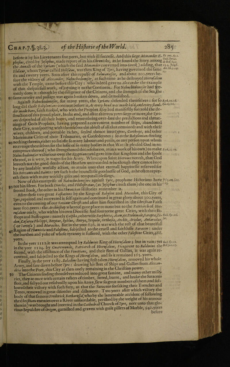 before it by his Lievtenants five yeers, but with ill fucceffe. And this fiege Menander E- Etjm.Ap.i. p he fins s cited by J ofephus, made report of in his Chronicles, as he found the Story among kcBdiSaci the7 AnnaUs of the Tyrians (which the faid Menander converted into Greek) adding, that 13.4. >/¥>• EluUus whom Tyrius called Helifieus, was then King of Tyre, having governed the fame AnU,b.9.^. fix andWenty yeers. Soon after this repulfe of SalmanaJJer, and about 200,yeers be¬ fore the victory of Alexander, Nabuchodonofor, at fuch time as he deftroyed Hierufalem with the Temple, came before this City : who indeed gave to Alexander the example of that defpairfull work, ofjoyning it to the Continent. For Habuchodonfor had for- merly done it: though by the diligence of the Citizens, and the ftrength of the Sea,the to fame cawfey and paffage was again broken down, and demolifhed. Againft Nabnchodonofor, for many yeers, the Tyrians defended themfelves : for fo £^.2508. long did thofe Babylonians continue before it,As every head ivas made ba!d,andevery foul- derntade bare, faith Ezekjel, who with the Prophet Efay had manifeftly foretold the de- firudion of this proud place. In the end, and after thirteen yeers fiege or more,the Tyri- ans defpoyled of all their hopes, and remembring over-late the predidions and threat- nings of Gods Prophets, having prepared a convenient number of (hips, abandoned their City, tranfporting with themfelves the ableft of all that remained: and with their wives children, and portable riches, fayled thence into Cyprus, Carthage, and other z Maritimate Cities of their Tributaries, or Confederates : fo as the Babylonians finding ao nothing therein,either to fatisfie fo many labours and perils, or any perfon upon vvhom to avenge themfelves for the lofle of fo many bodies in that Wai. It pleafed God in re- compence thereof ( who ffrengthened this refolution, as in a work of his own) to make £<^.2909. Nabuchodonojor vidorious over the Egyptians:and gave him that Kingdom and the fpoile thereof as it were, in wages for his Army. Whereupon Saint Hicrome noteth, that God leaveth not the good deeds ofthe Heathen unrewarded: who though they cannot hope bv any laudable worldly adion, to attain unto that eternall happinefle refervedfor his Servants and Saints : yet fuch is the boundleffe goodneffe of God, as heoften repay- eth them with many worldly gifts and temporall bleflings. . Nowofthisenterprife of Nabuchodonofors againft Tyre, prophane Hiltorians havey/p^./.io. 20 not bin filent. For both Diodes, and vhilojlratus, (as Jofephus citeth them) the one in his *• 3 fecond Book, the other in h\s Phoenician Hiftories remember it. After thefe two great Vaftations by the Kings of Babylon and Macedon, this City of Tyre repaired and recovered it felf again:and continued in great glory about 3c>o.yeers, even to the coming of our Saviour Chrijhand after him flouriftied in the Chrijlian Faith neer doo.yeers : the Archbijhop whereof gave place to none but to the Patriarch of Hie- rufalem onely who within his own Diocefle had fouiteene great Cities, with thuirBi- fhops and Suffragans: namely Caipha,otherwife Porphina, Aeon,oxPtolomais,Sarcpta,Zi- G*H.fyr.bt!L donC£farea Philippi, Berytus, Byblus, Bo try s, Tripoli, Orthojia, Archk,Aradm, Antaradus Jar- ( ox lor to fa ) and Maraclea. Butin the yeer 636. it was with the reft of that beantifull ,0 Region of Phoenicia and Paleftina, fubjeded to the cruell and faithlefle Saracen : under the burthen and yoke of whofe tyranny it differed, with the other Palejtme Cities,488. ^ Intheyeer 1112.it was attempted by Baldwine King of Hierufalem j but in vain : yet QM.tyr.xi in the yeer 1124. by Guaremonde, Patriarch of Hierufalem, Vicegerent to Baldwine the 17 fecond with the affiftance of the Venetians, and their fleet of Gallies, it was again re¬ covered and fubjeded to the Kings of Hierufalem, and fo it remained 165* veers. Finally in the yeer 1189. Saladine having firft taken Hierufalem, removed his whole Army and fate down before Tyre : drawing his fleet of Ships and Gallies from Alexan¬ dria into the Port, this City as then onely remaining in the Chnftian power. 5© The Citizens finding themfelves reduced into great famine, and many other mif e- ries, they at once with certain rafters of timber, hered, burnt, and brake the Saracens fleet,and fallyed out refolvedly upon his Army,flew fo great numbers ofthem5andiol- lowed their vidory with fuch fury, as that the Saracens forfaking their Trench v at Tents, removed in great diforder and difhononr. Twoyeers after which vidory the body of that famous Frederick Barharojja{who by the lamentable accident of fo owing the Chtifiiam enemies over a River unfoordable, perifhed by the weight of his ai mour therein) was brought and interred in the Cathedral! Church ofTyre, neer unto that glo¬ rious Sepulchre otongen, garnifhed and graven with guilt pillcrs of Marble, 94o.yeers