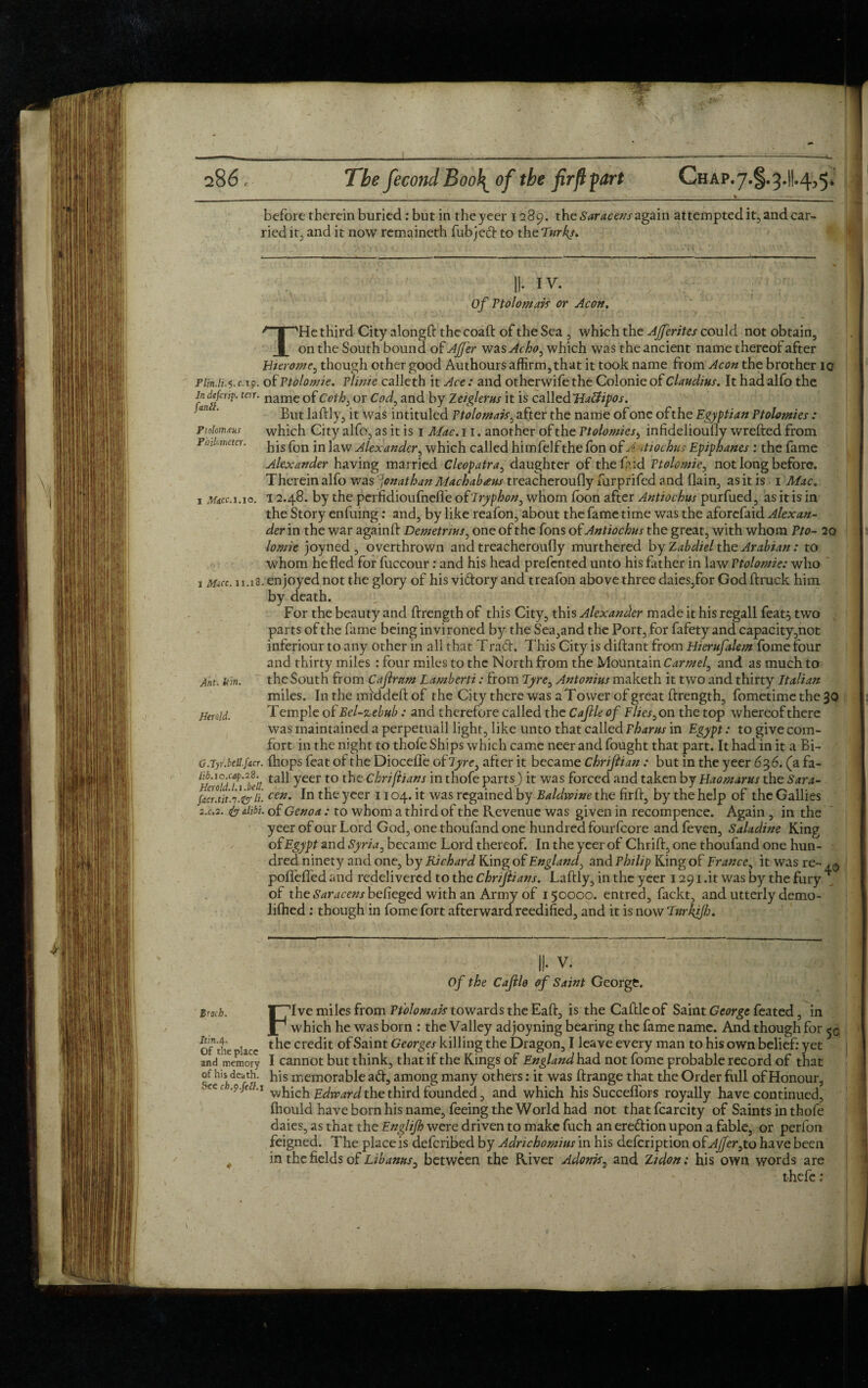 __ _ V_ before therein buried: but in theyeer 1289. the Saracens again attempted it, and car¬ ried it, and it now remaineth fubjed to thtTurks. II- IV. Of Ptolomais or Aeon. THe third City alongft the coaft of the Sea , which the AJferites could not obtain, on the South bound of AJJ'er wa sAcho, which was the ancient name thereof after Eierotnc, though other good Authours affirm, that it took name from Aeon the brother 10 Plin.H.’y. c.19. of Ptolomie. plinie calleth it Ace: and otherwife the Colonie of Claudius. It had alfo the in defer#. ten. name Gf ccih: or Cod, and by Zeiglefus it is called'Hatfipos. an ' But la Illy, it was intituled Ptolomais, after the name of one of the Egyptian Ptolomies : Ptokmaus which City alfo, as it is 1 Mac. 11. another of the Ptolomies, infideliouOy wrefted from Foilmem. ^ js fon jn ]aw Alexander, which called himfelf the fon of A itiochus Epiphanes : the fame Alexander having married Cleopatra, daughter of thefcid Ptolcmie, not long before. Therein alfo was Jonathan Machabaus treacheroufly furprifed and flain, as it is 1 Mac. 1 macc.i.10. 12.48. by the perfidioufnefle of Tryphon, whom loon after Antiochus purfued, as it is in the Story enfuing: and, by like reafon, about the fame time was the aforefaid Alexan¬ der in the war againlf Demetrius, one of the fons of Antiochus the great, with whom Pto- 20 lomie joyned , overthrown and treacheroufly murthered by Zabdiel the Arabian: to whom he fled for fuccour: and his head prefented unto his father in law Ptolomie: who 1 Mice. n.xS. enjoyed not the glory of his vidory and treafon above three daies,for God ftruck him by death. , 1; For the beauty and ftrength of this City, this Alexander made it his regall feat} two parts of the fame being invironed by the Sea,and the Port, for fafety and capacity ,not inferiour to any other in all that Trad. This City is diftant from Hierufalem fome four and thirty miles : four miles to the North from the Mountain Carmel, and as much to Ant. kin. the South from Cajlrnm Lamberti: from Tyre, Antonins maketh it two and thirty Italian miles. In the mid deft of the City there was a T ower of great ftrength, fometime the 30 Haald. Temple of Bel-zebub: and therefore called the Cajlle of Flies, on the top whereofthere was maintained a perpetuail light, like unto that called Phams in Egypt: to give com¬ fort in the night to thofe Ships which came neer and fought that part. It had in it a Bi- G.Tyr.bcil.facr. (hops feat of the Diocelfe of lyre, after it became Chriftian : but in the yeer 636. (a fa- HeroidTide'll ta^ Yeer to Chrifiians in thofe parts) it was forced and taken by Haomarus the Sara- facr.ntf.^y li. cen‘ fn yeer 1104. it was regained by Baldwine the firft, by the help of the Gallies 2.C.2. & alibi, of Genoa: to whom a third of the Revenue was given in recompence. Again , in the yeer of our Lord God, one thoufand one hundred fourfeore and feven, Saladine King of Egypt and Syria, became Lord thereof. In the yeer of Chrift, one thoufand one hun¬ dred ninety and one, by Richard King of England, and Philip King of France, it was re- poflefled and redelivered to the chnfiians. Laftly, in the yeer 1291 .it was by the fury of the Saracens befleged with an Army of 150000. entred, fackt, and utterly demo- lilhed: though in fome fort afterward reedified, and it is now'Fwrkifh. II- V. Of the Cajlle of Saint George. Broth. f7Ive miles from Ptolomais towards the Eaft, is the Caftle of Saint George feated, in JP which he was born : the Valley adjoyning bearing the fame name. And though for 5c, of1 the lacc credit Saint Georges killing the Dragon, I leave every man to his own belief: yet and memory I cannot but think, that if the Kings of England had not fome probable record of that ££,***. hls memorable ad, among many others: it was ftrange that the Order full of Honour, ■.n.o.je .1 Edwardthe third founded, and which his Succeflfors royally have continued, ihould have born his name, feeing the World had not thatfcarcity of Saints in thofe daies, as that the Englifh were driven to make fuch an eredionupon a fable, or perfon feigned. The place is deferibed by Adrichomius in his defeription of Ajfer,to have been 4 in the fields of Libanns, between the River Adonis, and Zidon; his own words are * . thefe: