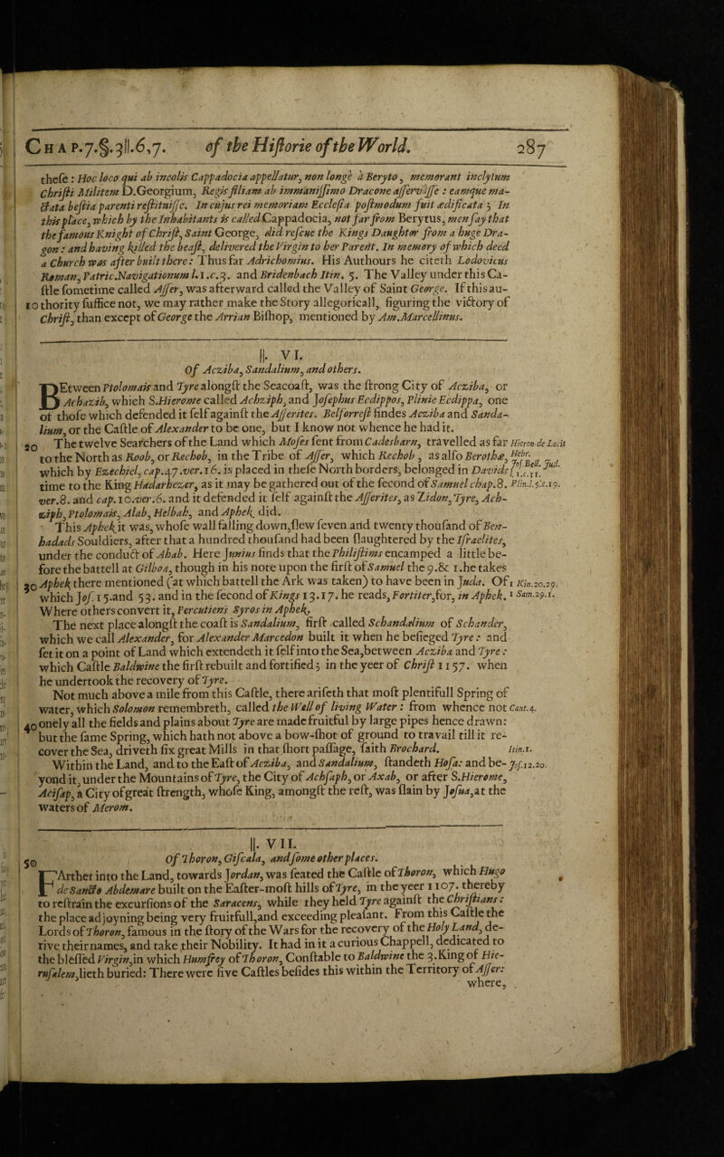 thefe: Hoc loco qui ab incolis Cappadocia appellatur, non longe a Beryto , memorant incly turn Chrifri Militant D.Georgium, Regisfiliam ab immanijfimo Dracone affervhffe : eamque wa¬ ft ata befria parenti reflitnijjc. In cuius rei memortam Ecclefia poftmodum fuit aedifrcata 3 In this place, which by the Inhabitants is called Cappadocia, not far from Bery tus5 menfay that the famous Knight of Chrifr, Saint George, did. refcue the Kings Daughter from a huge Dra¬ gon : and having killed the beaft, delivered the Virgin to her Parent. In memory of which deed a Church was after built there: Thus far Adrichomius. His Authours he citeth Lodovicus Roman3Patric.Navigationuml.i.c.3. and Bridenbach Itin. 5. The Valley under this Ca¬ ftle fometime called AJfer3 was afterward called the Valley of Saint George. If thisau- 10 thority fuffice not, we may rather make the Story allegoricall, figuring the viftory of Chrifi3 than except of George the Arrian Bifhop, mentioned by Am.Marcellinus. II- VI. Of Acziba, Sandalinm, and others. BEtween Ptolomaisand Tyre alongft the Seacoaft, was the ftrong City of Acziba, or Achazib, which S.Hierome called Achziph3 and Jofephus Ecdippos, Plinie Ecdippa, one of thofe which defended it felf againft the Afjerites. Belforrcjl findes Acziba and Sanda- lium, or the Caftle of Alexander to be one, but I know not whence he had it. 50 The twelve Searchers of the Land which Mofes fent from Cadesbarn3 travelled as far Hiemde Lotis to the North as Roob3 or Rechob3 in the Tribe of Ajfer3 which Rechob , as alfo Beroth£3 ^ebr- „ which by Ezechiel, cap.4y.ver. 16. is placed in thefe North borders, belonged in Davids ^ time to the King Hadarhezer, as it may be gathered out of the fecond of Samuel chap.8. Plm.l.gx. 19. ver.8. and cap. l o.ver.6. and it defended it felf againft the Afferites, as Zidon. Tyre, Ach- ziph3 Ptolomais, Alab3 Helbah3 and Aphek. did. This Aphekjt was, whofe wall falling down,(lew feven and twenty thoufand of Ben- hadads Souldiers, after that a hundred thoufand had been flaughtered by the ifraelites, under the conduft of Ahab. Here )unius finds that the Philijlims encamped a little be¬ fore the battell at Gilboa, though in his note upon the firft oh Samuel the 9.8c 1.he takes ao Aphek, there mentioned fat which battell the Ark was taken) to have been in Jnda. Of 1 /c/72.20.29, which ]ofi 5-and 53. and in the fecond of Kings 13.17. he reads, Fortiter3 for, in Aphek.1 Sm.29.i, Where others convert it, Percutiens Syr os in Aphek.. The next place alongft the coaft is Sandalinm, firft called Schanddinm of Schunder 3 which we call Alexander, for Alexander Marcedon built it when he befieged Tyre : and fet it on a point of Land which extendeth it felf into the Sea,bet ween Acziba and Tyre : which Caftle Baldwine the firft rebuilt and fortified 5 in the yeer of Chrift 1157. when he undertook the recovery of Tyre. Not much above a mile from this Caftle, there arifeth that moft plentifull Spring of water which Solomon remembreth, called the Well of living Water: from whence not cant.4. 40onely all the fields and plains about Tyre arc madefruitful by large pipes hence drawn: * but the fame Spring, which hath not above a bow-fhot of ground to travail till it re¬ cover the Sea, driveth fix great Mills in that Ihort paflage, faith Brochard. itin.i. Within the Land, and to the Eaft of Acziba, and Sandalinm, ftandeth Hofa: and be- jy 12.20. yond it, under the Mountains of Tyre3 the City of Achfaph, or Axab3 or after S.Hierome, Acifap3 a City ofgreat ftrength, whofe King, amongft the reft, was flain by ]ofna3at the waters of Merorn. II- VII. 5 Of ih or on, Gifc ala, andfome other places. FArther into the Land, towards Jordan, was fcated the Caftle of Thoron, which Hugo deSan&o Abdemare built on the Eafter-moft hills ofTyre, in the yeer 1107. thereby toreftraanthe excursions of the Saracens, while they held Tyre againft the C hr ijtians: the place adjoyning being very fruitfull,and exceeding pleafant. from this Caftle the Lord s of Ihoron3 famous in the ftory of the Wars for the recovery of the Holy Land3 de¬ rive their names, and take their Nobility. It had in it a curious Chappell, dedicated to the blefled Virgin 3m which Humfrey oh I h or on 0 Conftable to Baldwine the 3. King or Hie- rufalemAicth buried: There were five Caftles befides this within the Territory of Ajjer: