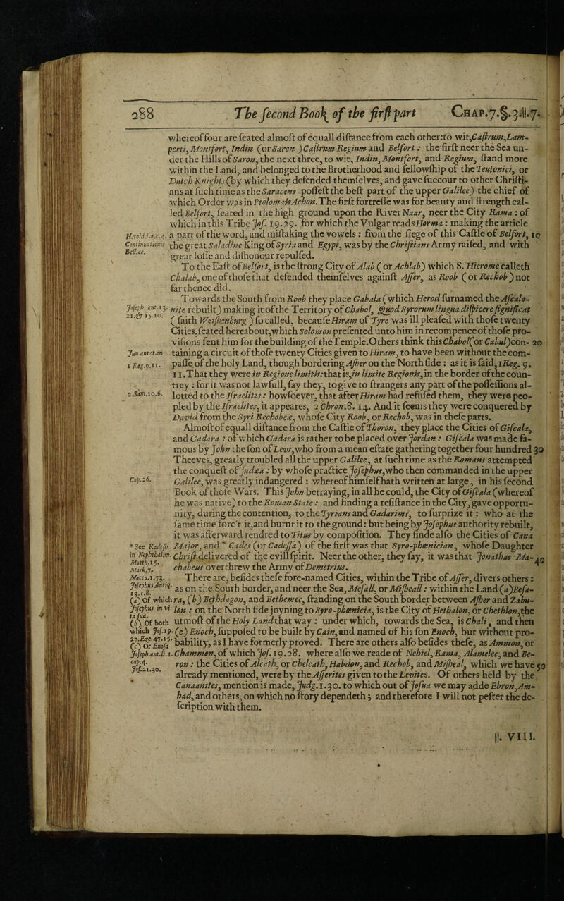 Jun.annot.in 1 Jleg.9.ri- 2 Sim.10.6. whereoffour are feated almoft of equall diftancefrom each other.’to wit,CaJlrum0Lam- perti, Montfort, Indin (or Stir on ) Cajirum Regium and Belfort: the firft neer the Sea un¬ der the Hills of Saron, the next three, to wit, Indin, Montfort, and Regium, ftand more within the Land, and belonged to the Brotherhood and fellowfhip of the Teutonic!, or Dutch Knights (by which they defended thcmfelves, and gave fuccour to other Chrifti- ans at fuch time as the Saracens pofleft the beft part of the upper Galilee) the chief of which Order was in VtolomakAchon.The firft fortreffe was for beauty and ftrength cal¬ led Belfort, feated in the high ground upon the River Naary neer the City Rama: of which in this Tribe jof. 19.29. for which the Vulgar reads Horma: making the article H:ro!d.l.i.c. 4. a part of the word, and miftaking the vowels : from the fiege of this Caftle of Belfort, ic Conti/matims the great Saladinc King of Syria and Egypt, was by the Chrijlians Army raifed, and with BSUc. great Ioffe and dishonour repulfed. To the Eaft of Belfort, is the ftrong City of Alab ( or Achlab) which S. Hierome calleth C ha lab j one of thole that defended themfelves againft AJfer, asRoob ( or Rechob j not far thence did. Towards the South from Roob they place Gabala (which Herod furnamed the Afcalo- Jofah.m. 13. njte rebuilt^ making it of the Territory of Chabol, guod Syrorum lingua di(pi cerefignifeat ‘I' 15 Ic' ( faith Weijhenburg ) fo called, becaufe of Tyre was ill pleafed with thofe twenty Cities,feated hereabout,which Solomon prefented unto him in recompence of thofe pro¬ visions fent him for the building of theTemple.Others think this Chabol(ov Cabuljcon- 20 taining a circuit of thofe twenty Cities given to Hiram, to have been without thecom- pafle of the holy Land, though bordering Ajher on the North fide : as it is faid,ii£eg. 9. 11 .That they were in Regione limit is: that \s,in limite Regionisjm the border of the coun¬ trey : for it was not lawfull, fay they, to give to ftrangers any part of the poffeffions al¬ lotted to the Israelites : howfoever, that after Hiram had refufed them, they were peo¬ pled by the Ifraelites, it appeares, 2 chron.S. 14. And it feems they were conquered by David from the Syri Rechobctc, whofe City Roob, or Rechob, was in thefe parts. Almoft of equall diftance from the Caftle of Thoron, they place the Cities of Gifcala, and Cadara : of which Gadara is rather to be placed over Jordan: Gifcala was made fa¬ mous by John the fon of Lew, who from a mean eftate gathering together four hundred 30 Theeves, greatly troubled all the upper Galilee, at fuch time as the Romans attempted the conqueft of judtea: by whofe pradice jofephus,who then commanded in the upper Galilee, was greatly indangered : whereof himfelfhath written at large, in his fecond Book of thofe Wars. This John betraying, in all he could, the City orGifcala (whereof he was native) to the Roman State: and finding a refiftance in the City, gave opportu¬ nity, during the contention, to the Tyrians and Gadarimf, to furprize it: who at the fame time forc’t it,and burnt it to the ground: but being by Jofephus authority rebuilt, it was afterward rendred to Titus by compofition. They finde alfo the Cities of Cana * See Kadfjh Major, and* Cades (or CadeJJa) of the firft was that Syro-phosnician, whofe Daughter in Nephibai:m. chnjidglivcred of the evill fpirit. Neer the other, they fay, it was that Jonathas Ma-*0 Mark-id chabeus overthrew the Army of Demetrius. Macca. 1.73.. There are, befides thefe fore-named Cities, within the Tribe of AJfer, divers others: Jofephus Amiq. a$ on ^ border, and neer the Sea, Mefall, or MiJheaU: within the Land (ajBeft- (V) of which ra, (b) Bethdagon, and Bethemec, ftanding on the South border between Ajher and Zabu- Jojephus mv:-ien . 0n the North fide joy ning to Syro-phcenicia, is the City of Hethalon, or C he thlon,the (6) of both utmoft of the Holy Land that way : under which, towards the Sea, is Chali, and then which Joj. 19. (gj Enoch, fuppofed to be built by Cain, and named of his fbn Enoch, but without pro- (i for Enoft bability, as I have formerly proved. There are others alfo befides thefe, as Ammon, or yofeph.int.lt. 1. Chammon, of which Jof. 19.28. where alfo we reade of Nehiel,Rama, Alamelec, and Be- C4M- yon ; the Cities of Alcath, or Chelcath, Habdon, and Rechob, and Mijheal, which we have 50 already mentioned, were by the AJJcrites given to the Levites. Of others held by the Canaanites, mention is made, Judg. 1.30. to which out of jofua we may adde Ebron,Am- had, and others, on which no ftory dependeth 5 and therefore I will not pefter the de- feription with them. Cap. 26. Jof. 21.30.