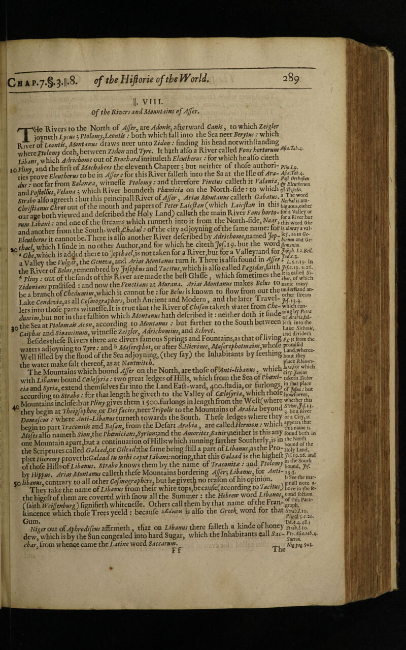 VIII. Of the Rivers and Mountains of AJfer. THe Rivers to the North of AJfer, are Adonis, afterward Cants, to which Zeight ioyneth Lycus 5 Ttolomy,Leontis: both which fall into the Sea neer Berytus: which River of Leontis, Montanus draws neer unto Zidon: finding his head notwithftanding where Ttolomy doth, between Zidon and Tyre. It hath alfo a River called Fans hortorum Libani which Adrichome out of Brock ard intituleth Elcutherus .-for which he alfo citeth mvlinv and the firft of Machahees the eleventh Chapter 5 but neither of thofe authori- nm.ly. tics prove Fjeuthcrm to be in Affir: for this River falleth into the Sa at therifleof Am- dus : not far from Baiun*a, witneffe Ttolomy : and therefore Tinetus calleth it l alanta, faEkllth‘riim andT ofielfus Velana 5 which River boundeth Thcenicia on the North-fiderto which eftfipzUf. Strabo Mo agreeth: but this principall River oUjfer, Arias Montams calleth Gabatm.^^ chridianus Chrot out of the mouth and papers of Veter Laicjtan (which Laicjtan in this biguous,either our age both viewed and deferibed the Holy Land) calleth the main River Tom horto- £ ; rutr Libani: and one of the ftreams which runneth into it from the North-lidc, Naur, this word q/,e and another from the South-w Mfibabnl: of the city adjoyning of the fame name: for bal«y«™i- Elmthtms it cannot be.Thcre is alfo another River deferibed by Adrtchomjcamei Jep- ^thxl which I finde in no other Author,and for which he citeth Jof. 19. but the word a Che,which is added there to ‘jepthael,is not taken for a River but for a Valleyrand for a Valley the Vulgar, the Geneva, and Arias Montanus turn it. There is alio found in ^JJef * L.5.C.19. in the River of £ekr,remembred by Jofephus and Tacitus, whichlis alfo called Tagidas faith JJfffaffaf * Tliny: out of the finds of this River arc-made the beft Glafie, whi ch fometimes the 0f which 7 trio mans Dra&ifed : and now the Venetians at Mur ana. Arias Montanus makes Belus to name many be a branch of Chedumim,which it cannot be : for Belus is known to flow from out the Lake Cendevia,as all Cofmographers, both Ancient and Modern, and the later I ravel- ^ x lets into thofe parts witneffe.lt is true that the River of Chifon taketh water fromCbt- wjudj™ dmnint but not in that fafhion which Montanus hath deferibed it: neither doth it flnde0f JLWal- the Sea at Ttolomak Avon, according to Montanus .- but farther to the South between kth in to the Caiphas and Sioaminutn, witneffe Zeigler, Adrichomius, and Schrot. . . tnddiVideth Befides thefe Rivers there are divers famous Springs and Fountains,as that of living Eg'pt from the waters adjoyning to lyre: and b Maferephot, or after SMimme MaferephotmaimvrM& Well filled by the flood of the Sea adjoyning, (they fay} the Inhabitants by feething ^ollt they the water make fait thereof, as at Nantmtch. £ for SS The Mountains which bound AJfer on the North, are thofe of AntManus, which chyfuniw with Libanus bound Ccelofyria : two great ledges of Hills, which from the Sea of Them- taketh Sicbor cia and Syria, extend themfelves far into the Land Eaft-ward, 4ao.ftadia, of furlongs, «place, according to Strabo: for that length he giveth to the Valley of Ccelofyna, which thole howfoerer, .. Mountains inclofe:but Tliny gives them 15oo.furlongs in length from the Weft( where whether this 40 they begin atTheipfophonpr Dei facies,neer Trip oik to the Mountains 01 Arabia beyond 3. be a River Damafcus ►where Anti-Lib anus turneth towards the South. Thefe ledges where they or a city,, ic begin to part Traconitk and Bafan, from the Defart Arabia, are called Her men .-which f MofesaKo nameth Sion,the Th(snicians,Syrion^and the Amorites,Sanir->neither is this any f0Und beth in one Mountain apart,but a continuation ofHills.-which tunning farther Southerly is in *^°ro‘fhtllc the Scriptures called Galaad, or Gileadithe fame being fill a part of Libanus, as the Pro- H6ly Land, phet Hieremy proveth:G*laad tu mihi caput Libani:noting,that this Galaad is the higheft of thofe Hills of Libanus. Strabo knows them by the name of Tracomt£ : and Ttolomy boundi ^ by Hippta. Arms Montanus calleth thefe Mountains bordering After-, Libanus, for A«»-ny 50 hiatus, contrary to all other CofBiographers, but he gtveth no reafon of his opinion. ginall note a- They take the name of Libanus from their white tops,becanfe(accordmg to Tacitusj hove in the thehigeft of them are covered with fnow all the Summer : the Hebrew word Libanos, (faith Weiflenburg) fignifieth whiteneffe. Others call them by that name olthe tran-graph kincence which thofe Trees yeeld : becaufe Mw* is alfo the Greek word for that stuU.io.^ Nicer out of Apkrodifeus athrmeth, that on Libanus there falleth a kinde of honey striAto. dew, which is by the Sun congealed into hard Sugar, which the Inhabitants call Sac- Pto.Afia.tab.4, char, from whence came the Latine word Saccarum. Njg.pag.$©3. 5 Ff The