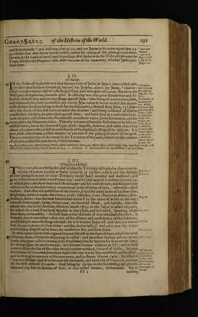 ____—- T - ' -- --- ‘ ---—--- _ and To doubtlefle * Abel-Mifraim, Gen. 50.11. and yet Junius in his notes upon Hum. 3 3. * And Abel 49. thinks that Abel-Sittim was fo called, rather by reafon of the plain ground there, Cto wit in the Land of Moabj and fo perhaps Abel-Meholah in the Tribe of Ephraim:thc Town of Elifha the Prophet: alfo Abel-Vinearum of the Ammonites, whither Jephta pur- i Reg.19.15. fuedthem. 10 II- II. Of Hazor. IN the Tribe of Nephtalim was that famous City of j!abin0 in Jofuas time called Afor9 * of rwo (for after the Chaldee an Paraphraft., Hafzorj by Jofephus, 5 by * Chatzor : thcr ciries of which Laicfian names Hefron 5 the Regal I City, and Metropolis of Canaan : feated in the r?hl) nJme f Weft part of Nephtalim, towards After. In this city was that great Rendevous and Af- ee ‘; 9‘ fembly ofthofefour and twenty Kings againft .* who being all overthrown,flain, of a fourth in and fcattered,this their powerfull city was by Jofua taken & burnt to duft.But in pro- which6 cede of time the fame being re-built by the Canaanites, a fecond King Jabin9 137.yeers follows in this after the death of this firft jabinjm vaded the Ifraelites : and being ordained of God to ftTs°Trfbeh punifti their Idolatry,he prevailed againft them, and held them in a miferable fervi- ofNephtalim, tude 20.yeers 5 till Dcbora the Prophetefle overthrew SiferaJJabins Lievtenant,and his called Aen- 10 Army,neer the Mountain Tabor. This city Solomon reftored at fuch time as he alfo re- ^de^f.%. edified Gezar} burnt by Pharao of Egypt, with c Megiddo, Bet boron, and other cities 5 but 27. whereto about 26o.yeers after,it fell into the hands of Teglatphalafar j&mg of the Ajfyrians. It is w.c now,faith Adrichomius 0ca\\cd Antiopia: it was one of the principall cities of Decapolis. ^ the utter-* ’ There is anothertftty of this name in the Territory of Benjamin, feated on the confines molt North- of Afca!on9 called the new Hazor,d faith Hierome. fiover'jZr-^ dan, £7.47.Mmi.34.8. Alfo in Simeon, Chat fir- Suftma, of which i Chron.4.31. which alfo is called Chat far-Suk, and Chitfar-G addard iaftiy, Chatftr-Shn!eh, another City of Simeon, foi 19.3. c 1 Kings 9. d lf1eron.loc.Hebr.L4. out of Nehtm.11.^. as it Teems. JO II. III. Of Cafarea Philippi. THere was alfo on the border,and within the Territory of Nephtalim,that renown¬ ed city of Lt/zr,or Lajrfch, as Junius writes it, or Lefchen} which city the children ot Dan (being ftraitned in their Territory under Juda) invaded and mattered } and 1 gave it the name of their own Parent Dan : and by that name it is written in Genef. 14. at which placc Abraham furprized chedorlaomer and his confederates, and followed his vi&ory as far as Sebah formerly remembred in the divifion of Syria , otherwife called Sophena. And after the poileffion of the Danites, it had the joynt name of Lefchem-Dan. Weijfenburg writes it Laris 9 the Geneva, Laift 5 Jofephus, Dana } Benjamin ftalina } Brei- (g 40 denbach, Belena: but the now Inhabitants know it by the name of Belina to this day: ^ * witnefle Neubrigenjts, Tyrms0 Volaterranus} Brochard the Monk , and Tojlellus: who alfo taketh this city to be the fame, which in Matth. 15.39. in the Vulgar is called Mage dan, for which the Grce^Text hath Magdala in that place, and in S.Mar4, (peaking of the chap. 8.10. fame ftory JDalmanntha. At fuch time as the children of Dan obtained this place, it feemeth that it was either a free city, of the alliance and confederacy of the Zidonians, or elfe fubjeci unto the Kings thereof 5 for it is written Judges 18. And there was none to Dr ft 28. help, becaufz Lais was farfrom Zidon : and they had no bufinejje with other men; for it was above thirty Englifti miles from the Mediterran Sea, and from Zidon. Plin l.s.c.i $. In after-times when thefe regions became (ubjeft to the ftate of Rome, it had the name Jo ofPaneas, from a Fountain adjoyning (b called : and therefore Ptolomy calls it Cdfarea HcgJ.1x.15, F ania. Hegefippus calls it ParniumJaith Weijfenburg; but he had read it in a corrupt copy} for in Hegefippus, fet out by Badius, it is written Paneum without an (fC) : and at fuch time as Philip the fon of the elder Herod9 brother to Herod, Tetrarch of Galilee, became * Qf anothcr Governour of Iraconitisfometime Bafannhis city was by him amplified and fortified} Csfarjaf or C&- and both to give memory to his own name, and to flatter Tiberius Cafar, he called it ftrea)calIcd * Cafarea Philippi : and fo it became the Metropolis, and head city of Traconitis^ and one of the firft cities of Decapolis. And being by Agrippa in the fucceeding age greatly after in the adorned} by him in honour of Nero , it was called Neronia, orNerpniada. But as^™^parE of Ff 2 nothing