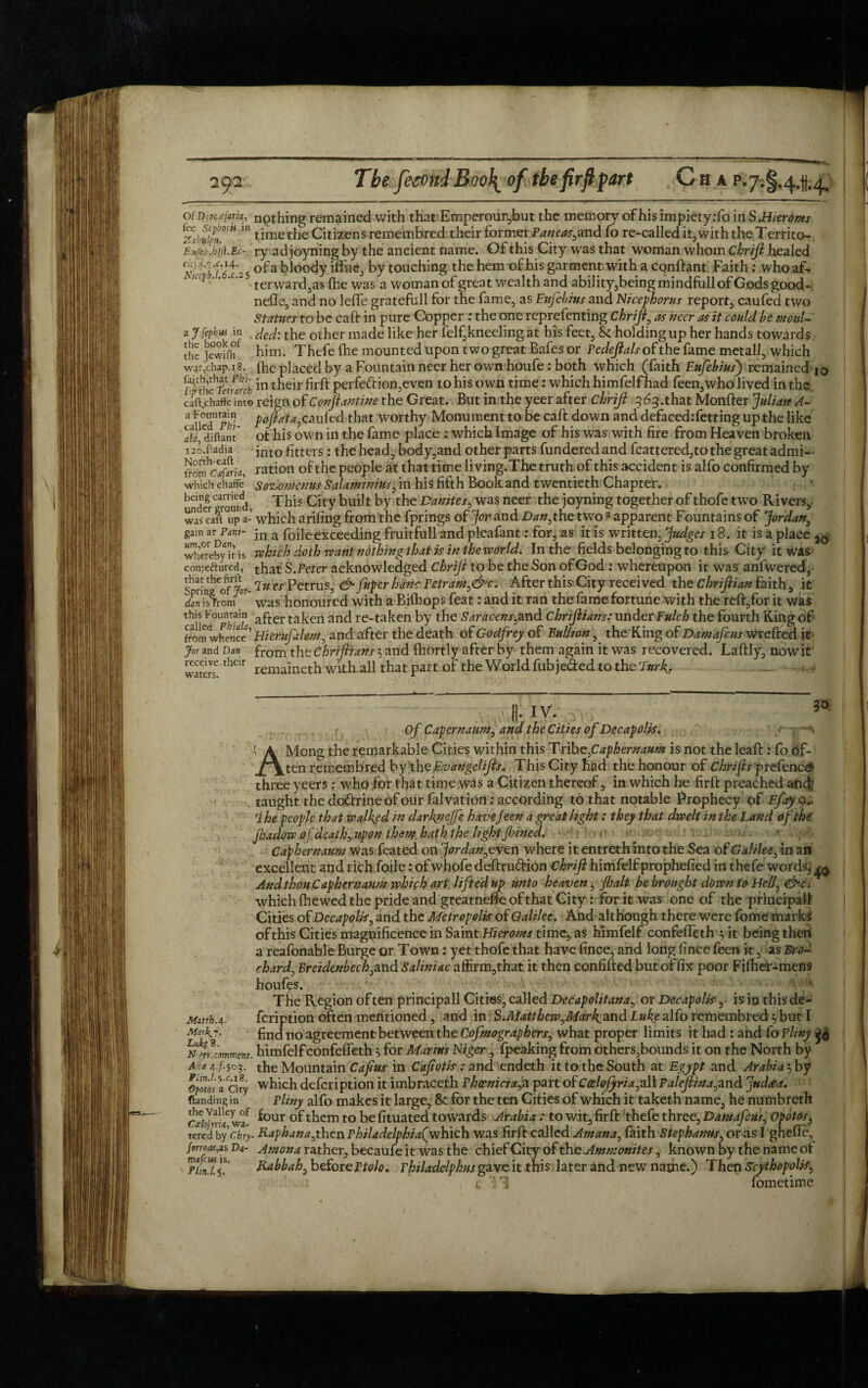 - OfiD ipcxfaria, fee Scpborh in ZibuLon, Eufeb.hift.Ec-. c!cfii.'].c.i4. Niccpb.l.6.c.2$ a Jfiphut in the book of the Jewifli war,chap.i8. faith,that Pbi- ■ lip the Petrarch caft.chaff'e into a Fountain called Phi- ala, diftant i2o.fladia North-eaft from Cafaria, which chaffe being carried under ground, was can up a- gain at Penti¬ um^ or Dan, whereby it is con;eftured, that the firft Spring of Jor¬ dan is from this Fountain called Phiala, from whence Jor and Dan receive their waters. nothing remained with that Emperour,but the memory ofhis impietyrfo in S.Hieroms time the Citizens remembred their former Paneas,and fo re-called it,with the Territo¬ ry ad joyning by the ancient name. Of this City was that woman whom chrift healed of a bloody iflue, by touching the hem of his garment with a conftant Faith: who af¬ terward^ fhe was a woman of great wealth and ability,beingmindfullofGodsgood- neffe, and no lefte gratefull for the fame, as Eufebius and Nicephorus report, caufed two Statues to be calf in pure Copper : the one reprefenting Chriji, as veer as it could be moul¬ ded: the other made like her felf,kneeling at his feet, & holding up her hands towards him. Thefe (he mounted upon two great Bafes or Pedejlals of the fame metall, which fhe placed by a Fountain neer her own houfe: both which (faith Eufebius) remainedI0 in their firffc perfe£tion,even to his own time: which himfelf had feen,who lived in the. reign of Conjlantine the Great. But in the yeer after chrifi 3 63 .that Monfter Julian A- p oft at a,canied that worthy Monument to be calf down and defacedrfetting up the like ofhis own in the fame place : which Image of his was with fire from Heaven broken into litters: the head, body,and other parts fundered and fcattered,to the great admi¬ ration of the people at that time living.The truth of this accident is alfo confirmed by SoKomenus Salaminius, in his fifth Book and twentieth Chapter. This City built by the Danites, was neer the joyning together of thofe two Rivers, which arifing from the fprings of Jor and Dan, the two a apparent Fountains of Jordan, in a foile exceeding fruitfull and plcafant: for, as it is written, Judges 18. it is a place ^ ■which doth want nothing that is in the world. In the fields belonging to this City it was that S .Peter acknowledged Chrift to be the Son of God: whereupon it was anfwered, In es Petrus, & fnper hanc Petram,&c. After this City received the Chrijlian faith, it was honoured with a Bifhops feat: and it ran the fame fortune with the relf,for it was after taken and re-taken by the Saracens,and chrijiians: under Fulch the fourth King of Bierufalem, and after the death of Godfrey of Bullion, the King of Damafcus wrefted it from the Chriftians $ and fhortly after by them again it was recovered. Laftly, nowit remaineth with all that part of the W orld fub jeded to the 'lurk. ...... - 3° Matth.4- Mark’j. LuksS. N’W. comment. Aits. 4./.503. Plin.l.^.c.iS. Opotos a City flandingin the Valley of Ccelojyria, wa¬ tered by Chry forroas,zs Da magus is. Plin.t.a,. [I;IV. . Of Capernaum, and the Cities of Decapolis. AMong the remarkable Cities within this Tribe,Caphernaum is not the leaf!:: fo df- ten remembred by the Evungelifts. This City had the honour of Chrifts 'prefence1 three yeers: who for that time was a Citizen thereof, in which he firft preached and’ taught the do&rine of our fa!vat ion .-according to that notable Prophecy of Efayy* ihe people that walked in darkiiejfe havejeen a great light: they that dwelt in the Land of the jhadow of. death, upon them hath the light fined. ■ Caphernaum was feated on Jordan,eve n where it entreth into the Sea of Galilee, in an excellent and rich foile: of whofe deftru&ion Chrifi himfelf prophefied in thefe words, ^ And thou Caphernaum which art lifted up unto heaven, Jba.lt be brought down to Hell, <&c. which {hewed the pride and greatnefte of that City: for it was one of the principal! Cities of Decapolis, and the Metropolis, of Galilee. And although there were fome marks ofthis Cities magnificence in Saint Hieroms time, as himfelf confefleth 3 it being then a reafonable Burge or Town: yet thofe that have fince, and long fince feen it, as Bro- chard, Breidenbech, and Saliniac affirm,that it then confifted but of fix poor Fifher-mens houfes. The Region of ten principall Cities, called Decapolitana, or Decapolis, is in this de- feription often mentioned, and in $.Matthew,Mar Igand Luke alfo remembred 5 but I find no agreement between the Cofmographers, what proper limits it had : and Co Pliny 50 himfelf confeffeth} for Marms Niger, Ipeaking from others,bounds it on the North by the Mountain Cafius in Caf otis : and endeth it to the South at Egypt and Arabia 5 by which defeription it imbraceth Phoenicia,a part of Ccelojyria,all Paleftina,and Judeea. Pliny alfo makes it large, & for the ten Cities of which it taketh name, he numbreth four of them to be fituated towards Arabia : to wit, firft thefe three, Damafcus, Opotos, _ Rap hana,then Philadelphia^ which was firft called Amana, faith Step hams, or as I ghefle, Amona rather, becaufe it was the chief City of the Ammonites, known by the name of Kabbah, before Vtolo» Philadelphia gave it this later and new name.) Then Scythopolis, fometime