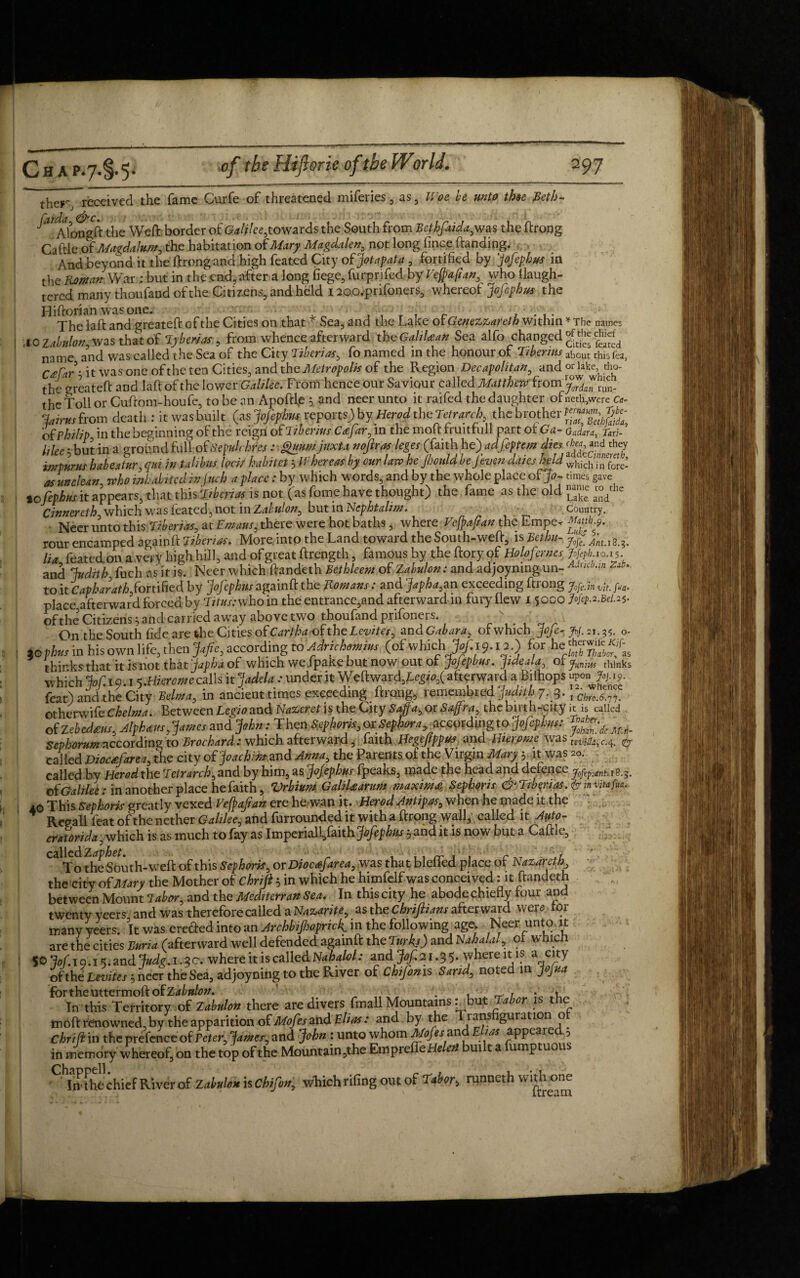 name: ther, received the fame Curfe of threatened miferies , as, Woe be unto thee Beth- ^jAloogft the Weft border of GWi/ee,towards the South from Bethfaida, was the ftrong Caftle ,of Magdalum, the habitation ot Mary Magdalen, not long fince ftanding. And beyond it the ftrongana high feated City of Jotapata , fortified by Jofephus in the Roman War : but in the end, after a long fiege, furprifed by Vefpafian^ who Uaugh- tered many thoufand of the Citizens, and held I aoo.pnfoners, whereof Jofephus the Hiftorian was one. T , . ■■. The laft and greateft of the Cities on that * Sea, and the Lake or Geqezzareth within * The 40 Zabnlonz was that of y ben as , from whence afterward th oGaliUan Sea alfo changed name and was called the Sea of the City Tiberias, fo named in the honour ot Tibermszho ut this fat, C£rJh it was one of the ten Cities, and the Metropolis of the Region Dccapolitan, and or lake cho- the greateft and laft of the lower Galilee. From hence our Saviour called Matthew from jfdcfnjf, the toll or Cuftom-houfe, to be an Apoftfe 5 and neer unto it raifed the daughter ofneth,were c&- Jairusfrom death : itwasbuilt ^sjofiphns= report*)byHerod the Tetrarch ^ of Philip, in the beginning of the rcigri of T iberius C*far0 in the moltfruittull part ot Ga ~ Gadara, Taxi- I,lee ; butte a ground foil of SepMfes : §UHmjuxU mftras lege' (faith h e)adfiptem **<&«*** im turns habeatur, qm in tali bus loci/ habit et 3 M here as by our law he Jhculd beJ even dates held which, n fore: as unclean who inhabited in jnch a place: by which words, and by the whole place of Jo- times gave lcfiphus it appears, that this 'Siberia is not (as feme have thought) the fame as the old Cinnereth which was feated , not in Zabulon0 but in Ncphtalim. Country. • Neer unto this Tiberias, at Emaus, there were hot baths, where Vcfpafan the Empe-r Mtnb 9. rour encamped againft Tiberias. More, into the Land toward the South-weft, is Bethu- Jof fnu8^ lia feated on a very high hill, and of great ftrength, famous by the ftory of Holofernes Jofob 10.15. and Judith, fuch as it is. Neer which ftandeth Bethleem of ZMon: and adjoymng un- AMin z**• to it Capharath fortified by jojephus againft the Romans. and Japha^&n exceeding ftiong Jofe.m vit. fta. place,afterward forced by Titus: who in the entrance,and afterward in fury flew i 5000 Nepn.Bel.2$- of the Citizens 5 and carried away above two thoufand prifoners. ’ On the South fide are the Cities of Cariha of the Levites^ zndGabara7 ofwhich Jofe- >/. 21.3?. o- ,0 thus in his own life, then Jafie, according to Adrichamim (ofwhichJtf.i 9. ia.) for he thinks that it is not that jap ha of which we .fpake but now out ot jojepbus. jideala , Or Junius thinks which Jof.iQ.t 5.HK««ecalIs it Jadela: under it Weftward,£^o,( afterward a Biihops “P° 7w- feat) and the City Velma, in ancient times exceeding ftrong, remembred Judith 7. 3. otherwife Ckelma. Between Legio and Nazeret is the City Saffa, or Sajfra, the birth-city it is called of Zebedtm, Alphas, James and John: Then Sephoris, or ^pfonvaccprdmg to Jofephus: Mn_ Se!>/.wlw» according to Broehard : which afterwai'd, faith Hegejippua and Bieromc was teVj^c.^ un¬ called Diochfarea, the city of Joachim and Ama, the Parents of the Virgin Mary 5. it was *>. called by Herod the Teirarch, and by him, as Jofephus (peaks, made the head and defence jftp.ini. 18.5. ot Galilee : in another place he faith, Vrbium GaliUarum maxima Sephoris & Tiberias. & in mfo. 10 This Sephoris greatly vexed Vefpofian ere he wan it. Herod Antipas, when he made it the Recall feat of the nether Galilee, and furrounded it with a ftrong wall, called it Auto¬ crat ori da , which is as much to fay as Imperiall/aith Jofephus pandit is now but a Caftle, called ^,g^th_weft q£this orDiocafarea, was that blefled place of Nazareth the city of Mary the Mother of chriji 5 in which he himfelf was conceived: it ftandeth between Mount Tabor, and the Meditcrran Sea. In this city he abode chiefly four and twenty yeers and was therefore called a Nazarite, as the chriflians afterward were for many yeers. It wits erected into an Archbifioprtck in the following age, Neer unto it are the cities Burra (afterward well defended againft the Turks) and Nahalaf of which SOjof.iQ.i'j.mdJudg.i.ic. where it is called Nahalol: and Jof. 21.3 5. where it is a city of the Levites 3 neer the Sea, adjoyning to the River of Chifmis Sand, noted in Jojua fortheuttermoftofZ^»W. --yv , •; ^ 1 „ • AA In this Territory of Zabulon there are divers fmall Mountainsbut 1 abor is the tnoft renowned,by the apparition of Mofesand Elias: and by the ia^s guration o Chrifi in the prefence of Veter, James, and John : unto whom Mofes?and Elias appeared 5 in memory whereof, on the top of the Mountain ,the EmprefleHe -eft ui t a ump uous the chief River of Z abulon is Chifon, which rifing out of Thabor, runneth witho^ne