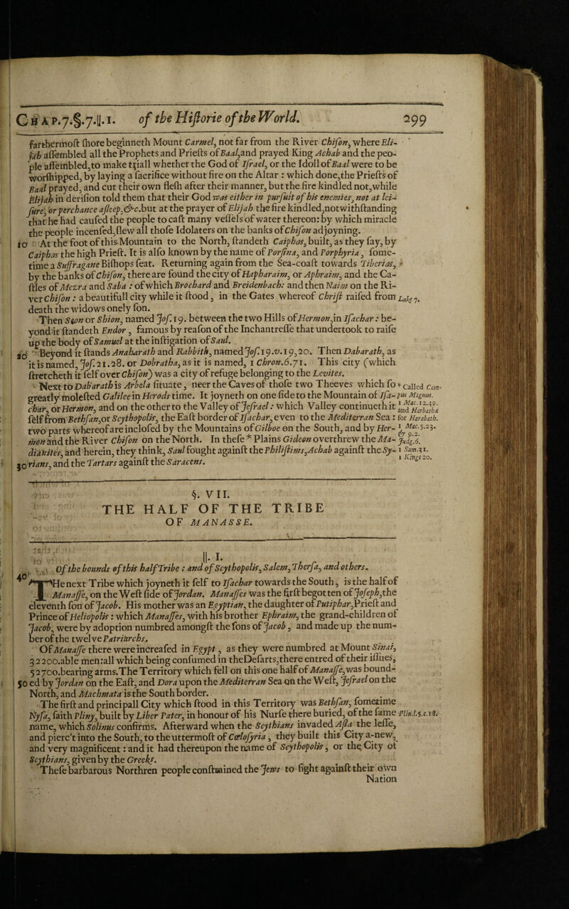 farthermoft fhore beginneth Mount Carmel, not far from the River Chifon^ where Eli¬ jah aflfembled all the Prophets and Priefts of#W,and prayed King Achab and the peo¬ ple aflembled,to make t^iall whether the God of ifrael, or the Idoll of Baal were to be worfhipped, by laying a facrifice without fire on the Altar : which done,the Priefts of Baal prayed, and cut their own flefh after their manner, but the fire kindled not,while Elijah in derifion told them that their God was either in purfult of his enemiesJ not at lei- rHrc■ or perchance ajleep.&c. but at the prayer of Elijah the fire kindled,not withftanding that he had caufed the people to caft many veffels of water thereon: by which miracle the people incenfed.flew all thofe Idolaters on the banks ofChifon adjoyning. 10 At the foot of this. Mountain to the North, ftandeth Caiphas, built;, as they fay, by Caiphas the high Prieft. It is alfo known by the name of Porjtna, and Porphyria , fome- time a Sujfragane Bifhops feat. Returning again from the Sea-coaft towards Tiberias, by the banks of Chifon, there are found the city of Hapharaim, or Aphraim, and the Ca- ftles of Mezra and Saba : of which Brochard and Breidenbach: and then Naim on the Ri¬ ver Chifon: a beautifull city while it flood , in the Gates whereof chrifi raifed from Luke 7. death the widows onely fon. Then Swn or shion, named Jof. 19. between the two Hills oh Her m on,in ifachar: be¬ yond it ftandeth Endor, famous by reafon of the InchantrefTe that undertook to raife up the body of Samuel at the inftigation of Saul. jo '' Beyond it Hands Anaharath and Rabbith, named Jof.iy.v. 19,20. Then Dabarath, as it is named, jof.21.2S. or Do brat ha, as it is named, 1 Chron.6.j\. This city Cwhich ftretcheth it felf over Chifonj was a city of refuge belonging to the Levites. Next to Dab'arath is Arbela fituate, neer the Caves of thofe two Theeves which fo*Caned Cm- greatly molefted Galilee in Herods time. It joyneth on one fide to the Mountain of ifa-1w Migmu. char, or Hermon, and on the other to the Valley of Jefrael: which Valley continuethit felf from Bethfan, or Scythopolis, the Eaft border of ifachar, even to the Mediterran Sea : for Harabath. two parts whereof are inclofed by the Mountains of Gilboe on the South, and by Her- ikon and the River Chifon on the North. In thefe * Plains Gideon overthrew the Ma- jJjX didkites, and herein, they think, Saul fought againft the Philijlims,Achab againft the Sy- 1 jo fiatts, and the Tartars againft the Saractns. 1 wn^‘0' -TJlt) ■hn §. VII. THE HALF OF THE TRIBE OF MANASSE. stfh cf . I. 40 Of the bounds of this half Tribe: and of Scythopolis, Salem, Therfa, and others. THe next Tribe which joyneth it felf to ifachar towards the South, is the half of Manajfe, on the Weft fide oh Jordan. Manajfes was the firft begotten oh Jofeph,the eleventh fon oh Jacob. His mother was an Egyptian, the daughter of Putiphar, Prieft and^ Prince of Heliopolis: which Manajfes, with his brother Ephraim, the grand-children of Jacob, were by adoption numbred amongft the fons oh Jacob, and made up the num¬ ber of the twelve Patriarchs, Oh Manajfe there were inCreafed in Egypt, as they were numbred at Mount Sinai, 3 2 200.able men rail which being confumed in theDefarts,there entred of their iflues, 5270o.bearing arms.The Territory which fell on this one half of Manajfe,was bound- 50 ed by Jordan on the Eaft, and Dora upon the Mediterran Sea on the Weft, Jefrael on the North, and Machmata is the South border. The firft and principall City which flood in this Territory was Bethfan, fometime Nyfa, faith Pliny, built by Liber Pater, in honour of his Nurfe there buried, of the fame PUn.l.%.ca%. name, which Solinus confirms. Afterward when the Scythians invaded Ajla^ the lene, and pierc’t into the South, to the uttermoft of Carlofyria, thdy built this Citya-new, and very magnificent: and it had thereupon the name of Scythopolis, or thq City ot Scythians, given by the Greeks. Thefe barbarous Northren people conflrained the Jews to fight againft their own Nation