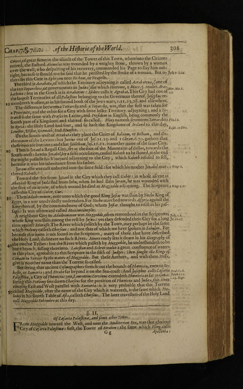 ~~ Greece of great fame:in the affault of the Tower of this Town, whereinto the Citizens retired the Baftard Abimelcc was wounded by a weighty done, thrown by a woman nver the wall who defpairing of his recoveiy, commanded his Page to flay him out¬ right becaufe it fhould not be faid that he periftied by the ftroke of a woman. But o->49.3,54* thersVet this Citie in Ephraim neer Si chew, or Neapolis. . . . c The third is Acrabata,of which the Territory adjoynmg is called Acrabatena, (ohe ot the ten Toparchies,or governments in Judaea) for which Hierome,1 Macc.'5 • reades Am-■ mct bathena: but in the Greek it is Acrabatine: Iftdore calls it Agrabat.This City had one or c.s. the largeft Territories of all Palafiine belonging to the Governour thereof. Jofephusre- 10 membreth it often,as in his fecond book of the Jews wars, c.i 1.2 5,28. and elfewhere. The difference betweena Tetrarchy and a Toparchy, was, that the firft was taken lor a Province and the other for a City with fomeleffer Territory adjoyning * and a Te- trarch is the fame with Prdefes in Latine, and Preftdent in Englifh, being commonly the fourth part of a Kingdom* and thereof fo called. Pliny nameth feventeen Petr archies PlinM. in Syria: the Holy Land had four, and fo hath the Kingdomeof Ireland to this day, Lemflcr Vllier Connath, and Munjier. ■ To the South-weft of Acrabata they place the Cities of Balaam, or Bilham, and Ge- thremmon of the Levites: but ]unius out of J^i^and 1 CW 6.70. gathers that thefe two are but one * and that JiblehamJof. 16.11. is another name of the fame City. Then is ]ez,ael a Regall City, fet at the foot of the Mountains of Gilboe, towards the South-weft: herein Jezabelsby a falfeaccufation,caufed Naboth to be ftoned to the end fhe might pofleffe his Vineyard adjoyning to the City , which Naboth refufed to lell, becaufe it was his inheritance from his father. . , . , T , , j or am alfo was caft unburied into the fame field: for which his mother J ezabel mur- 2 Kings 2. th<Towwd the Sea from Jezael is the City which they call Gaber: in whofe afcent as Ahaziah Kinr* of J uda fled from J ehu, when he had flain Joram, he was wounded with the fhot of an arrow, of which wound he died at Maggeddo adjoynmg. The Scripture 2 Kings 5.27. calls this City of Gaber, Gar. n . , __ , c 20 Then Adadremmon, neer unto which the good King Jof as was flam by Necko King ot Eeppt in a war unadvifedly undertaken.For Necho marched towards AJJyria agamft the King thereof, by the commandment of God * whom Jof as thought to refift in his pai- fage^ It was afterward called Maximianoplis. A neighbour City to Adadremmon was Maggeddo,obten remembred in the Scriptures* whofe King was flain among the reft by J efua: yet they defended their City for a long time againft Manajfe.The River which pafleth by the Town,may perhaps be the fame which Ptolomy calleth Chorfeus: and not that of which we have fpoken in Zabulon. For becaufe this name is not found in the Scriptures, many of thofe that have defenbed the Holy Land delineate no fuch River. Moore onely fets it down in his Geography ot AO the twelve Tribes: but the River which paffeth by Maggeddo, he underftandeth to be ✓ 4 but a branch, falling thereinto. Laicftan and Schrot make a great confluence of waters in this place agreeable to this Scripture in the fifth of Judges: 7 hen fought the Kings 0} Canaan in Tanaac by the waters of Maggeddo. But thefe Authors, and with them SteUa, give it no other name than the Torrent fo called. But feeing that ancient Cofmographers ftretch out the bounds of Phoenicia, even toSe- hafte, or Samaria * and Strabo far beyond it on the Sea.coaft: And Jofephns calls Caefana strab.U 6 T.Asftit,* a Citv nf Phoenicia: vez.Laurentius Corvinus extendeth Phoenicia as pa ft;, ui ^ j - 1 -J . r Ifehhln PaUfiint, a City of Phoenicia: yezfaureniius Corvinus extendeth Phoenicia as far as Ge%a: j if feeing alfo Ptolomy fets down chorfeus for the partition of Phoenicia and Jud£a,this river running Eaft and Weft parallel with Samaria :it is very probable that this Torrent called Maggeddo, after the name of the City which it watereth, is the fame which Pto- 5 lomy in his fourth Table of calleth Chorfeus. The later travellers of the Holy Land call Maggeddo Subimbre at this day. T7 r u 11. Of Crffaria PaUJlina, and fome other Towns. 'Rom Maggeddo toward the Weft, and neer the Mediterran Sea, was that glorious City of C of aria PaUftime: firft, the Tower o£sgaU>n :x\i$ fame which ^calls
