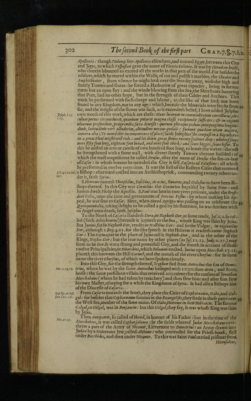 Apollonia : though Ptolomy fets Apollonia elfewhere,and toward Egypt fetween this City and Joppe, to which Vefpafian gave the name of Flavia Colonia. It was by Herod re-built who therein laboured to exceed all the works in that part of the world.For befidesthe edifices,which he reared within the Walls, of cut and polifh’t marbles, the Theater and Amphitheater , from whence he might look over the Seas far away, with the high and ftately Towers and Gates: he forced a Harborow of great capacity, being in former times but an open Bay : and the winde blowing from the Sea,the Merchants haunting that Fort, had no other hope, but in the ftrength of their Cables and Anchors. This work he performed with fuch charge and labour, as the like of that hath not been found in any Kingdom,nor in any age: which,becaufe the Materials were fetcht from 10 far, and the weight of the ftones was fuch, as it exceedeth belief, I have added Jofephus Jofeph. 1.15. own words of this work, which are thefe: Hanc locorum in commoditatem corretfurus cir- f-r3- culumportus circumduxit, quantum pntaret magn£ clalfi recipiend.e fuff cere : & in viginti Ulnarum profundum, pragrandia fax a demifit: quorum pier aque pedum quinquaginta longitn- dinis, latitudink verb oclodecim, altitudine novem-pedali : fuerunt qu<edam etiam major a minora alia 5 To mend this inconvenience of place f,aith Jofephu sftecompaftin a Bay where¬ in a great Fleet might well ride : and let down great ftones twentyfadome deep: wherecffome were fifty foot long, eighteen foot brdad, and nine foot thick'J andJbme bigger, fome lejfer. To this he added an arm or cawfie of two hundred foot long, to break the waves : the reft he ftrengthened with a ftone wall, with divers ftately Towers thereon budded:of which the moft magnificent he called Drafts, after the name of Drufus the fon-in-law 20, 115 of C<efar: in whofe honour he intituled the City it felf, C<efaria of PaUftine : all which he performed in twelve yeers time. It was the firft of the Eaftern Cities that received Lib.qx.12.bel. a Bifhop : afterward ere&ed into an Archbilhoprick, commanding twenty others un- j«cr. der Faith Tyrius. S.Hierome nameth Theophilns, Eufebius, Acacias, Euzorus,and Galafius to have been Bi- fhops thereof. In this City was Cornelius the Centurion baptifed by Saint Peter : and herein dwelt Philip the Apoftle. S.Paul was herein two yeers prifoner, under the Prefi- dent Felix, unto the time and government of Porcius Feftus : by whom making his ap- peal,hewasfenttoGe/ir. Here, when Herod Agrippa was palling on to celebrate the 20 I | ghanquennalia, taking delight to be called a god by his flatterers, he was ftricken with * * an Angel unto death, faith Jofephus. To the North of Cafaria ftandeth Dor a,or Naphoth Dorcas fome reade, Jof 1.2X0 Cal¬ led (faith Adrichomius) becaufe it joyneth to the Sea, whofe King was (lain by Jofua. But Junius for in Naphoth Dor, reades in traUibus Dor: and fo the Vulgar, in regiotiilus Dor, although 1 Reg.^.i 1. for the like fpeech in the Hebrew it readethmwb Nephath Dor : The Septuagint in the place of Jofua call it Nephith-Dor , and in the other of the Kings, Nepha-Dor : but the true name by other places (as J0/X2.23. J//^. 1.27.) may feem to be£><?r.It was a ftrong andpowerfull City, and the fourth in account ofthofe’ twelvePrincipalities6orSitarchies,whichSolomonereded.JuniusuponMacchab. 15.11. ,Q placeth this between the Hill Carmel, and the mouth of the river Cherfeus: for fo fome * name the river chorfeus, of which we have fpoken already. Into this City, for the ftrength thereof, Tryphon fled from Antiochus the fon of Deme- 3/^. 1.13,15. trius, where he was by the fame Antiochus befieged with 12ooo.foot-men and 8000. horfe: the fame perfidious villain that received 2 00. talents for theranfomof Jonathan Macchab£us (whom he had taken by treachery) and then flew him: and after him flew his own Mafter,ufurping for a while the Kingdome of Syria. It had alfo a Bifhops feat of the Diocefle of Cafaria. Gul.tyr.de bell. From Cafiria towards the South,they place the Cities ofCapharnaum, Gabe,and Gat- ftcr-i.io. c.6. gal; for befides that Capharnaum famous in the Evangelifts,they finde in thefe parts neer the Weft Sea,another of the fame name. Of GabejHierome in loci* Hebraids. The famous 5 V G algal,or Gilgal, was in Benjamin: but this Gilgal,they fay, it was whofe King was flain by Jofua. M(l( 1 Then Antipatris, fo called of Herod, in honour of his Father : but in the time of the ; 5i. Macchabeesfit was called Capharfalamo. tyxt the fields whereof judas Macchab£usover¬ threw a part of the Army of Nicanor, Lievtenant to Demetrius: an Army drawn into Judaa by a traiterous Jew,called Alc'imus: who contended for the Prieft-hood, firft under Bacchides, and then under Nicanor. To this was Saint Paul carried prifoner from