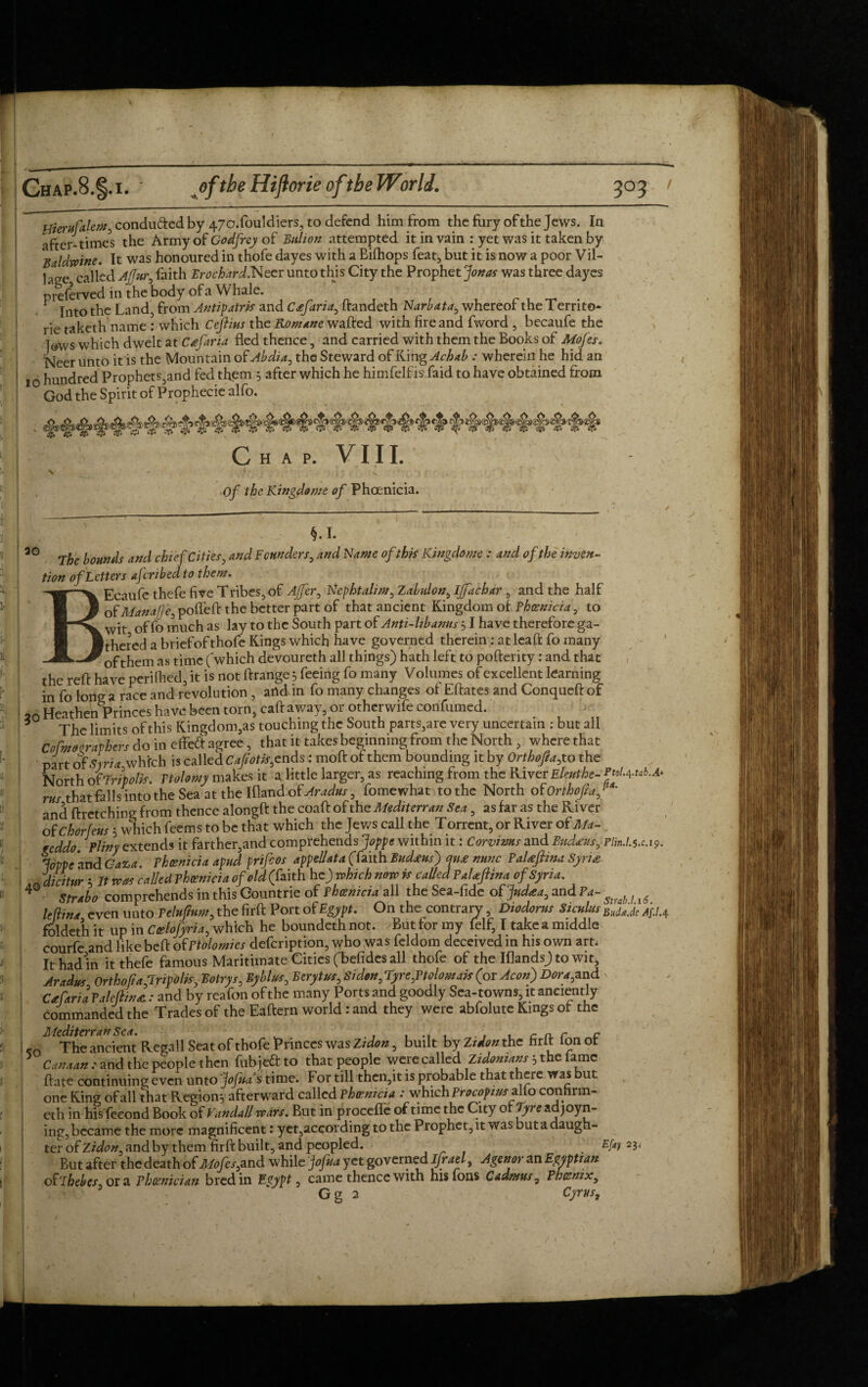 Uierufalem, conduced by 47o.fouldiers, to defend him from the fury of the Jews. In after-times the Army of Godfrey of Bulion attempted it in vain : yet was it taken by Baldwins. It was honoured in thofe dayes with a Bifhops feat, but it is now a poor Vil¬ lage called Ajfur, faith Erochard.Neer unto this City the Prophet pottos was three dayes preferred in the body of a Whale. f . T . Into the Land, from An tip atm and Ctefaria, itandeth Narbata, whereor the I ernto- rie taketh name : which Cefiius the Romane wafted with fire and fword , becaufe the T®ws which dwelt at Cafaria fled thence, and carried with them the Books of Mofes. Neer unto it is the Mountain of Abdi a, the Steward of King Acbab : wherein he hid an io hundred Prophets,and fed them , after which he himfelfis faid to have obtained from God the Spirit of Prophecie alfo. Chap. VIII. Of the Kingdome of Phoenicia. ao The bounds and chief Cities, and Founders, and Name of this Kingdom : and of the inven¬ tion of Letters aferibed to them. BEcaufe thefe five Tribes, of AJfer, Nephtahm, Zabulon, IJfachar , and the half of Manafje, pofleft the better part of that ancient Kingdom of Phoenicia, to wit of fo much as lay to the South part of Anti-lib anus 51 have therefore ga¬ thered a brief of thofe Kings which have governed therein : at leaft fo many ofthem as time (which devoureth all things) hath left to pofterity: and that the reft have periihed, it is not flrange 5 feeing fo many Volumes of excellent learning in fo long a race and revolution , and in fo many changes of Eftates and Conqueft of (0 Heathen Princes have been torn, caft away, or otherwife confirmed. The limits of this Kingdom,as touching the South parts,are very uncertain : but all cfcuir&btr, do in effeft agree, that it takes beginning from the North, where that part of Syria which is called CafM,cnds: moft of them bounding it by Orthofta, to the North of Tripoli. Ttolomy makes it a little larger, as reaching from the River Eleuthe- rroL+tab.A* rus that falls into the Sea at the Ifland of Aradus, fomewhat to the North of Orthofta f ' and ftretching from thence alongft the coaft of the Mediterran Sea, as far as the River of Chorfeus 5 which feems to be that which the Jews call the Torrent, or River of Ma- weddo. Pliny extends it farther,and comprehends Joppe within it: Corvims and Sudanis, plm.Lu.19. Joppe and Gaza. Phoenicia apud prifeos appellata (faith Bud<eus) qu£ nunc Paheftina Syria _ dicitur 5 It was called Phoenicia of old (faith he) which now is called PaUftina of Syria. Strabo comprehends in this Countrie of Phoenicia all the Sea-fide o$ Judaea, and Pa- ^; i£ leflina even unto Pelujium, the firft Port of Egypt. On the contrary, Diodorus Siculus BudfJe /fU foldeth it up in Coelofyria, which he boundeth not. But for my feIf, I take a middle courfe and like beft ofPtolomies defeription, who was feldom deceived in his own art. It had in it thefe famous Maritimate Cities (befides all thofe of the Iflands) to wit, Aradus Ortho(ia,Tripoli*, Eotrys, Byblus, Bcrytus, Si don, Tyre,Ptolomai* (or Aeon) Dora, and v Cafaria Paleftinae : and by reafon of the many Ports and goodly Sea-towns, it anciently commanded the Trades of the Eaftern world: and they were abfolute Kings of the -o M UThe ancient Regall Seat of thofe Princes was Zidon, built byZ?^«the firlf fonof 1 Canaan: and the people then fubjeftto that people were called Zidonians5 the lame ftate continuing even unto ‘jofaa’s time. For till then,it is probable that there was but one King of all that Region? afterward called Phoenicia .-which Procop it# alio confirm- eth in his fecond Book of Vandall wars. But in proceflc of time the City or Tyre adjoyn- ing, became the more magnificent: yet,according to the Prophet, it was but a daugh¬ ter of and by them firft built, and peopled. . Efa 2li But after the death of Mofes,and while jofua yet governed Ifrael, Agenor an Egyptian of‘ihebes, or a Phoenician bred in Egypt, came thence with his fons Cadmus, Phoenix, G g 2 Cyrus,