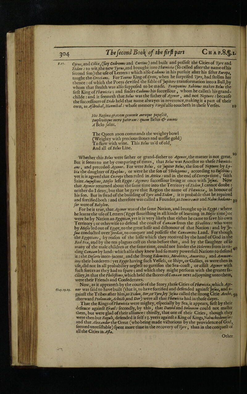 F. 17. Cyrus, and Cilix, (fay Cedrenus and Curtins) and built and pofleft the Cities of Tyre and Zidon : to wit,the new Tyrus, and brought into Phoenicia (fo called after the nameofhis iecond fon) the ufe of Letters: which alfo Cadmus in his purfuit after his lifter Europa, taught the Grecians. For Taurus King of Crete, when he furprifed Tyre, had ftollen her thence : of which the Poets devifed the fable of Jupiters transformation into a Bull,by whom that Health was alfo fuppofed to be made. Pomponius Sabinus makes Belus the firft King of Phoenicia 5 and findes Cadmus his fucceflfour, whom he calleth his grand- childe : and it feemeth that Belus was the father of Agenor , and not Neptune : becaufe the fucceflburs of Dido held that name alwayes in reverence,making it a part of their own3 as Ajdrubal, Hannibal: whofe memory Virgil alfo toucheth in thefe Verfes. 3 \ * r ;■.. wi™ Hie Regina gravem gemmis auroque popofeit, Jmplevitque mero pater am: quam Belus & omnes A Belo foliti. The Queen anon commands the weighty bowl (Weighty with precious ftones and maffie gold) To flow with wine. This Belus us’d of old. And all of Belus Line. 10 20 Whether this Belus were father or grand-father to Agenor, the matter is not great. But it feemsto me by comparing of times, that Belus was Anceftor to thefe Phoenici¬ ans , and preceded Agenor. For were Belus, or Jupiter Belus, the fon of Neptune by Ly- bia the daughter of Epaphus , or were he the fon of Thelegonus, according to Eufebius 5 yet it is agreed that Cecrops then ruled in Attica : and in the end of Cecrops time, faith Saint Auguftine, Mofes left Egypt: Agenors fucceflbur living at once with Jofua. Now that Agenor returned about the fame time into the Territory of Zidon, I cannot doubt: neither do I deny, but that he gave that Region the name of Phoenicia , in honour of his fon. But in Head of the building of Tyre and Zidon, it is probable that he repaired and fortified both : and therefore was called a Founder,as Semiramis and Nabuchodono- g0 for were of Babylon. ' For be it true, that Agenor was of the fame Nation, and brought up in Egypt: where he learnt the ufe of Letters (Egypt flourifhing in all kinde of learning in Mofes time) or were he by Nation an Egyptian,yet it is very likely that either he came to fave his own Territory 5 or otherwife to defend the coaft of Canaan from the ifraelites.: who were by Mofes led out of Egypt, to the great Ioffe and difhonour of that Nation : and by Jo- fua conducted over Jordan, to conquer and poflefle the Canaanites Land. For though the Egyptians, by reafon of the Ioffe which they received by the hand of God in the Red Sea, and by the ten plagues caft on them before that, and by the (laughter of fo many of the male children at the fame time, could not hinder the Hebrews from inva- ding Canaan by land: which alfo they knew had fo many powerfull Nations to defend * it: the Defarts inter-jacent, and the ftrong Edomites, Moabites, Amorites, and Ammon¬ ites their borderers: yet Egypt having fuch Velfels, or Ships, or Gallies, as were then in ufe, did not in all probability negleS to garrifon the Sea-coaft, or aflift Agenor with fuch forces as they had to fpare} and which they might perform with the greater fa¬ cility,in that the Philifiims,which, held the (hores of Canaan next adjoyning unto them, were their Friends and Confederates. Now, as it appeareth by the courfe of the Story ,thofe Cities of phoenicia,Vfhich Age- chap. 19.29. nor was faid to have built (that is, to have fortified and defended againft Jofua, and a- gainft the Tribes after him,as Zidon, Sor,or Tyre,by Jofua called the ftrong Citie Accho, <*0 afterward Ptolomais,Achzib,and Dor) were all that Phoenicia had in thole dayes. That the Kings of Phoenicia were mighty, efpecially by Sea, it appears, firft by their defence againft ifrael: fecondly, by this, that David and Solomon could not mafter them, but were glad of their alliance: thirdly, that one of their Cities, though they were then but Reguli, defended it felf 13 .yeers againft a King of Kings,Nabuchodonofor: and that Alexander the Great (who being made victorious by the providence of God, feemed unreliable) fpent more time in the recovery of Tyre, than in the conqueft ol all the Cities in Alia. Other