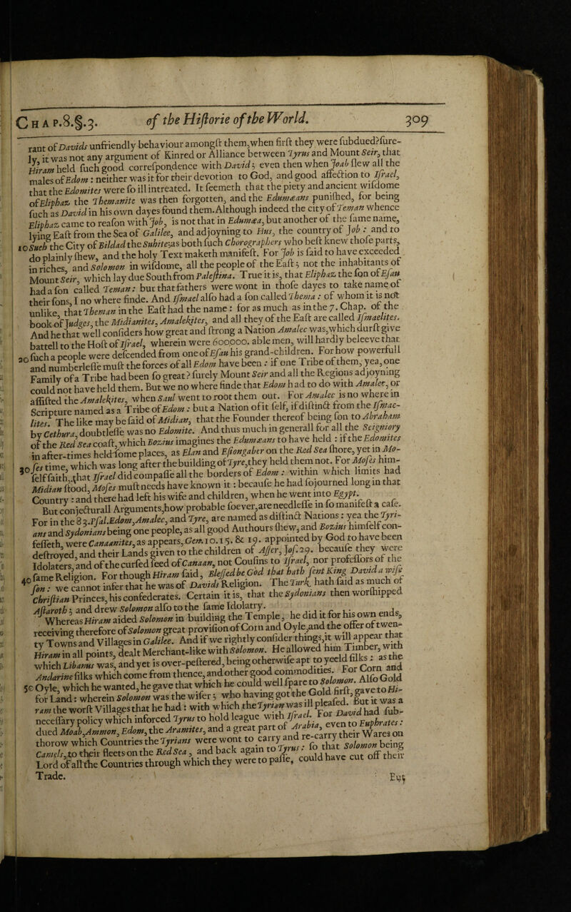 III, ofDrfwiunfriendly behaviour amongft them,when firft they were:fubdued?fure- jy it was not any argument of Kinred or Alliance between lyrns and Mount that Hiram held fuch good correfpondence with Davids even then when >Mle wall the males of Edom: neither was it for rheir devotion to God, and good afteftion to ifael, that the Edomites were fo ill intreated. It feemeth that the piety and ancient wifdome ofEliphaz the Themanite was then forgotten, and the Edum<eans pumfhed, for being fuch as David in his own dayes found them. Although indeed the city ot reman whence Eliphaz, came to reafon with Job, is not that in Ednmaa, but another of the fame name, lying Eaft from the Sea of Galilee, andadjoymng to Hus, the country of Job .- and to lOSueh the City of Bildad theSnhite&s both fuch Chorograpbers who beft knew thofe parts do plainly (hew, and the holy Text maketh manifeft. For.Job is faid to ha ve exceeded in riches, ana Solomon in wifdome, all the people of the Eaft 5 not the inhabitants of Mount Seir, which lay due Southfrom Paleftina. True it is, that Ehphaz the fan of Efiu had a fon called reman: but that fathers were wont in thofe dayes to take name of their fons I no where finde. And ifmael alfo had a Ion called ihema : of whom it is no unlike thmheman in the Eaft had the name : forasmuch asm the 7. Chap, of the bookof fudges, the Midianites, Amalekjtes, and all they of the Eaft are called jfmaehtes. And he that well considers how great and ftrong a Nation was,which durft grv e battell to the Hoft of ifiael, wherein were 600,000. aole men will hardly beleeve that an fticha people were defended from one of£/^ his grand-children For how powerful! and numberlefie mu ft theforces of all Edom have been.* if one 1 nbe of them yea, one Family of a Tribe had been fo great? furely Mount Seir and all the Regions adjoymng Sot have held them. But we no where finde that Edom had to do with Amaler, or aflifted th cAmalekites, when Saul went to root them out. For Am alec is no wheie m Scripture named as a Tribe of Edom: but a Nation of it felf, ifdiftind from theifmac- litJ The like may be faid of Midtan, that the Founder thereof being fon to Abraham bv Cethura doubtleffe was no Edomite. And thus much in generall for all the Seigniory o^the Red Sea coaft >vhich Bozins imagines the Edumasans to have held : if the Edomites in after times hekffome places, as Elan and Efiongaber on the Red Sea !hore, yet in1M0- ao ft/tim^wlfich was long after the building of T^they held them not For Mojes him- 5 Tdffaith that Ifrael didcompaffe all the bordersof Edom : within which limits had Midilnbood Mofes muft needs have known it: becaufe he had fopurned long in that Country : and there had left his wife and children, when he went into Egypt. Rm- cnniefturall Arguments.how probable foever,are needleffe in fo manifeft a cafe. For in th^8 ^d%re, are named as diffina Natmn s: yea the Tjrt- am and Sydoniam being one people, as all good Authours (hew, and Sozsur himfelf con- deftroveTand their Lands given to the children of Ajger, becaufe they were Idolaters and of the curfed feed of Canaan, not Coufins to ifraeL nor profeffors of the fame Religion For though Hiram faid, sUJedbeGod that hathfont King David a wife 4 Con • we cannot infer that®he was of Davids Religion. The Turk hath faid as much of Chrillian Princes, his confederates. Certain iris that th eSydonsan, then worlhippcd 4(l/irathm and drew Solomon alfo to the fame Idolatiy. , Whereas Hiram aided Salomon in building the Temple, he did it for h^ownends, receiving therefore of Salomon great provifionofCoin and Oyle,and the offer o * ty Towns and Villages in Galilee. Andifwe rightly conhderthings, it:^aP£Xrith Hiram in all points, dealt Merchant-like with Solomon Heallowed him T> m^f’Jthe which Libarns was, and yet is over-peftered being otherwife apit to yeeid fite as^ h,e Andarine fflks which come from thence, and other goodAlfo Gold 5oOyle, which he wanted, he gave that which he could well fpare to vetoHj. for Land: wherein Solomon was the wifer; who having got theGo«,| ram the wotft Villagesthat he had: with which th zTyrsan was 1 P»Jdh!d neceffaty policy which inforced 7yrsss to hold league ynbffiesAJciD***** . dried Moab,Ammon, Edom, the Jransites, and a great part ol Arabsdr Wares thorow which Countries the Tyrians were wont to carry and being Camels, to their fleetson the RedSea, and back again to y ■ offtheiv Lord ofall the Countries through which they were to pafle, could have cut on Trade. ' . Eut