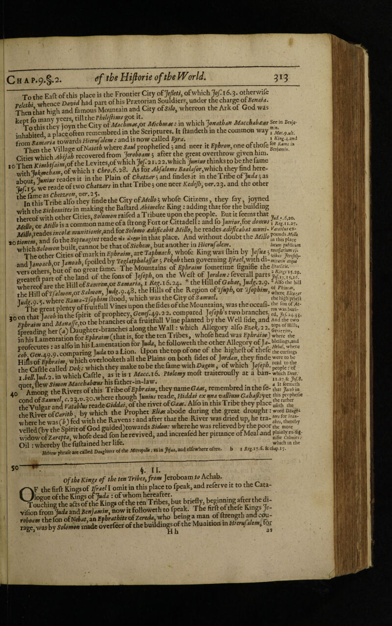Tn the Raft of this place is the Frontier City of Jefleti, ofwhich Jof. 16.3. otherwife vck°hi whence DaWhad part of his Praetorian Souldiers under the charge of Bern, a. Then that high and famous Mountain and City oisdo, whereon the Ark of God was ke?othiTtlievl'oyntheCity oiMactmafit Michmas : in which Jonathan Macchabaws See in Snjc • a oface often remcmbred in the Scriptures. It ftandeth in the common way, ^ *n ‘ . J towards HieruCalem: and is now called Byra. * King.^.md ‘Then“he Village ofNaioih where Sad prophefied; and neer it Ephron, one of thefe <g*£‘■<* Cit es which Abijah recovered from -Jeroboam 5 after the great overthrow given him. 10 Then KimbtfaJ,oi the Levites,of which Jof. a 1 .a 2.which bonus thinks to he the fame with Jokmeham, of which I Chro.fs.i 8. As for Abfaloms Baalafor,which they find ere- T“,,/ oL™ reades it in the Plain of chatzori and findesat in the Tribe of Juda ;as we rcade of two chatzors in that Tribe ■> one neer Kedejl)3ver. 23. and the other th I^hfsTnbt alfo’they finde the City ofMello; whofe Citizens, they fay, jovned with the Sichemites in making the Baftard Abimekc Ring: adding that for the building thereof with other Cities, Solomon raifed a Tribute upon the people. But it feems that 7“ ;s a common nameofa ftrong Fort or Cittadell: and fo J»»r»r,for damns, Keg.n.n, %to\eJteLcoU munition*,and for Solomo adificabit Millo, he reades adifioabat muni- ’ and fo the Septuagint reade nr in that place. And without doubt the Milio m this pIace jo iivTiK 3 , • I p on not be that of Sichem„ but another in Hieru alem. locum pubiUum W The other Cities of mark in Ephraim, are Tapbuacb whofe King was flain by J ofua; and Ja»earIi,or Ja*ea£,(p^OTled^y T^/at^a^4r^Pf4a^hen^governmgJ^ac4wnhdi-mMB» greateft part^of thelaifd of thefonsof Jofeph,on the Well: of Wa».-feverall parts ffZT g the Hill of Samronsor Samaria, 1 #<£.16.24. * the HillofG^, J^.2.9. *A“bthe hill SM-9-43. the Hills of the Region of 7^ or 7/ipto., lT V n _ wuere Rama-lfophtnt flood, which was the City of Samuel. the high pridt J* The great plenty of fruitful! Vines upon the fides of the Mountains, was the occafi- %<£ ofm- _ the fpirit of prophecy, Gcnef. 49.2 2. compared Jofeph s two branches. ed, yo/.24.3?. 30 on that Jacobm the pn t branches of a fruitfull Vine planted by the Well fide, and aMc tVo? fDreadbg^crCaTDaughtcr-branches'along the Wall: which Aligory alfo a a gr™* lpreadi g Cnfv;t>hrajm fthat is for the ten Tribes, whofe head was Ephraim) where the ITrZ ao q comparing Juda to a Lion. Upon the top of one of the higheflof thefe the curf]ngs all the Plains on both tides of Jordan they-finde - the Cattle called Dok: which they make to be the fame with Dago*, of which JoJeph. ^. o( ,bell.J«d.2.m which Cattle, as it is I Macc.16. Ttolemy mod tra.tcroufly at a ban- which n* auet flew Simon Maccbabvus his father-m-law. . „ It feemeth 4?!n„ Rivers of this Tribe of Ephraim, they name Gaos 5 remembred in thefe- that jMob in 40 coni^!l/c:a^‘owherc thoug/j^/rea Je, Gai#yet r;;;? ^ the Vulgar and Vatablus reade Ciddat, of the river ofCam. Alfo in this Tribe they place thc R i„°. nPcarith by which the Prophet Elias abode during the great drought: word DUkgfti vlereheu-Cdfedwith the Ravens :W after that the River was dried up he tta- ■ ,, ,,, .u.c^irifr.ffind ouidedTowards Stdon: where he was relieved by the poor the more revived, and increafed her pittance ofWand Oil -wherebv (he fuftained her life. which m the HcbrJvhrafe are called Daughters of the Metropolis: as in Jojua, and elfewherc often. b i Reg.i 7.6. & chap. 17. §. 11. Of the Kings of the ten Tribe fs from Jeroboam to Achab. CV the firft Kings of ifrael I omit in this place to fpeak, and refer ve it to the Cata- Touchingthe aflsof thllCngs^herenT ribe^but briefly, beginning after the di- vifion from Juda and Benjamin^ now it followcth to fpeak. The firft of thefe Kings Je- roboam the (on of Neb at, an Efhrathite of Zereda, who being a man of ftrength and cou- rage[ was byS<ifc*«’* made overfeer of the buildings of the Mu aition in HierufaUm, for