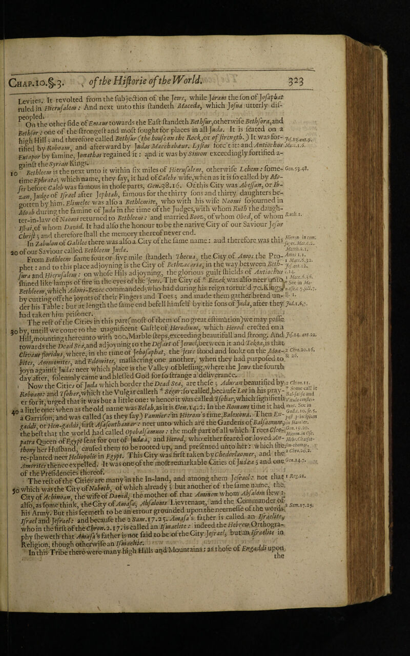 Levites It revolted from the fubjeftion of the Jemr, while ]6ram the fon of Jofaphat ruled in Hiernfalcm : And next unto this ftandeth Maceda, which Jofna utterly dif- ^Onthc other fide of Emails towards the Eaft ftandeth Bethfir, other wife Bethfora, and Bethfor : one of the ftrongeft and moft fought for places in all Juda. It is fdated on a hi?h Hill 5 and therefore called Bethjur (the koufeon the Rock*or offtrength.) It was lor- j0^ant^ tified by Roboam, and afterward by J ados Macchabws. Lyftas Forc’t it: and Antiochw mkc.i.6. Eutapor by famine, Jonathas regained it: and it was by Simon exceedingly fortified a- cainft the Syrian Kings. ' 10 6 Bethleem is the next unto it within fix miles of Hiernfalem, otherwife Lehem: tome- Gfc».53-48. time Ephrata5 which name, they fay, it had of Calebs wife, when as it is fo called by Mo~ fes before Caleb was famous in thofe parts, Gen.38.16. Of this City was AbeJJan, or lb- J%an Judge of ifrael after Jepktah, famous for the thirty fons and thirty daughters be¬ gotten by him. Elitnelec was alfo a Bethlemitv, who with his wife Naomi fojournedm Mo ib during the famine of ]uda in the time of the Judges, with whom Ruth the daugh- ter in law of Nabmi returned to Bethleem : and married Booz, of whom Obed, of whom Rui ; I* Ifhai of whom David. It had alfo the honour to be the native City of our Saviour Jtfus Chrift b and therefore (hall the memory thereof never end. Km \n cm In Zabulon of Galilee there was alfo a City of the fame name: aud therefore was this nfnnr Saviour called Bethleem Jitda^ • Matth.2.1. From Bethleem fome four or five mile ftandeth ibtau, the City of Amos the Pro-^”;J;?2 phet * and to this place adjoyning is the City of Bethzacaria, 111 the way between Beth- y0gantA2\ La and Hiernfalem: on whofe Hils adjoyning, the glorious guilt Ihields of Antioch** ^ mined like lamps of fire in the eyes of the jews. The City of * Bez.uk. was alfo neer ufito *See in ,;u. Bcthleem which Adoni-Bezcc commanded^who had during his reign tortur d yo..KingsJ„4e.c.7.gS.1. by cutting offthe joynts of their Fingers and Toes; and made them gather bread un- If >• der his Table: but at length the fame end befell himfelf by the fons of pda, after they JwLx.ij.. had taken him prifoner. t . . . ^ The reft of the Cities in this part(moft of them of no great eftimation)we may paiie 30by, untill We come to the magnificent Cattle bf Herodinm whichi Herod erefted on a Hill mountin'-thereunto with 200. Marble fteps,exceeding beautifull and ftrong. And 7»/.u. «w-m. towards the Dead Sea, and adjoyning to the Defart ofW,betweeait and Jekoa, is that divan floridus, where, in the time of Jehofaphat, the jews flood and lookt on the cto.aoaS. bites. Ammonites, and Edomites, maflacring one another, when they had purpofed to - ioyn againft la da: neer which place is the Valley ofbleffing,where the jews the fourth day after, folemnly came and bleffed God for foftrange a deliverance. , Now the Cities of J uda which border the Dead Store thefe 5 Adman beautified by 3 cto..... and lfihar, which the Vulgar calleth * Segw.-fo'caUed .becaufe Lot m his pray- «' erforit urged that it was but a little one: whence it Was called lfohar0which fignifieth rnuhconfta- ,0 a little one: when as the old name was Belak, as It is Gen.1^2. In the Romans time it had JgS a Garrifon, and was called (as they fay) Pannier: m Hitrom s ume;BalexOm._ 1 hen Ev>;, gaddi, or Hcn-gaddi, firft Afafonthamar : neer unto which are the Gardens ofiBalfamnyi.m^- the beft that the world had called Opobalfamum: the moft part of all which Trees C/eo- liHieron.in Ofe. patra Queen of Egypt fent for out of J ndsea, and Herod who either feared or loved**- m,cb, ,f„- thom'LrHufband, caufed them to be rooted up, and prefented unto her: which fhe^tw.^ re-planted neer Heliopolis in Egypt. This City was firft taken by CbedorUomer, and the Amorites thence expelled. It wasoneofthe moftremarkable Cities o£>*<t 5 and one «• 4- of the Prefideneies thereof. _ , The reft ofthe Cities are many in the In-land, and among them J efrael: not that/ <0 which was the City of Naboth of Which already .5 but another of the fame name the, 5 Cityof^^«,thewifeof^M the mother of that alfo, as fome think, the City of Amafig Ahfaloms Lievtenant, an t , 2 54m.17.2ji his Army. But this feemeth to be an errour grounded upon,the neernefle of the words, Ifrael and Wrael: and becaufe the 2 Sam.17^. Amafa father is called an Israelite, who in theJ iirft of the Chron. 1. X 7-Wiled an ifotaeUte: indeed.the H'brevOxthogya- phy (heweth that AHikJi's father is not faid to be ofthe City jejrae!, but aMjj-aebte in