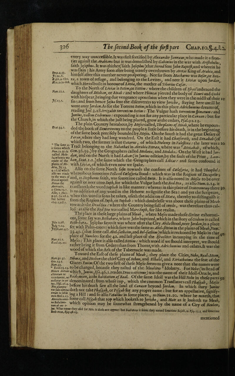 326 The fecondBoolof the firflpart Chap.io.§.4.H.2» DeHt.4.43 Jof. 20.8. Wum.2$.i. M i?a. D.Kf.34.1. every way unacceffible.lt was firft fortified by Alexander Jann£us3who made it a fron¬ tier againft the Arabians:but it was demoliftied by Gabinius in the war with Ariftobulus faith jofephus. It was thitherffaith Jofephus)that Herodfent John Baptift,and wherein he was Cain : his Army foon after being utterly overthrown by Aretas King of Arabia, and jhimfelf after this murther never profpering. Not far from Mach&ms was Bofor}or Boz- Erfeb.jn ebro. ra3 a town of refuge , and belonging to the Levitcs, andneerit Livias upon Iordan Her. m loc- :co. wj1jc}1 tfer0(i built in honourof Livid) the mother of Tiberius Ceefar. T o the North of Livias is Setim, or Sittim : where the children of ifrael imbraced the daughters of Midian, or Rfoab : and where Vhineas pierced the body of Zimri and Cosbi with his fpear,bringing due vengeance upon them when they were in the midft of their 1 c fin 5 and from hence Jofua fent the difeoverers to view Jerichoftaying here untill he went ovei Jordan. As for the Torrent Setim,which in this place Adrichomius dreams of, reading Joel 3. iS.irrigabit torrent cm Sctim : The Vulgar hath torrentem jpinarum: and Junius 3 valient Cedrorum: expounding it not for any particular place in Canaan : but for the Church,in which the juft being placeds grow as the cedars, Pfal.9 2.13. The plain Country hereabout,by Mofes called;, 7 hep tains ofMoab}where he expoun¬ ded the book of Deuteronomy to the people a little before his death, is in the beginning ofthe fame book precifely bounded by Mofes. On the South it had the great Defart of where they had long wandred. On the Eaft it had chatferoth, and Dizahab (of *• Th fame which two, the former is that Gazorus, of which Ptolomy in Palejlina : the later was a 20 it feems which Traft belonging to the Nabathai in Abrabia Petr^ea, where was * Mezahab, of which, .tam.21.30.is Gen.36.39.') by the Geographers called Medava, and Medaba. On the Weft it had Jor~ SwheSwe {an>and on the North ithad Laban Cm Junius edition,by the fault of the Print, Lam- reade ofthe ban. Dent. 1.1.) the fame which the Geographers call Librasand fome confound it plains, of Me- with Livias, of which even now we fpake. 9.Tlbfwh\ch on the fame North fide towards the confines of Culofyria, it had Theophel: alfo we reade whereabout lometime Pella of Ctzlofyria ftood^ which was in the Region of Decaf olis j David7gSffand.5 a* stcPhamts raith, was fometime called But is. It is alfo noted in Mofes to be over Hanun the againft or neer unto Suph, for which the Vulgar hath the RedSea, as alfo Ito.2.14. it tchml' - franfiat.cfhthe word Suphah in like manner: whereas in this place of Deuteronomy there 30 Aifo^TMac. is no addition of any, word in the Hebrew tofignifiethe Sea: and yet the Scripture, 9.36. ifa.16.2. when this word is fo to be taken, ufeth the addition of Mara, thereby to diftinguifti it See betore from the Region of Suph, or Suphah : which doubtleffe was about thefe plains of M oab towards the Dead Sea : where the Country being full of reeds, was therefore thus cal¬ led : as alfo the Red Sea was called Mare Suph3 for like reafon. The place in thefe large plains ofMoab, where Mofes made thole divine exhortati¬ ons, fome fay was Bethabara, where John baptized,which in theftory of Gideon is called Feth-bara. Jof tphtu fayes it was where after the City Abila ftood,neer Jordan,in a place 7. ^et with Palm-trees: which fure was the fame as Abel-fttim in the plains of Moab,Nuw. 3 3.49. (that fome call Abel-fathaim,and Bel-fathim)xvhich is reckoned by Mofes in that place of Numbers for the 42. and laft place of the ifraelites incamping in the time of4 Mof is .• This place is alfo called Sittim: which word if we fhould interpret, we Ihould rather bring it from Cedars than from Thorns,with Adrichomius and others.lt was the wood of which the Ark of the Tabernacle was made. Toward the Eaft of thefe plains of Moab 3 they place the Cmes3Nebo3Baal-Meon, Sibma3 and Hesbon the chief City ofSehon, and Elhalel, and Kiriathaima the feat ofthe Giants Emirn. Ofthe two firft of thefe Mofes feems to give a note that the names were chap.s’.jett.n. John 1.28. judg 7.24. ' Jofeph.ant.q Urn. 15-i. Excd. 25.10 Hum. 31.3' Gen. 14.5. Wum.2,2. * Exod.23 Women deorum 13. ^o be changed, becaufe they tafted of the Moabites * Idolatry. For Nebo (in ftead of clienorum ne™ Junius ffa. ^6. i .reades Deusvaticwus) was the name of their Idoll-Oracle, and recordamini, ne BaM-mcon, is the habitation of Baal. Of the fame Idoll was the Hill Nebo in thefe parts 50 denominated: from whofe top, which the common Tranflator s call Phafgah, Mofes Won ajfnmptu- before his death faw all the land of Canaan beyond Jordan. In which ftory Junius rusfum nomina doth not take vhafgah, or Pifgah for any proper name : but for an appellative fisnifv- JPS a Hill: and fo alfo Vatablus in fome places, as Num. 21.20. where he noteth, that Amovebonomi- lome call Pifgah that top which looketh to Jericho, and Hair as it looketh to Moab. rtmVborT'e- whlch °Pinion may be fomewhat ftrengthened by the name of a City of Reuben, $2.UfCd f°r Neb° 11 d0± n0t 3PPCar: buC Bad'Wm ic feems nanied foraetime **j« Efxy 1 s.2 and fometime mentioned