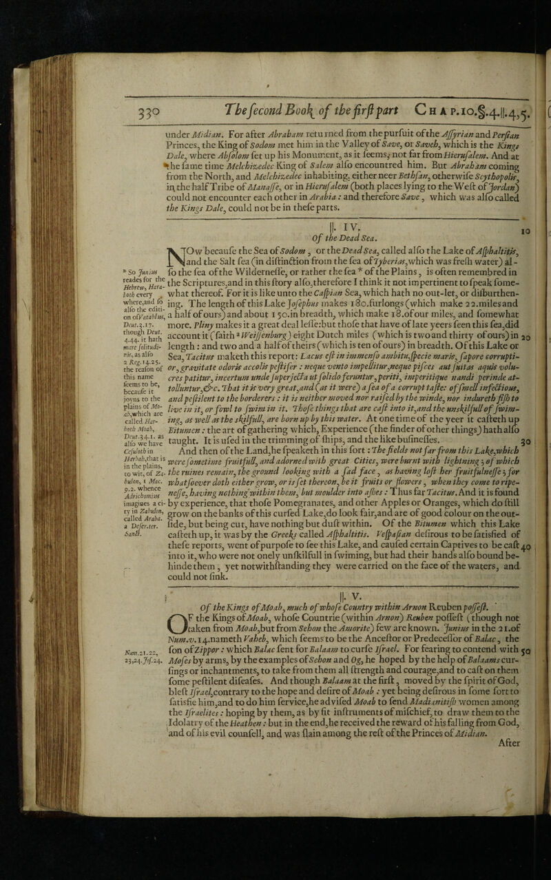 f 33° Thefecond Boo\ of the firft part C H A P.10.I.4.H.4 ^ ’ 10 * So Junius readesfor the Hebrew, Hara- loth every , where,and fo allb the editi¬ on o£Vatablw, Deut.^.ij. though Deut. 4.44. it hath mare folitudi- m, as alfo 2 Re£.i4-25- the reafon of this name teems to be, becaufe it joyns to the plains of Mo¬ at,which are called Har- botb Moab, Deut.3 4.1. as alfo we have Ccfuloth in Hitrbah,that is in the plains, to wit, of Za- bulon, 1 Mac. 9.2. whence Adrichomiifi imagines a ci¬ ty in Zabulon, called Auba. a Defer, ter. i>antt. Nm. 21.22, 23,24.70/124 under Midi an. For after Abraham retu rned from thepurfuit of the Affyrian and Berftan Princes, the King of Sodom met him in the Valley of Save, or Saveh, which is the ICing^ Dale, where Abfolom fet up his Monument, as it feems,- not far fromHierufalem. And at ^he fame time Melchizedec King of Salem alfo encountred him. But Abrahitm coming from the North, and Melchizedec inhabiting, either neer Bethfan, otherwife Scythopolk, ii\ the half Tribe of Manajfe, or in Hierufalem (both places lying, to the Weft of Jordan) could not encounter each other in Arabia: and therefore Save, which was alfo called the Kings Dale, could not be in thefe parts.  ” Mv. ~ Of the Dead Sea. NOw becaufe the Sea of Sodom , or th eDeadSea, called alfo the Lake of Afphaltitss, and the Salt fea (in diftin&ion from the fea of Lyberias,which was frelh water) al - fo the fea of the Wilderneffe, or rather the fea * of the Plains, is often remembred in the Scriptures,and in this ftory alfo,therefore I think it not impertinent to fpeak fome- what thereof. For it is like unto the Cafpian Sea, which hath no out-let, or dilburthen- ing. The length of this Lake Jofephus makes i8o,furlongs (which make 22.milesand a half of ours) and about i 5 o.in breadth, which make i8.ofour miles, and fomewhat more, vliny makes it a great deal lefterbut thofe that have of late yeers feen this fea,did account it (faith zlVeiJJenburg) eight Dutch miles (which is two and thirty ofours)in 20 length: and two and a half of theirs (which is ten of ours) in breadth. Of this Lake or Sea, Tacitus maketh this report: Lac us eft in immenfo ambitu,fpecie marts, fapore corrupt!- or, gravitate odoris accolis pcftifer : neque vento impellitnr,neque pifces aut j'nitas aquis volu- crespatitur, in cerium unde Juperjcffa utfolido feruntur ,periti, imperitique nandi perinde at- toUunturg&c. That it is very great,and (as it were) a fea of a corrupt tajle: offmell infectious, andpeftilent to the borderers : it is neither moved nor raifedby the winde, nor indureth fift to live in it, or fowl to fwim in it. Thofe things that are caft into it,and the unskilfull offwim- ing, as well as the skilfull, are born up by this water. At one time of the yeer it cafteth up Bitumen: the art of gathering which. Experience (the finder of other things) hath alfo taught. It is ufed in the trimming of lhips, and the like bufineffes. 30 And then of the Land,he fpeaketh in this fort: The fields not far from this Lake,which were fometime fruitfull, and adorned with great Cities, were burnt with lightning 5 of which the mines remain, the ground looking with a fad face, as having loft her fruitfulnejfey for whatfoever doth either grow, or is fet thereon, be it fruits or flowers, when they come to ripe- neffe, having nothing within them, but moulder into ajhes : Thus far Tacitus. And it is found by experience, that thofe Pomegranates, and other Apples or Oranges, which do ftili grow on the banks of this curfed Lake,do look fair,and are of good colour on the out- fide, but being cut, have nothing but duft within. Of the Bitumen which this Lake cafteth up, it was by the Greeks called Affhaltitis. Ve[paftan defirous to be fatisfied of thefe reports, went ofpurpofe to fee this Lake, and caufed certain Captives to be caft 40 into it, who were not onely unfkilfull in fwiming, but had their hands alfo bound be- hinde them , yet notwithstanding they were carried on the face of the waters, and could not fink. f II- V. ~ Of the Kings of Moab, much of whofe Country within Arnon Reuben pojfcft. OF the Kings of Moab, whofe Countrie (within Arnon) Reuben pofieft (though not taken from Moab,but from Sehon the Amorite) few are known. Junius in the 2 i.of Num.v. i4.nameth Vaheb, which feems to be the Anceftor or Predeceffor of Balac, the fon of Zippor : which Balac Lent for Balaam to curfe ifrael. For fearing to contend with 50 Mofes by arms, by the examples of Sehon and Og, he hoped by the help of Balaams cur¬ lings or inchantments, to take from them all ftrength and courage,and to caft on them fome peftilent difeafes. And though Balaam at the firft, moved by the fpirit of God, bleft Ifra e/,contrary to the hope and defire of Moab : yet being defirous in fome fort to fatisfie him,and to do him fervice,he ad vifed Moab to fend Madianitiftj women among the ifraelites: hoping by them, as by fit inftruments of mifchief, to draw them to the Idolatry of the Heathen: but in the end,he received the reward of his falling from God, 'and of his evil counfell, and was (lain among the reft of the Princes of Midi an. After