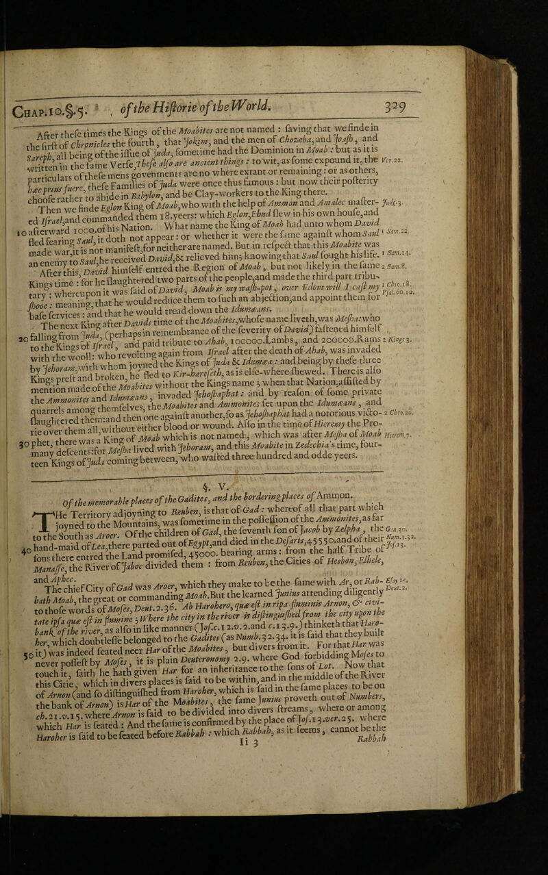 7Zr thefe times the Kings of the Moabites are not named : faving that we finde in « c chronicles the fourth that Jok,iw3 and the men of Chozeba, and JoaJIj , and ?ertiall bein of the iflue of uda, fometime had the Dominion in Moab : but as It is flinm the fame Verfe 7 hefe alfo an ancient things : to wit, as fome expound it, the Vir.22. rights of thefe mens govenments are no whereextant or remaining tor as others, particulars 0 families of Juda were once thus famous: but now their pofterity hfprmsfmre,theie timmt J ^ ^ Q oltes to the K.ing there. ChThe weefinde \glon King of with the help ofAmmon and Amalec matter- M-3- rArbuilnlcommanded them iS.yeers: which Eglon,Eh«d flew in his own houfe,and cd IJraef and co N ^ what name the King of Moab had unto whom David whether it werethefame agatoftwhom^‘*»-«- fled fearin^ . *3 monifeft for neither are named. But in refped that this Moabite was made war it ^no^ ^ Davij^ relieved him} knowing that Saul fought his life.1 sm.^. a AfterthisDaZid himfelf entred the Region' of Moab but not.likelym the fame 2 ^.8. Attertn , -»fi-nCThtpre<l two parts of the people5and made the third part tnbu- MoahislU^t over Ui.* ZJe; meaning, that he would reduce them to fuchan ab,eaion,and appoint them for ba The nett King after Davids time of the Moabites,whofe name liveth was ^.-who _ ^ he<?ext !r^ rnerhaosin remembrance of the fe verity of Da vid) fattened himfelf 3o falling from ju , (pet P ib te to IOoooo.Lambs 5 and 2QOOOO.fUms 2 Kings 3. t0te^.ngS from ifad after the death of Ahab, was invaded with the wooll. who revolting; g J & , and being by thefe three by jehorani,wit w ' jJ nd to Rir-harefeth, as is elfe-where (hewed. There is alfo mentionnnade^ofthe Moabites without the Kings name; when that Nation,affifted by , the Ammo^L and idumeeans, invaded JehoJhaphat: and by reafon of fome private tjieiww the MOdbites and Ammonites fet upon the idumfians , and quarrels amons t - 5 i2ainft another,fo as JehoJhaphat had a notorious vido- 2 cbro.2v. flaughtered & or wound. Alto in the timeofHAre^ the Pro- rieovei.them a ,w p- whicli is not named, which was after Mejha otMoab uiminj. 30 phet, there WJS‘l i;vecl with Jehoram and this Moabite in Zedechias time, four- §. v. Of the memorable places of the Gadites, and the torderingplaces t>/Ammon. /T-tHe Territory adioyning to Reuben, is that of Gad; whereof all that part which TT joyned to the ^^^^Tch^dren^f Gatf the^ftventh^onofjaw/by Ze^6a ^frte fa,?o. ^^/(diafive! ofjaboc divided them : from Reuben, the Cities of Hesbon, Elhele, anThe chief City of Gad was Aroer, which they make to be the fame with Ar or Rab-■ I X /, the areat or commanding Moab.But the learned Junius attending diligently lathMoab,t g ‘ , Ab Harohero, quit eft inripa fiumrnkArnon,& civi- her, which doubtleffe belonged to the Gadites fas* 34-« «^ was of Arrnn (and fo diftinguifhed from Haroher, which is fald in he P ILt T.-,Se 32.
