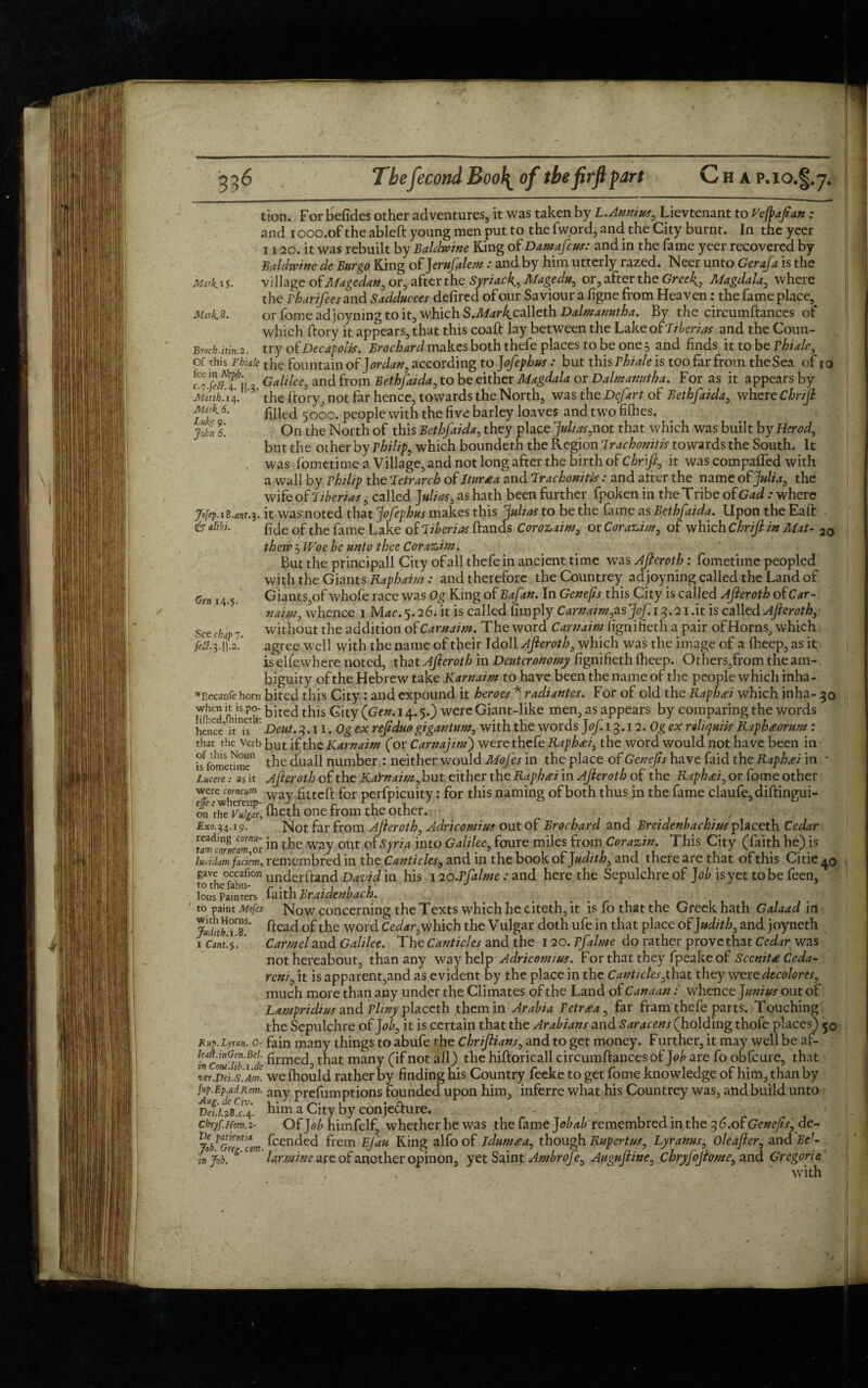 V 336 The fecond Boo\ of the firfl part H AP.IOj tion. For befides other adventures, it was taken by L.Annius, Lievtenant to Vefafan : and iooo.oftheableft young men put to the fword, and the City burnt. In the yeer 1120. it was rebuilt by Baldwine King of Damafcus: and in the fame yeer recovered by Baldwine de Burgo King of Jerufalem: and by him utterly razed. Neer unto Gerafa is the mrkis. village ofMagedan, or, after the Syriac4, Magedu, or, after the Greek, Magdala, where the rharifees and Sadducees defired of our Saviour a figne from Heaven; the fame place. Mirk8. or fome adjoyning to it, which S.iffor4calleth Dalmanutha. By the circumftances of which dory it appears, that this coaft lay between the Lake of Tiberias and the Coun- Broch.itin.2. try of Decapoiis. Brochard makes both thefe places to be one 5 and finds it to be Phiale, of this Phiaie the fountain of J ordan, according to J ofephus : but this Thiale is too far from the Sea of 10 fee in Neph. Qamee^ and from Bethfaida, to beieither Magdala ox Palm anyth a. For as it appears by c.7.J>#.4. H.3. Matth. 14, Mark. 6. Luke 9. John 6. Gen 14.5. See chap 7. feS. 3.II.2. the dory, not far hence, towards the North, was the Defart of Bethfaida, where Chrijl filled 5000. people with the five barley loaves and two fifties. On the North of this Bethfaida, they place Julias,not that which was built by Herod, but the other by Philip, which boundeth the Region Trachonitis towards the South. It was fometime a Village, and not long after the birth of Chr\fi, it was compafled with a wall by Philip the ‘Ietrarch of Itursa and Trachonitis: and after the name of Julia, the wife of Tiberias, called Julias, as hath been further fpoken in the Tribe of Gad : where jr»fep.i8.Mt.3. it wasrnoted that JoJephus makes this Julias to be the fame as Bethfaida. Upon the Ead is alibi. pje of tfe fame Lape of Tiberias dands Corozaim, or Corazim, of which Chrijl in Mat- 2o then? 5 Woe be unto thee Corazim. But the principall City of all thefe in ancient time was Ajieroth: fometime peopled with the Giants Raphaim : and therefore the Countrey adjoyning called the Land of Giants,of whofe race was Og King of Bafan. In Genejis this City is called Ajieroth of Car- naim, whence 1 Mdc.5.26. it is called limply Carnaim,^ ‘Jof.13.2iAt is called Afieroth, without the addition ofCarnaim. The word Carnaim lignifieth a pair of Horns, which agree well with the name of their Idoll Ajieroth, which was the image of a fheep, as it iselfewhere noted, that Ajieroth in Deuteronomy lignifieth fheep. Others,from the am¬ biguity of the Hebrew take Karnaim to have been the name of the people which inha- *Becaufe horn bited this City: and expound it heroes * radiantes. For of old the Raphael which inha- 30 when h ispo- bited tj£s gjty (’Ge„m j4. 5.) were Giant-like men, as appears by comparing the words henceit?’' Deut. 3.11. Og ex ref duo gigantum, with the words Jof 13.12. Ogex rdiquiis Raphaorum : that the Verb but if the Karnaim (or Carnajim) were thefe Raphael, the word would not have been in hfomedme the duall number : neither would Mofes in the place of Genefs have faid the Raphxi in * Luceie: as it Ajieroth of the KaYnaim, but either the Raphcei in Afteroth of the Raphael, or fome other were comeum W3y £ttegt for perfpicuity: for this naming of both thus in the fame claufe,didingui- on the Vulgar, fheth one from the other. £xo.^4.i 9. ’ Not far from Afteroth, Aaricomius out of Brochard and Breidenbachius pheeth Cedar wrtcomZorm the way out ot Syria into Galilee, foure miles from Corazin. This City (faith he) is lucidm faciem, remembred in the Canticles, and in the book of Judith, and there are that of this Citie^o gave occafion underftand David in his 120.Pfalme : and here the Sepulchre of Job is yet to be feen, to the fabu- r . . , . , , , J lous Painters iaitn BraidenbactJ. to paint Mofes Now concerning the Texts which he citeth, it is fo that the Greek hath Galaad in JudnTiT fteac* the word Cedar,v^hich the Vulgar doth ufe in that place of Judith, and joyneth 1 cantff Carmel and Galilee. The Canticles and the 120. Pfalme do rather prove that Cedarwas not hereabout, than any way help Adricomius. For that they fpeake of Sccnit<e Ceda- reni, it is apparent,and as evident by the place in the Canticles, that they wore decolores, much more than any under the Climates of the Land of Canaan: whence Junius out of Lampridius and Pliny placcth them in Arabia Petr£a, far fram thefe parts. Touching the Sepulchre of Job, it is certain that the Arabians and Saracens (holding thofe places) 50 Rup. Lynn. 0- fain many things to abufe the chriftians, and to get money. Further, it may well be af- fecmiTbTde firmed;> that many (if not all) the hiftoricall circumftances of Job are fo obfeure, that ver.°Dei.s'.Awe. we fhould rather by finding his Country feeke to get fome knowledge of him, than by fup.Ep.adRom. any prefumptions founded upon him, inferre what his Countrey was, and build unto T)et.i£f. him a City by conjecture. # ^ ! j chrff.Hom.2- Of Job himfelf, whether he was the fame remembred in the 3 6.of Genefs, de- n feended frem Ejau King alfo of ldum<ea, though Rupertus, Lyranus, Oleafler, and Bel- injob!e& C° larmme are of another opinon, yet Saint Ambrofe, Augufline, Chryjojiome, and Gregorys ' • with