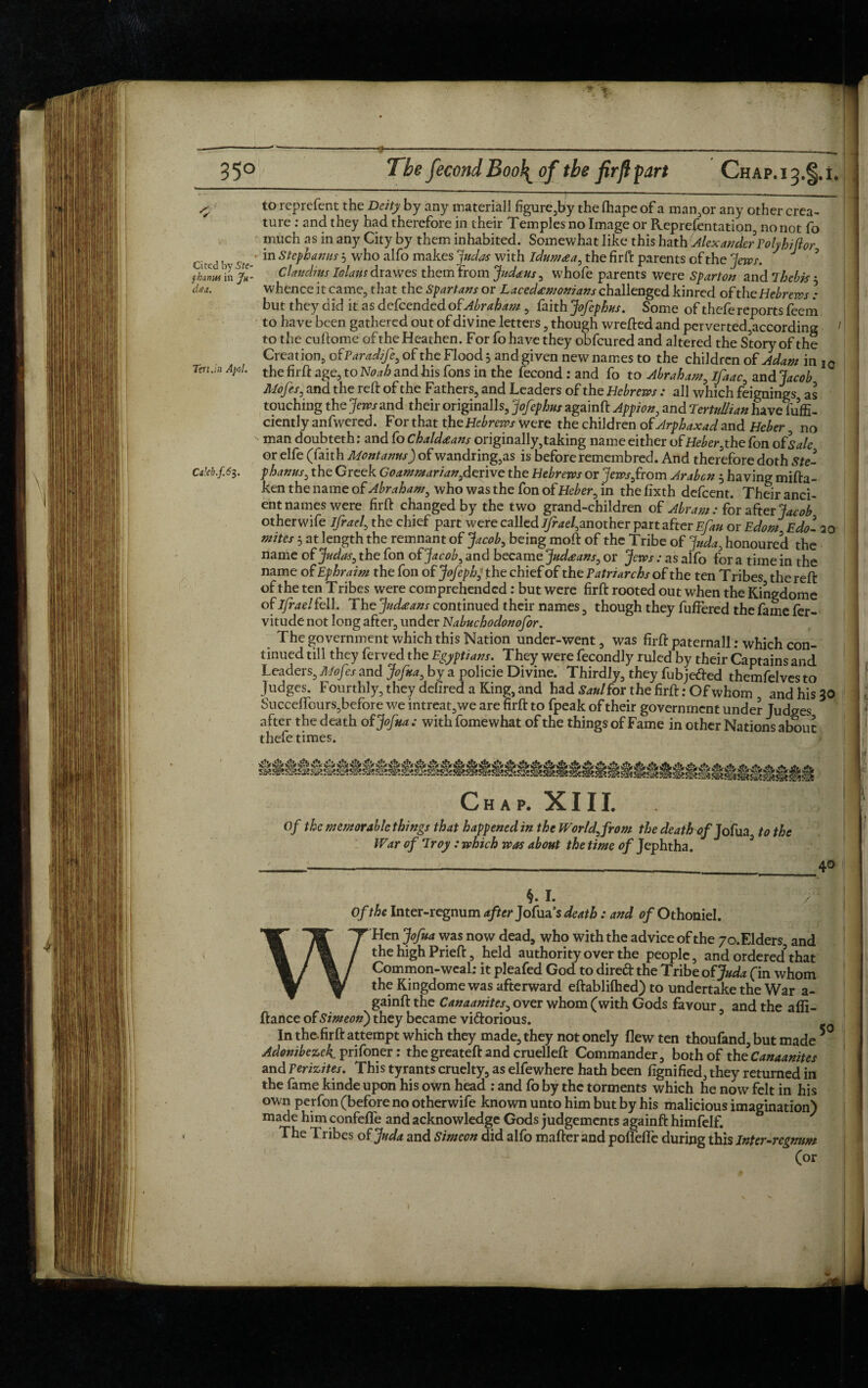 —----—--—- ---- ... 35° Tbe fecond Boo!^ of the firft fart Chap.i3.§.i, ■ ■ j ——■ ■ —— -— ^ to reprefent the Deity by any materiall figure,by the lhape of a man,or any other crea¬ ture : and they had therefore in their Temples no Image or Reprefentation, no not fo much as in any City by them inhabited. Somewhat like this hath /Alexander Poly hi for cited b ste ‘ *n steP^ams 5 w^° a^° ma^es with idumaa, the firft parents of the ‘jews-. J ? fhuw in Jh- Claudius Iolaus drawes them from Judahs, whofe parents were Spar ton and Thebk 3 daa. whence it came, that the Spartans or Lacedemonians challenged kinred of the Hebrews ) but they did it as defeendedo{Abraham , faith Jofephus. Some of thefe reports feeni to have been gathered out of divine letters , though wreftedand perverted,according to the cuftome of the Heathen. For fo have they obfeured and altered the Story of the Creation, of Paradife, of the Flood j and given new names to the children of Adam in i0 Tm.m Apol. the age, to Noah and his fons in the fecond : and fo to Abraham, ifaac, and Jacob Alofes, and the reft of the Fathers, and Leaders of the Hebrews : all which feignings as touching the jews and their originalls, Jofephus againft Appion, and TertuUian have iuffi- ciently anfwered. For that the Hebrews were the children of Arphaxad and Heber, no man doubteth: and fo Chaldeans originally,taking name either of Heber, the fon ofSale or elfe (faith Mont anus) of wandring,as is before remembred. And therefore doth Ste- Cakh.f.63. phanus, the Greek Goammarianydzrive the Hebrews or Jews,from Arabcn 5 having mifta- ken the name of Abraham, who was the fon of Heber, in the fixth defeent. Their anci¬ ent names were firft changed by the two grand-children of Abram : for after Jacob other wife ifrael, the chief part were called }/k*e/,another part after Efan or Edom Edo'- 20 mites 5 at length the remnant of Jacob, being moft of the Tribe of Juda, honoured the name of Judas, the fon ofJacob, and became Judeans, or Jews : as alfo for a time in the name of Ephraim the fon of Jofephj the chief of the Patriarchs of the ten Tribes the reft of the ten Tribes were comprehended: but were firft rooted out when the Kingdome of ifrael fell . The Judeans continued their names, though they fullered the fame fer- vitude not long after, under Nabuchodonofor. The government which this Nation under-went, was firft paternall.- which con¬ tinued till they ferved the Egyptians. They were fecondly ruled by their Captains and Leaders, A/of :s and Jofua, by a policie Divine. Thirdly, they fubjefted themfelves to Judges. Fourthly, they defired a King, and had Saul for the firft: Of whom and his 30 Succeffours,before we intreat,we are firft to fpeak of their government under Judges after the death of Jofua ; with fomewhat of the things of Fame in other Nations about thefe times. Chap. XIII. Of the memorable things that happened in the World, from the deatbof Jofua to the War of Troy : which was about the time of Jephtha. §. I. / Of the Inter-regnum after Jofua’s death: and of Othoniel. W'Hen Jofua was now dead, who with the advice of the yo.Elders, and the high Prieft, held authority over the people, and ordered3 that Common-weaL- it pleafed God to direft the Tribe of Juda (in whom the Kingdome was afterward eftablilhed) to undertake the War a- gainft the Canaanites, over whom (with Gods favour, and the affi- ftance of Simeon) they became viftorious. ■ In the.firft attempt which they made, they not onely flew ten thoufand, but made Adonibezek prifoner: the greateft and cruelleft Commander, both of the Canaanites and Perizites. This tyrants cruelty, as elfewhere hath been fignified, they returned in the fame kinde upon his own head : and fo by the torments which he now felt in his own perfon (before no otherwife known unto him but by his malicious imagination) made him confeffe and acknowledge Gods judgements againft himfelf. The Tribes of Juda and Simeon did alfo mafterand poflefle during this Inter-regnum (or