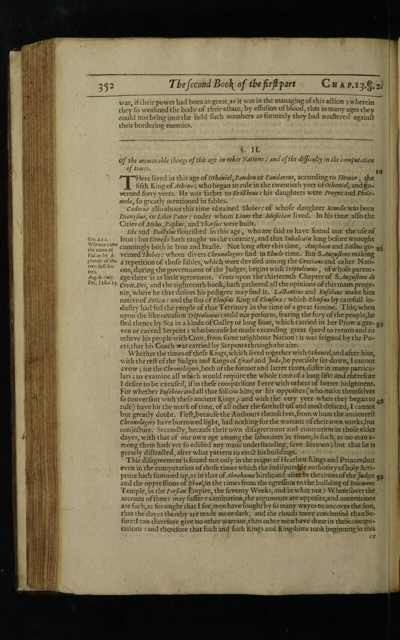 552 TbefecondBoo\of the firft part Chap.I3.§42* war, if their power had been as great,as it was in the managing of this adion $ wherein they fo weakned the body of their eftate, by effuiion of blood, that in many ages they could not bring into the field fuch numbers as formerly they had muttered againft their bordering enemies. §. II. Of the memorable things of this age in other Nations : and of the difficulty in the computation of times. . ,0 THere lived in this age of Othoniel, Tandon or Pandareus3 according to Homer, the fifth King of Athens 5 who began to rule in the twentieth yeer oiothoniel, and go¬ verned forty yeers. He was father to Eri&heus: his daughters were Progne and Philo¬ mela 3 fo greatly mentioned in fables. Cadmus alfo about this time obtained ihebes : of whofo daughter Scmele was bom Dionyfff/Sj or Liber Pater : under whom Linus the Muffcian lived. In his time alfo the Cities of Melus 3 Papkus, and 7harfus were built, Ida and DaUylus flouriflied in this age, who are laid to have found out the ufe of Gen.4.12. Iron : but Genefis hath taught us the contrary, and that Tubalcain long before wrought the n'ame^ cunningly both in Iron and Brafle. Not long after this time, Amphion and Zethus go- 20 Vutan by A- verned Ihebes: whom divers chronologers find in Ehuds time. But S.Augujiine making thefts of the a repetition of thofe fables, which were devifed among the Grecians and other Nati- two fir Ct- ons^ Jur-ng tjie g0vernment of the Judges, begins with Triptolemus, ofwhofe parent* Aug.de chit, age there is as little agreement. Lives upon the thirteenth Chapter of S Auguffine de Vei, /.18.C.13. anc[ the eighteenth book, hath gathered all the opinions of this mans proge¬ nie, where he that defires his pedigree may find it. La&antius and Eufebius make him native of Attica : and the fon of Eleujius King of Eleufna : which Elcujius by carefull in- duttry had fed the people of that Territory in the time of a great famine. This, when upon the like occafion Lripiolemus could not perform, fearing the fury of the people,he fled thence by Sea in a kinde of Galley or long Boat, which carried in her Prow a gra- 30 ven or carved Serpent 5 who becaufe he made exceeding great fpeed to return and to relieve his people with Corn, from fome neighbour Nation: it was feigned by the Po- ets,that his Coach was carried by Serpents through-the aire. Whether the times of thefe Kings,which lived together with Othoniel3and after him, with the reft of the Judges and Kings o tlfrael and Jitda3 beprecifely fet down, I cannot avow 5 tartheChronologers3both of the former and latter times,differ in many particu¬ lars ; to examine all which would require the whole time of a long life: and therefore I defire to be excufed, if in thefe comparifons I erre with others of better judgement. For whether Eufebius and all that follow him, or his oppofites (who make themfelves fo coriverfant with thefe ancient Kings, and with the very yeer when they began to^0 rule) have hit the mark of time, of all other the fartheft off and moft defaced, I cannot but greatly doubt. Firft,becaufe the Authours themfelves,from whom the undented: Chronologers have borrowed light, had nothing for the warrant of their own works,but conjedure. Secondly, becaufe their own difagreement and contention in thofe elder dayes, with that of our own age among the labourers in times, is fuch, as no mana- mong them hath yet fo edified any mans underftandlng, fave his own , but that he is greatly diftraded, after what pattern to ered his buildings. This difagreement is found not only in the reigns of Heathen Kings and Princes^but even in the computation of thofe times which the indifpu table authority of holy Scri¬ pture hath fummed up,as in that of Abrahams birthymd after in the times ofthe fudges 50 and the oppreffions of ifratlyn the times from the egrefiion to the building ofsolomons Temple, in the P erf an Empire, the feventy Weeks, and in what not ? Wherefover the account of times may fuffer examination,the arguments are oppofite,and contentions are fuch,as for ought that I fee,men have fought by fo many wayes to uncover the Sun, that the dayes thereby are made more dark, and the clouds more condenfed than be- fore.T can therefore give no other warrant,than other men have done in thefe compu¬ tations : and therefore that fuch and fuch Kings and Kingdoms took beginning in this or