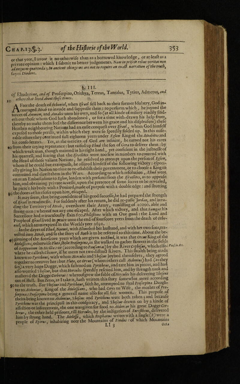 or that veer I avow it nootherwife than as a borrowed knowledge, or at lead as a private opinion: which I fubmit to better judgements, Hum inprijris rebus vertwnon ad unguent qu£tenda , In ancient things we are not to require an exaft narration of the truth, fa yes Diodor e. y in. Of Ebuds time, and of Proferpina,Orithya, Tereus, Tantalus, Tytius, Admetus, and others that lived about thefe times. [fx. AFter the death of 0thoniely when ifrael fell back to their former Idolatry, God in* couraged Moab to invade and fupprelle them: to perform which , he joyned the iorces of Ammon, and Amalec unto his own, and fo (as all kinde of mifery readily find- eth out thofe whom God hath abandoned , or for a tune with-drawn his help from, thereby to make them feel the difference between his grace and his difpleafure) the e Heathen neighbouring Nations had an eafie conqueft over- ifrael whom God himlelt expofed to thofe perills, within which they were fo fpeedily folded up. In this mile- rable eftate they continued full eighteen yeers under Eglon King of the Moabites and his confederates. Yet, as the mercies of God are infinite he turned not his eares *o from their cry ing repentance: but raifed up Ehud the fon of Gera to deliver them . by which weak man, though maimed in his right hand, yet confident in the juftneffe o his quarrelhand fearing that the ifraclites were too few in numbers to contend with the Head of thofe valiant Nations, he refolved to attempt upon the perlon of Eglon, whom if he could but extinguifb, he aflured himfelf of the following vi&ory: efpeci- allv giving his Nation no time to re-eftablifh their government, or to choofe a King to command and direct them in the Wars. According to which resolution , Ehud went on as an Embatfadour to Eglon, loaden with prefents from the ifraehtes, as to appeale him, and obtaining private accede, upon the pretence of fome fecret to be revealed, he pierc’t his body with a Poniard,made ofpurpofe with a double edge . and lhutting 20 the doors or his clofet upon him, efcaped. A , It may feem, that being confident of his good fucceffe,he had prepared the ftrength of ifraelin readinefi'e. For fuddenly after his return, he did re-pafle‘Jordan, and inva¬ ding the Territory of Moab , overthrew their Army, confiding of 10000. able and ftrong men: whereof not any one efcaped. After which viftory, and that Samgar his Succeffour had miraculoufly Pain 6oo.PhiliJiims with an Oxe goad : the Land and People of Ifrael lived in peace unto the end offourfeore yeers from the death of Otbo- niel. which term expired in the World syeer 2691. c In the dayes of Ehud, Naomi, with Elimelech her hufband, and with her two lons,tia- velled into Moab, and fo the dory of Ruth is to be referred to this time. About the be- A0 ginning of the fourfeore yeers which are given to Ehud it was that Orem King of the 4 L/#L,otherwife?to,dole Proferpina,as die walked to gatherflowers in the fields of hipponium in Sicilia: or (according to Vaufanias) by the River which elfe- JLu where he caljeth Chemer, if he mean not two diftind Rivers. This dealth being made known to Tyrithous, with whom Hercules mAlhefeus joyned themfelves, they agreed together to recover her: but Thrte, or Orcus(whom others call AiAonmi) had Os they Ay) a very huge Dogge, which fattened on Tyrithous, and tare him in pieces, and had alfo worried ThefeJ,but that Hercules fpeedily refeued him, and by ftrength tookand maftertd the Dogge Cerberus: whereofgrew the fable oiHercules his delivering lhejeut out of Hell. But Zezes,as I take it, hath written this ftory fomewhat more according <0 to the truth. For ihejeus and Tyrithous, faith he, attempted to fteal Frojerpms Daugh¬ ter to A,demur, King of the Molojjiatts, who had Ceres to Wife, the mother of Prc- ferpina : Trofcrpina being a generallname alfo for all fair women. This purpole “ theirs being known to Atdomus, Thefe us and Tyrithous were both taken ; and becaufe Tynthous was the principall in this confpiracy, and ihefeus drawn on by akmde of affection or inforcement, the one was given for food to Atclomus great Dogge Cer- herus, the other held prifoner, till Hercules, by the inftigation of Eur.ftheus delivered him by ftrong hand. The Molojft, which Stephams writes with a lmgle (S) were a people of Epirus, inhabiting neerthe Mountains of Fmdus :of which Mountains