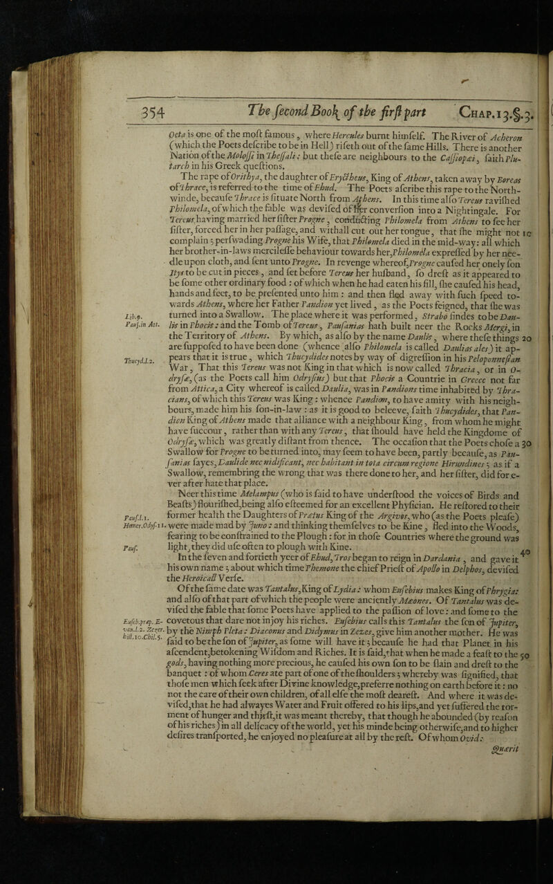 Octa is one of the moft famouswhere Hercules burnt himfelf. The River of Acheron (which the Poets defcribe to be in Hell) rifeth out of the fame Hills. There is another Nation ofthe Molojfi mTheJfali: but thefe are neighbours to the Ca]fiop£i , faith flu- tar ch in his Greek queftions. The rape of Orithya, the daughter of Eryttheus, King of Athens^ taken away by Boreas brace, is referred to the time of Ehud. The Poets aferibe this rape to the North- winde, becaufe Thrace is fituate North from Athens. In this time alfo Tereus ravilhed Thilomela, ofwhich the fable was devifed of her converfion into a Nightingale. For Tm^ having married her lifter Erogne, conducing fhilomela from Athens to fee her lifter, forced her in her paffage, and withall cut out her tongue, that (he might not ic complain 3 perfwading Erogne his Wife, that Vhilomela died in the mid-way: all which her brother-in-laws mercileffe behaviour towards her,E hi lo mala expreffed by her nee¬ dle upon cloth, and fent unto Erogne. In revenge whereof,Erogne caufed her onely fon Itys to be cut in pieces , and fet before Tereus her hufband, fo dreft as it appeared to be fome other ordinary food : of which when he had eaten his fill, fhe caufed his head, hands and feet, to be prefented unto him : and then fled away withfuch fpeed to¬ wards Athens, where her Father Eandion yet lived , as the Poets feigned, that fhe was Lib.f. turned into a Swallow. The place where it was performed, Strabo Andes to be Dau- Paui.in An. lit in Ehocis : and the Tomb of Tereus, Eaufanias hath built neer the Rocks Mergi, in the Territory of Athens. By which, as alfo by the name Daulis, where thefe things 20 are fuppofed to have been done (whence alfo Ehilomela is called Daulias ales) it ap- Thucyd.1.2. Pears that 11 is t.rue 5 whicl1 Thucydides notes by way of digreffion in his Eeloponneftan War, That this Teraw was not King in that which is now called Thracia, or in O- dryfc, (as the Poets call him odryfus) but that Ehocis a Countrie in Greece not far from Attica, a City whereof is called Daulia, was in Eandions time inhabited by Thra- cw/w, of which this Tereus was King : whence Eandim, to have amity with his neigh¬ bours, made him his fon-in-law : as it is good to beleeve, faith Thucydides, that Fan- dicn King of Athens made that alliance with a neighbour King, from whom he might have fuccour, rather than with any Tereus, that fhould have held the Kingdome of Oaryfe, which was greatly diftant from thence. The occafion that the Poe^ts chofe a 30 Swallow for Erogne to be turned into, may feem to have been, partly becaufe, as Eau¬ fanias fayes, Datdide necnidificant, nec habitant in tot a circum regione Hirundines 3 as if a Swallow, remembring the wrong that was there done to her, and her After, did for e- ver after hate that place. Neer this time Melampus (who is faid to have underftood the voices of Birds and Beafts) flourilhed,being alfo efteemed for an excellent Phyfician. He reftored to their Pauf.l.i. former health the Daughters of Eratus King of the Argives, who (as the Poets pleafe) Hoim.odyfu. were made mad by Juno : and thinking themfelves to be Kine, fled into the Woods fearing to be conftrained to the Plough: for in thofe Countries where the ground was Pauf. light, they ufe often to plough with Kine. In the feven and fortieth yeer of Ehud, Tros began to reign in Dardania , and gave it4 his own name 3 about which time Ehemone the chief Prieft of Apollo in Delphos, devifed the Heroically eric. Of the fame date was Tantalns,Kmg of Lydia: whom Eufebius makes King of Phrygia: and alfo of that part ofwhich the people were anciently Mxones. Of Tantalus was de- vifed the fable that fome Poets have applied to the paffion of love: and fome to the Eufeb.prq.,E- covetous that dare not in joy his riches. Eufebius calls this Tantalus the fon of 'Jupiter, ky Eimfh Eleta : Diacomis and Didymus in Zezes, give him another mother. He was :> ‘10' ;z'5‘ faid to be the fon of Jupiter, as fome will have it 3 becaufe he had that Planet in his afcendent,betokening Wifdom and Riches. It is faid,that when he made a feaft to the 50 gods, having nothing moreprecious, he caufed his own fon to be (lain and dreft to the banquet: of whom Ceres ate part of one of thefhoulders 3 whereby was fignified, that thofe men which feek after Divine knowledge,preferre nothing on earth before it: no not the care of their own children, of all elfe the moft deareft. And where it was de¬ vifed,that he had alwayes Water and Fruit offered to his lips,and yet fuffered the tor¬ ment of hunger and th^rft,it was meant thereby, that though he abounded(by reafon of his riches) in all deficacy of the world, yet his minde being otherwife,and to higher defires tranfported, he enjoyed no pleafure at all by the reft. Of whom Ovid: Gfueerit