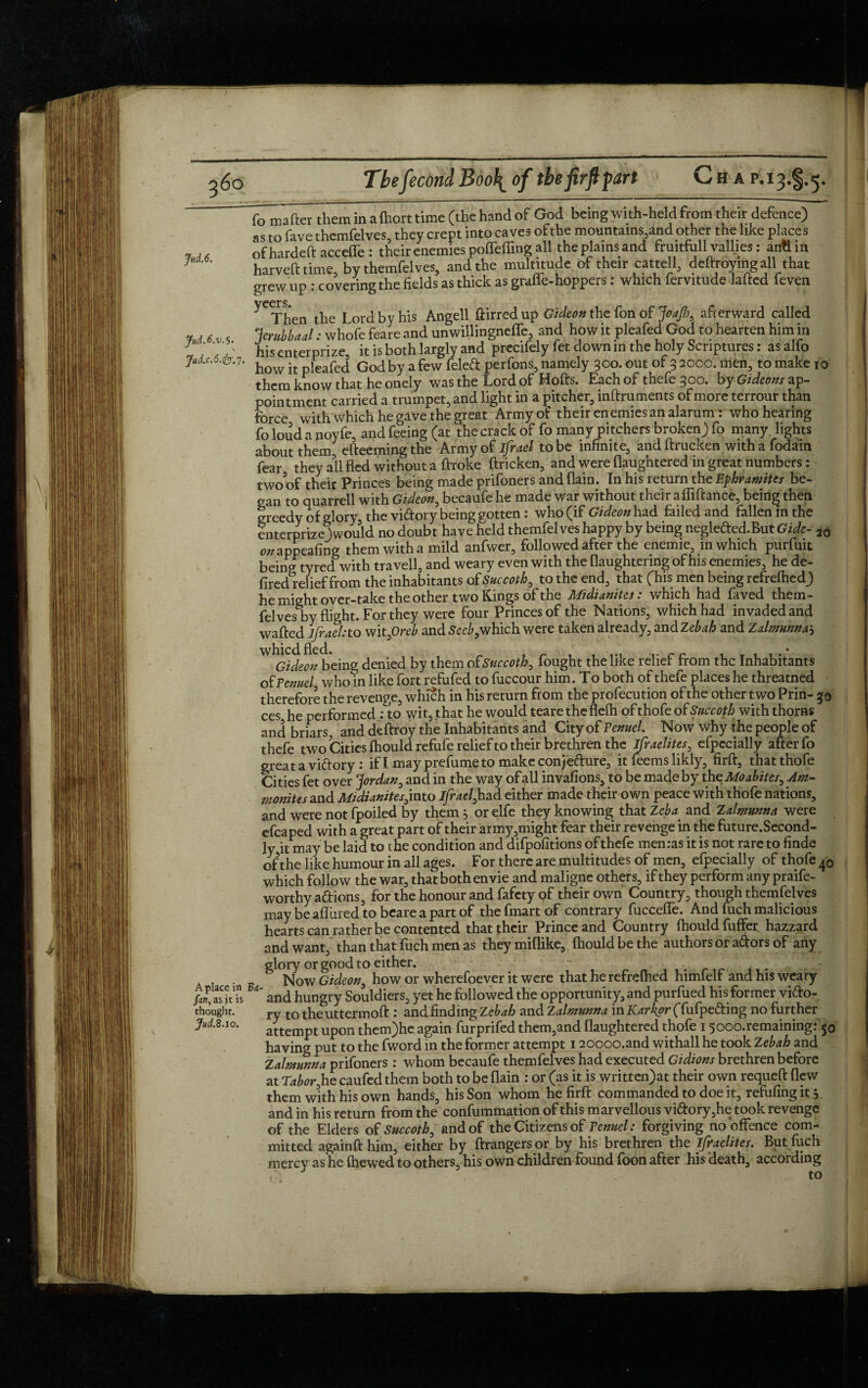 Jud.6. JudA.v. 5. Jud.c.6.fy. 7. A place in Bij fan, as jt is thought. Jud.Zao. Ib^Tafter them in a fhort time (the hand of God being with-held from their defence) as to fave themfelves, they crept into caves of the mountains,and other the like places nf hardeft acceffe: their enemies poffeffing all the plains and fruitfull vallies: anti in harvefttime by themfelves, and the multitude of their cattell, deftroyingall that grew up : covering the fields as thick as graffe-hoppers: which fervitude lafted feven yCThen the Lord by his Angell ftirred up Gideon the fon of JoaJh, afterward called Jerubbaal: whofe feare and unwillingneffe, and how it pleafed God to hearten him in his enter prize, it is both largly and precifelyfet down in the holy Scriptures: asalfo how it pleafed God by a few feleft perfons, namely 300. out of 3 2000. men, to make 10 them know that he onely was the Lord of Hofts. Each of thefe 300. by Gideons ap¬ pointment carried a trumpet, and light in a pitcher, inftruments of more terrour than force with which he gave the great Army of their enemies an alarum : who hearing fo loud a noyfe, and feeing (at the crack of fo many pitchers broken) fo many lights about them efteemingthe Army of ifrael to be infinite, and ftrucken with a fodain fear they all fled without a ftroke ftricken, and were flaughtered in great numbers: two of their Princes being made prifoners and (lain. In his return the Ephramites be¬ gan to quarrell with Gideon, becaufe he made war without their afliftance, being then greedy of glory, the vi&ory being gotten: who (if Gideon had failed and fallen in the enterprizejwould no doubt have held themfel ves happy by being neglefted.But Gide- 20 0#appealing them with a mild anfwer, followed after the enemie, in which purfuit being tyred with travell, and weary even with the flaughtering of his enemies, he de- fired relief from the inhabitants of Succoth, to the end, that (his men being refrelhed) he might over-take the other two Kings of the Midianites: which had faved them¬ felves by flight. For they were four Princes of the Nations, which had invaded and wafted ifraehto witpreb and Seeb,which were taken already, and Zebah and Zalmunna^ ^Gideonbeing denied by them ofSuccoth, fought the like relief from the Inhabitants of Fennel who in like fort refufed to fuccour him. To both of thefe places he threatned therefore the revenge, which in his return from the profecution of the other two Prin- 30 ces he performed : to wit, that he would tearetheflefh of thofe of Succoth with thorns and briars, and deftroy the Inhabitants and City of Penuel. Now why the people of thefe two Cities fhould refufe relief to their brethren the Israelites, efpecially after fo great a victory : if I may prefume to make conje&ure, it feems likly, firft, thatthofe Cities fet over ‘Jordan, and in the way of all invafions, to be made by the Moabites, Am¬ monites and Midianites^into ifrael,had either made their own peace with thofe nations, and were not fpoiled by them 5 or elfe they knowing that Zeba and Zalmunna were efcaped with a great part of their army,might fear their revenge in the future.Second- ly it may be laid to the condition and difpofitions of thefe menras it is not rare to finde of the like humour in all ages. For there are multitudes of men, efpecially of thofe 40 which follow the war, that both envie and maligne others, if they perform any praife- worthy a&ions, for the honour and fafety of their own Country, though themfel ves may be afliired to beare a part of the fmart of contrary fucceffe. And fuch malicious hearts can rather be contented that their Prince and Country fhould fuflfer hazzard and want, than that fuch men as they miflike, fhould be the authors or a&ors of any glory or good to either.  , . Now Gideon, how or wherefoever it were that herefrefhed himfelf and his weary and hungry Souldiers, yet he followed the opportunity, and purfued his former victo¬ ry totheuttermoft : and finding Zebah and Zalmunna in Karkpr (fufpefting no further attempt upon them)he again furprifed them,and flaughtered thofe 15ooo.remaining: 50 having put to the fword in the former attempt 120ooo.and withall he took Zebah and Zalmunna prifoners : whom becaufe themfelves had executed Gidions brethren before at Tabor,he caufed them both to be flain : or (as it is written)at their own requeft flew them with his own hands, his Son whom he firft commanded to doe it, refilling it 3 and in his return from the confummation of this marvellous vi<ftory,he took revenge of the Elders of Succotb, and of the Citizens of Penuel: forgiving no offence com¬ mitted againft him, either by ftrangers or by his brethren the ifraelites. But fuch mercy as he fhewed to others, his own children found foon after his death, according