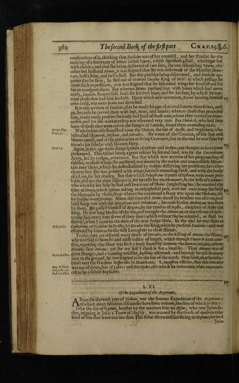 Jferind.Pldt. Fauf.l.j.', Strdb.l.p. \ Arift.\o!.l.\, Eufeb.in Cbro. Aug. de Civit. Der,/.i8.c.i2. Eufeb.in Cbro. Thefecond Boo\ of the fir ft fart Chap. conftru&ion of it, thinking that Drains was of her counfell , and her Pandar for the enticing of a Secretary of Mhos called Taurus, which figmfieth a Bull , who begat her with childe 3 and that (he being delivered of two Tons, the one refembling Taurus, the other her hulband Mhos, it was feigned that Ihe was delivered of the Monfter Mitto* tour, half a Man, and half a Bull. But this praftice being difco vered , and Domains ap¬ pointed to be (lain , he fled out of Crete to Cocalus King of Sicil: in which paffage he made fuch expedition, as it was feigned that he fafhioned wings for himfelfand his fon to tranfport them. For whereas Mhos purfued him with boats which had oares onely, Dadalus framed fails both for his own boat, and for his fons, by which he out¬ went thofe that had him in chafe. Upon which new invention, Icarus bearing himfelf 10 over-bold, was over-born and drowned. It is alfo written of Dsdalus,that he made Images that could move themfelves, and go, becaufe he carved them with legs, arms, and hands 3 whereas thofe that preceded him could onely prefent the body and head of thofe men,whom they carried to coun¬ terfeit,and yet the workmanfhip was efteemed very rare. But Plutarch, who had feea fome of thofe that were called the Images of Drtdalus, found them exceeding rude. With Gideon alfo flourifhed Linus the Theban, the fop of Apollo, and Terpjichore, who inftru&ed lb awards, Orpheus, and Hercules. He wrote of the Creation, of the Sun and Moons courfe,and of the generation of living Creatures, but in the end he was flain by Hercules his fcholar with his own Harp. Again,in this age thofe things fpoken of sphinx and Oedipus, are thought to have been performed. This Sphinx being a great robber by fea and land, was by the Corinthians Army, led by Oedipus, overcome. But that which was written of her propounding of riddles, to thofe whom Ihe mattered,was meant by the rockie and unacceffible Moun¬ tain neer Thebes which fhe defended^and by Oedipus diflolving her probleme,his vi&o- r her. She was painted with wings,becaufe exceeding ?wift,and with the body of a Lion,for her cruelty. But that which PaUphatus reports ofSphinx,were more pro¬ bable did not the time difprove it,for he calls her anAmazonite,fk the wife of Cadmus; who when By her help he had caft Draco out of Thebes (negle&ing her) he married the fitter of Draco,wfdch Sphinx taking in defpightfull part, with her own troop (he held g0 the Mountain by Thebes,from whence (he continued a (harp war upon the Thebans, till by Oedipus overthrown. Ab'out this time did Minos thruft his brother out of Crete,znd held (harp war with the Megarians and Athenians, becaufe his fon Androgens was flain by them. He pofleft himfelf of Megara, by the treafon of Scylla, daughter of Nijus the King. He was long Matter of the Sea,and brought the Athenians to the tribute of deli¬ vering him every yeer feven of their fons: which tribute Thefeus releafed, as (hall be (hewed, when I come to the time of the next Judge Thola. In the end he was flain at Camerhus or Camicus in Sicilia, by Cocalus the King,while he purfued Dtfdalus : and was efteemed by fome to be the firft Lawgiver to thofe Iflands. To this time are referred many deeds of Hercules, as the killing of Ant#us the Giant, ,0 who was' laid to have 6o.and odde cubits of length, which though Plutarch doth con- firm,reporting that there was fuch a body found by Sertorius the Roman,inLybia,where Hercules flew Ant reus: yet for my felf I think it but a loud lie. That Ant£us was of great ftrength,and a cunning wreftler, Eufebius affirmeth : and becaufe he caft fo many men to the ground, he was feigned to be the fon of the earth, Pliny faith,that he inha¬ bited neer the Gardens Hebrides in Mauritania. S.Auguftine affirms, that this Hercules was not ofGreecefmt of Lybia ; and the Hydra alfo which he overcame, Plato expound¬ ed! to be a fubtle Sophifter. §. VI. Of the Expedition of the Argonauts. A Bout the eleventh yeer of Gideon, was the famous Expedition of the Argonauts: of which many fabulous difeourfes have been written,the fum of which is this: Pelias the fon of Neptune, brother by the mothers fide to AEfon, who was Jafons fa¬ ther, reigning in jfoleos a Town of Thejfaly, was warned by the Oracle of Apollo to take heed of him that wore but one (hoe.ThisPd/^f afterward facrificing to Neptune,invited Jafon