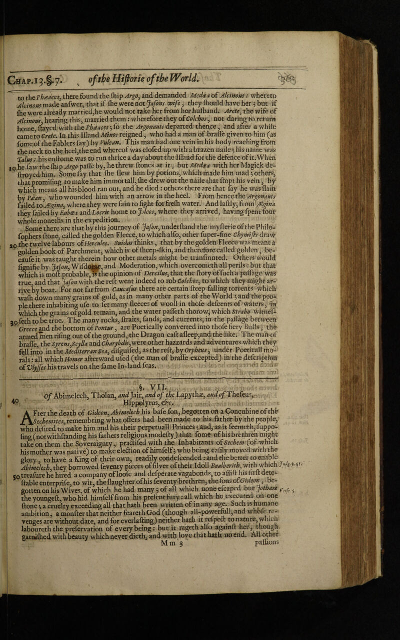 to the rh<eaces0 there found the (hip Argo^ and demanded Medaa of Alcinous: whereto Alcinous made anfwer, that if (he were not Jafons wife, they (hould have her $ but if fhe were already married,he would not take her from her hufband. Arete, the wife of Alcinous, hearing this, married them: wherefore they of Colchos, not daring to return home, flayed with the phteaces 5 fo the Argonauts departedwhence , and after awhile came to Crete. In this Ifland Minos reigned, who had a man of brafle given to him (as fome of the Fablers fay) by Vulcan. This man had one vein in his body reaching from the neck to the heel,the end whereof was clofed up with a brazen naile 5 his name was Talushis cuftome was to run thrice a day about the Ifland for the defence of it. When iq he faw the (hip Argo pafle by, he threw (tones at it, but Medxx with her Magick de- ftroyed him. Some fay that (he flew him by potions, which made him mad 5 others, that promifing to make him immoi tall, (he drew out the naile that ftopt his vein, by which means all his blood ran out, and he died : others there are that fay he was (lain by Paean, who wounded him with an arrow in the heel. From hence the Argonauts failed to JTgina, where they were fain to fight for fre(h water. And laftly, from' JEgina they failed by Euboea and Locris home to JjIcos, where they arrived, having fpent four whole moneths in the expedition. Some there are that by this journey of jfafon, underhand the myfterie of the Philo* fophers (tone, called the golden Fleece, to which alfo, other fuper-fine Chymifls draw ao the twelve labours of Hercules. Suidas thinks, that by the golden Fleece was meant a golden book of Parchment, which is of (heep-(kin,and therefore called golden, be- caufe it was taught therein how other metals might be tranfmuted. Others would (ignifie by JaJon, Wifdof^J, and Moderation, which overcometh all perils: but that which is mod probable^mhe opinion of Dercilus, that the dory of fuch a paflage was true and that 'jafon with the reft went indeed to rob Colchos, to which they might ar¬ rive by boat. For not far from Caucafus there are certain deep falling torrents which wafh down many grains of gold, as in many other parts of the World 5 and the peo¬ ple there inhabiting ufe to (et many fleeces of wooll in thofe defcentsof waters, in which the grains of gold remain, and the water pafleth thorow, which Strabo witnef- 20 feth to be true. The many rocks, ftraits, fands, and currents, in the paflage between * Greece and the bottom of Pontus, are Poetically converted into thofe fiery Bulls, the armed men rifing out of the ground, the Dragon caft afleep,and the like. T he man of brafle, the Syrens £cylla and charybdk,were other hazzards and adventures which they fell into in the Mediterran Sea, difguifed, as the reft, by Orpheus, under Poetical! mo¬ rals : all which Homer afterward ufed (the man of braife excepted) in the defcription of Vlyjfes his travels on the fame In-land feas. §. VII. Of Abimelech, Tholan, and Jair, and of the Lapythae, ando/Thefeus, 4° Hippolytus, &c. AFter the death of Gideon, Abimelech his bafe fon, begotten on a Concubine of thb Sechemites^ remembring what offers had been made to his father by the people, who defired to make him and his their perpetuall Princes 5 and, as it feemeth, fuppo- fing (notwithftanding his fathers religious modefty) that fome of his brethren might take on them the Soveraignty, pradifed with the Inhabitants oiSechem (of which his mother was native) to make eledion of himfelf 5 who being eafily moved with the glory to have a King of their own, readily condefcended: and the better to enable Abimelech, they borrowed feventy pieces of filver of their Idoll Baalberith, with which 7«4 Mi. 5otreafure he hired a company of loofe and defperate vagabonds, to aflift his hi ft defe¬ rable enter prife, to wit, the (laughter of his feventy brethren, the Tons ofGideon, be¬ gotten on his Wives, of which he had many j of all which none efcaped but jothaan yerj-e ^ the youngeft, who hid himfelf from his prefentfury: all which he executed on one ftone 5 a cruelty exceeding all that hath been written of in any age. Such is humane ambition, a monfter that neither feareth God (though all-powerfull, and whofe re¬ venges are without date, and for everlafting) neither hath it refped to nature, which laboureth the prefervation of every being: but it ragethalfo againft her, though, garnifhed with beauty which never dieth, and with love that hath no end. All other Mm3 paffions