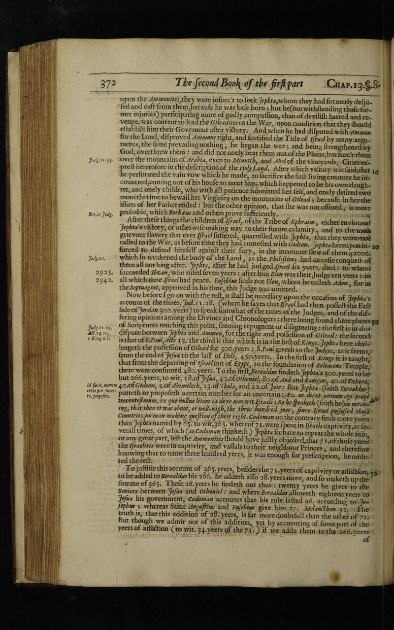 hi 74.11.33. Judg.12. 2925. 2942. . . * uuiii, uut uc^nocwmntanamg tnoleror- mer injuries; participating more of godly compaffion, than of devililh hatred and re¬ venge, was content to lead the Gileadites to the War, upon condition that they fliould eftablifh him their Governour after vi&ory. And when he had difputed with Ammon tor the Land, difproved Ammons right, and fortified the Title of ifrael by many argu¬ ments, the fame prevailing nothing, he began the war 5 and being lengthened jby God, overthrew them : and did not onely beat them out of the Plains,but forest them over the mountains of Arabia, even to Minnith, and Abel oh the vineyards Cities ex- preft heretofore in the defeription of theHolyLand. After which viftory itis fakhthat IO he performed the vain vow which he made, to facrifice the firft living creature he in- countred,coming out of his houfe to meet him} which happened to be his own daugh¬ ter, and onely childe, who with all patience fubmitted her felf, and onely defired two moneths time to bewail her Virginity on the mountains of Gilead} becaufe in her the lllues or her Father ended: but the other opinion, that file was not offered, is more Bor.jn Judg. probable, which Borhaus and others prove fufficiently. Q After thefe things the children of jfr ael, of the Tribe of Ephraim, either enviousof Jephta's victory, or otherwife making way to their fUture calamity, and to them©& grievous flcivery that ever ijrael fuflered^ quarrelled, with Jephta0 that they were^iiiJiL called! to the War, as before time they had contefted with Gideon. Jephta hereuponin- 2Q forced to defend him felf agamft their fury, in the incounter flew of them 42000 which fo weakened the body of the Land, as the Thilijlims had an eafieconqueft of them all not long after. Jephta, after he had judged ifrael fix yeers, died: tawhom fucceeded ibzan, who ruled feven yeers : after him Eton was their Judge ten yeers • in all which time Ifrael had peace. Eufebius finds not Elon, whom he calleth Adon for in the Septuagznt, approved in his time, this Judge was omitted. account of the times, Jud. 11.28. (where he fayes that Ifrael had then pofTeft the Eaft fide of Jordan goo.yeers; to fpeak fomwhat of the times of the Judges and of the dif¬ fering opinions among the Divines and Chronologers: there being found three places 20 of Scriptures touching this point. Teeming repugnant or difagreeing: the firft is in this difpute between jephta and Ammon, for the right and poffeffion of Gilead : the fecond is that of S.Vcml Ms 13. the third is that which is in the firft of Kings. Jephta here chal- lengeth the polieffion of Gilead for %oo.yeers : S.Paul giveth toth e Judges, asitfeems from the end oh jofu a to the laft of Belt, 45o.yeers. In the firft of Kings it is taught' that from the departing of ifrael out of Egypt, to the foundation of Solomons Temple' there were confumed 48o.yeers. To the firb,Beroaldus findeth Jephta $ aoo.yeers to be but 266.yeers,to wit, 18.0(Jofua, 4o.o(othoniel,8o.o(AodmdSamgar, 4o.o(Debora u ”*> ^/bwetech, 23.o(lhoLr,and 22.o(Jair : But Jephta (kithEeroaldus) putteth or propofeth a certain number for an uncertain: sic ut dicat annum act prJ trecentefimum, ex quo nuUus litem ea de re moverit ifraeli } So he [peafeth (faith he> mean-* mg, that then it was about, or weU-nigh, the three hundred yeer, fince Ijrael pof/efed thofe Countries,no man making queftion of their right. Codoman on the contrary finds more yeers than Jephta named by 6 5. to wit,3 6 5. whereof 71 .were fpent in Ifraels captivity at fe- verall times, of which (as Codoman thinketh ) Jephta forbare to repeat the whole (din or any great part, left the Ammonites fhould have juftly objefted,that 71 .of thofe yeers the Ifraelztes were in captivity, and vaflals to their neighbour Princes, and therefore knowing that to name three hundred yeers, it was enough for prefeription he omit¬ ted the reft. r 3 TQjuftificthisaccoiintQf 3^5 yeers befides the 7 i.yeersof captivity or affliftion, „ to be added to Beroaldus his 266. he addeth alfo 28.yeersmore, and fo maketh up the 5 fummeof3d5. Thefe 28.yeers he findeth out thus : twenty yeers he gives to the Seniors between Jofua and Othoniel: and where Beroaldus alloweth eighteen yeers to Jofua his government, Codoman accounts that his rule laftgd 26. according to Jo- fephm $ whereas Saint Anguftme and Eufebius give him 27. Melanfthon 32. The truth is, that this addition of 28. yeers, is far more doubtfull than the other of 71 s But though we admit not of this addition, yet by accounting of fome part of the yeers of alfliftion (to wit. 34.yeers of the 710 if wc adde them to the 266. yeers of AS. 13.20. I King.6.T. *