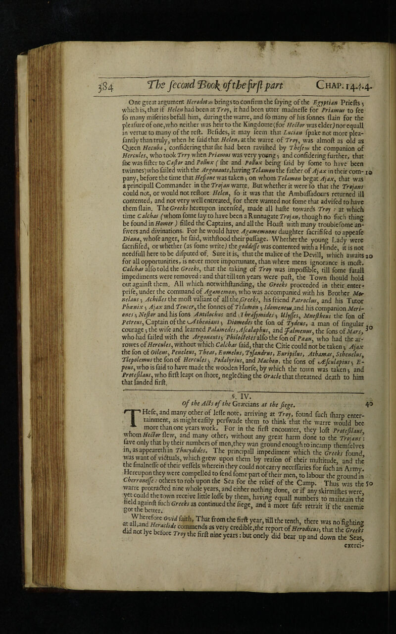 Chap. 144.4. One great argument Herodotus brings to confirm the faying of the Egyptian Priefts ; which is, that if Helen had been at Troy, it had been utter madnefie for Priamus to fee fo many miferies befall him, during the warre, and fo many of his fonnes flain for the pleafureofonc,who neither was heir to the Kingdome(for Hector was elder)nor equall in vertue to many of the reft. Befides, it may leem that Lucian fpake not more plea- fantly than truly, when he faidthat Helen, at the warre of Troy, was almoft as old as Queen Hecuba, confidering that fiie had been ravilhed by The fern the companion of Hercules, who took Trry when Priamus was very young •, and confidering further, that (he was fifter to Cajlor and Pollux ( (he and Pollux being faid by fome to have been twinnes)who failed with the Argonauts, having Telamon the father of Ajax in their com-1© pany, before the time that Hefione was taken 5 on whom Telamon begat Ajax, that was a principall Commander in the Trojan warre. But whether it were fo that the Trojans could not, or would not reftore Helen, fo it was that the Ambaffadours returned ill contented, and not very well entreated, for there wanted not fome that advifed to have them (lain. The Greeks hereupon inccnfed, made all hafte towards Troy t at which time Calc has ('whom fome lay to have been aRunnagate Trojan, though no fuch thing be found in Homer ) filled the Captains, and all the Hoaft with many troublefome an- fwers and divinations. For he would hvoe Agamemnons daughter facrififed toappeafe Diana, whole anger, he (aid, withftood their paflagc. Whetherthe young Lady were facrififed, or whether (as fome write) thegoddeffe was contented with a Hinde, it is not needfull here to be difputed of. Sure it is, that the malice of the Devill, which awaits 10 for all opportunities, is never more importunate, than where mens ignorance is moft. Caleb as alfo told the Greeks, that the taking of Troy was impoflible, till fome fatall impediments were removed: and that till ten years were paft, the Town fliould hold out againft them. All which notwithftanding, the Greeks proceeded in their enter- prife, under the command of Agamemon5 who was accompanied with his Brother Me* nelaus *, Achilles the moft valiant of all thcGreeks, his friend Patroclus, and his Tutor Phcenix *, Ajax and Teuccr, the fonnes of Telamon 5 idomeneut,and his companion Meri- enes ^ Neft or and his fons Antiloch us and T hrafymides *, Ulyjfes, Mnejlheus the fon of Petreus, Captain ok the Athenians * Diomedes the fon of Tydeus, a man of fingular courage •, the wife and learned Palamedes, Afcalaphus, and Jalmenus, the fons of Mars, who had failed with the Argonauts * Philoctetes alfo the fon of Paan, who had the ar- rowes of Hercules, without which Calchas faid, that the Citie could not be taken •, Ajax the fon of Oiletts, Peneleus, Theas, Eumelus, Tyjandrus, Euripilus, Athamas, Sthenelus, Tlepolemus the fon of Herculesb Podalyrius, and Machon, the fons of ^fculapius-, £- feus, who is faid to have made the wooden Horfe, by which the town was taken*, and Protefilaus, who firft leapt on fhore, neglc&ing the Oracle that threatned death to him that landed firft. IV. of the Atfs of the Grecians at the fiege. 4° THefe, and many other of leftenote, arriving at Troy, found fuch fharp enter¬ tainment, as might eafily perfwade them to think that the warre would bee more than one years work. For in the firft encounter, they loft Protefilaus whom Hector flew, and many other, without any great harm done to the Trojans * lave only that by their numbers of men,they wan ground enough to incamp themfelves in, asappearethin Thucydides. The principall impediment which the Greeks found was want of vidfuais, which grew upon them by reafon of their multitude, and the the lmalneue of their vefTels,wherein they could not carry necefTaries for fuch an Army Hereupon they were compelled to fend fome part of their men, to labour the around in Cherronefe: others to rob upon the Sea for the relief of the tamp. Thus was the *o warre protradted nine whole years and cither nothing done, or if any skirmifoes were, Fe d w tdV°]™rcTVe ,lttklo‘fc,byhaving equal! numbers to maintain the got theSbetVer ^^ Greek as continued the liege, and a more fafe retrait if the enemie at Mandril That from the fi rft year, till the tenth, there was nofighting did noUv/h,^commends as VCfy credible,the report of Hiniicm-, that the Griefs d.d not lye before Troy the firft nine years: but onely Sid bear up and down the Seas cxerci-