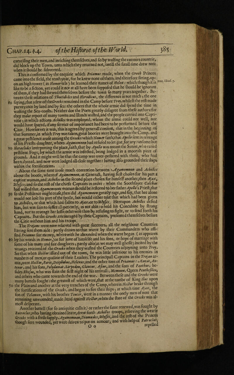 ... I Chap. 14. $.4. oftbeffijlone ofthelForld. exercifing their men,and inriching themfelves,and fo by tvaftingthe enemies countrie, did block up the Town, unto which they returned not, untill the fatalltime drew neer whcnitihouldbe fubverted. ?1 ' . This is confirmed by the enquirie which Priamus made, when the Greek Princes came into the field, the tenth year, for he knew none of them*, and therefore fitting>up- ? on an high tower (as Homer tels) he learned their names of Helot: which though it is m• like to be a fi&ion, yet could it not at all have been fuppofed that he fliould be ignorant of them,if they haafliewedthemfelves before the town fo many years together. Be¬ tween thefe relations of ThuCidides and Herodicuf, the difference is not much ♦, the one to faying,that a few of theGreeks remained in the Camp before Tr<7>whileft the reft made purveyance by land and by fea: the others that the whole armie did fpend the time in wafting the Sea-coafts. Neither doe the Poets greatly difagree from thefe authors:for they make report of many towns and Hands wafted,artd the people carried into Capti- vitie ♦, in which adions Achilles was employed, whom the armie could not well, nor would have fpared, if any fervice of importance had been to be performed before the Chic., Howfoever k was, this is agreed by generall Confent, that in the beginning of that Summer,in which Troy was taken,great booties were brought into the Camp, and a great peftilence arofc among the Cree^*which Homer faith:,that Apollo fent in revenge of his Priefts daughter, whom Agamemnon had refufed to let goe,tor any ranfomeibut 30 Herachdcs interpreting the place,faith,that by Apollo was meantthe Sunne,wno railed peftilent Fogs, by which the armie was infeded, being lodged in a mooriih piece of ground. And it might well be that the camp was over-peftered with thole, who had been abroad, and now were lodged allclofe together i haying alfo grounded their Ihips within the fortifications. . i ,v. : r r , , , . About the fame time arofe much contention between ^Agamemnon and Achtllcs about the bootie, whereof Agamemnon, as Generali, having nrft chofen for his part a captive woman,and Achilles in the fecond place chofen for himfelf another,then Ajaxy Ulyjjes', and fo the reft of the chicfe Captains in order; when the Soothfayer Caleb as had willed that Agamemnorn Woman fliould1 be reftored toher hxhte Apollo's Prieft,that 30 fo the Peftilence might ceafe,fhen did Agamemnon greatly rage,and fay, that hee alone would not lofe his part of the fpoile, but would either take that which had been given to Achilles, or that which hdd fallen to AjaxM to UMes. Hereupon Achilles defied him, but was fain to fufter all; patiently, as not able to nold his Concubine by ftrong hand, nor to revenge her lolfe otherwife than by refufingto fight, or to fend forth his Captains. But the Greeks,encouraged by their Captains, prefented themfelves before the Citie without him and his troiops. ;r : The Trojans werenow relieved with great fuccours, all the neighbour Countries having fent them aide: partly drawn to that warre by their Commanders who shi¬ fted Priamus for money, wherewith he abounded when the warre began (as appeares 40 by his words in Homer,) or for love of himfelfe and his fons, or hope of marriage with fome of his many and fair daughters •, partly alfo(as we may well ghefte) incited by the wrongs received of the Greeks when they wafted the Countries ad joyning unto Troy, So that when Hettor iftued out of the town, he was little inferiour to his enemies in numbers of men3or qualitie of their Leaders.Thc principall Captains in the Trojan ar¬ mie,were HeHor,Paris,T>eiphobus,Helenus,znA the other ions of Priamus: *s£neas. An¬ terior, and his Pons,Polydamas .Sarpedon, Glaucus. Ajius, and the fons of Panthus,^be- fides Rhefus, who was flain the firft night of his arrival! * Memnon, Queen Penthejilea, and others who came towards the end of the war. Betweenthefe and the Greeks weie many battels fought: the greateft of which were,that at the tombe of King/ u* uP°j* 50 the Plainrand another at the very trenches of the Camp,wherein brake through the fortifications of the Greeks, and began to fire their (hips *, at which time jax, t e fon of Telamon with his brother Teucer, were in a manner the onely men or note t at remaining unwounded, made head againft Heel or,when the ftate of the Gree *s was a moft defperate. , c , ; Another battell (for fo antiquitie calls it,) or rather the fame renewed,was roug y Patroclus,who having obtained leave,drew forth Achilles troops, relieving t e weane Greeks with a freih fupply ,Agamemnon,Diomades,Uly(fes, and the reft or the nnces chough fore wounded, yet were driven to put on armoury and with help or Patroc^us^