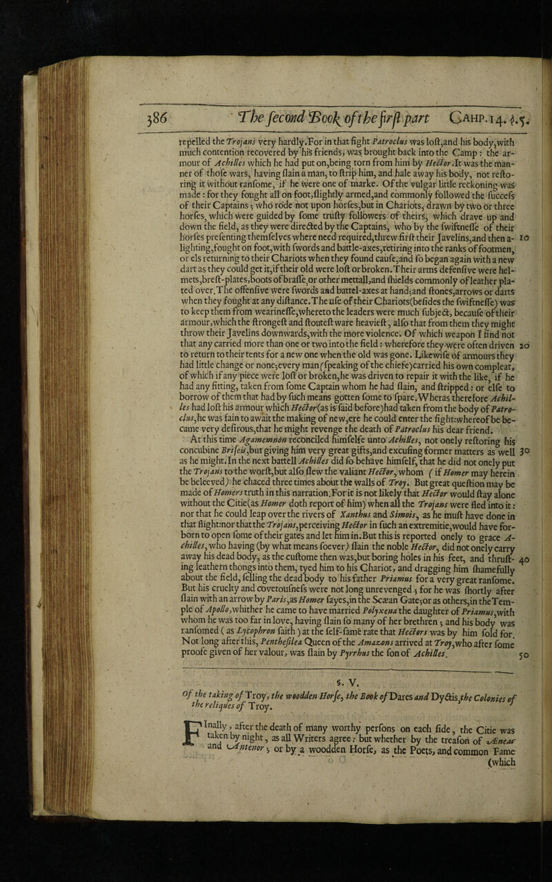 repelled the Trojans very hardly.For in that fight Patroclus Was loft,and his body,with much contention recovered by hiS friends, was brought back into the Camp : the ar¬ mour of Achilles which he had put on,being torn from him by Heffor.lt was the man¬ ner of thofe wars, having flain a man, to ftrip him, and hale away his body, not refto- ring it without ranfome, if he were one of marke. Of the vulgar little reckoning was made: for they fought all on foot,(lightly armed,and eommoftly followed the fuccefs of their Captains 5 who rode not upon horfes,but in Chariots* drawn by two or three horfes3 which were guided by fome trufty followers of theirs* which drave up and down the field, as they were dire&ed by the Captains, who by the fwiftnefle of their horfes prefenting themfelves where need required,threw firft their Javelins,and then a- 10 lighting,fought on foot,with fwords and battle-axes,retiring into the ranks of footmen, or els returning to their Chariots when they found caufe,and fo began again with a new dart as they could get it,if their old were loft or broken. Their arms defenfive were hel¬ mets, breft-plates, boots ofbrafle^or other mcttall,and fhiclds commonly of leather pla¬ ted over.The offenfive were fwords and battel-axes at hand*,and ftones,arrows or darts when they fought at ahy diftance.The ufe of their Chariots(befides the fwiftnefle) was to keep them from wearineffe,whereto the leaders were much fubjed, becaufe of their armour,which the ftrongeft and ftouteft ware heavieft, alfo that from them they might throw their Javelins downwards,with the more violence. Of which weapon I find not that any carried more than one or two into the field: wherefore they were often driven 20 to return to their tents for a new one when the old was gone. Likcwife of armours they had little change or none*every manffpeaking of the chiefe)carried his own compleat, of which if any piece were loft or broken,he was driven to repair it with the like, if he had any fitting, taken from fome Captain whom he had (lain, and ftripped: or elfe to borrow of them that had by fuch means gotten fome to fpare. Wheras therefore Achil¬ les had loft his armour which Heffor(as is faid before)had taken from the body of Patro¬ clus, he was fain to await the making of new,ere he could enter the fight: whereof be be¬ came very defirous,that he might revenge the death of Patroclus his dear friend. At this time Agamemnon reconciled himfelfe unto Achilles, not onely reftoring his concubine Brifeis,but giving him very great gifts,and excufing former matters as well 3° as he might. In the next battell Achilles did fo behave himfelf, that he did not onely put the Trojans to the worft,but alfo flew the valiant Heffor, whom (if Homer may herein be beleeved) he chaced three times about the walls of Troy. But great queftion may be made of Homers truth in this narration.For it is not likely that Heffor would flay alone without the Citie(as Homer doth report of him) when all the Trojans were fled into it : nor that he could leap over the rivers of Xanthus and Simois, as he muft have done in that flight.-nor that the Trojans,perceiving Heffor in fuch an extremitie,would have for- born to open fome of their gates and let him in.But this is reported onely to grace A- chilles, who having (by what means foever) flain the noble Heffor, did not onely carry away his dead body, as the cuftome then was,but boring holes in his feet, and thruft- 40 ing leathern thongs into them, tyed him to his Chariot, and dragging him fhamefully about the field, felling the dead body to his father Priamus fora very great ranfome. But his cruelty and covetoufnefs were not long unrevenged 5 for he was fhortly after flain with an arrow by Paris, as Homer fayes,in the Sctean Gate •, or as others,in the Tem¬ ple of Apollo, whither he came to have married Polyxena the daughter of Priamus, with whom he was too far in love, having flain fo many of her brethren 5 and his body was ranfomed (as Lycophron faith) at the felf-fame rate that Heffors was by him fold for. Not long after this, Penthefilea Queen of the Amazons arrived at Troy,who after fome* proofe given of her valour, was flain by Pyrrhus the fon of Achilles. 50 §. V. of the taking of Troy, the woodden Horfe, the Book of Dares and Dy&is the Colonies of the reliques of Troy. J Finally, after the death of many worthy perfons on each fide, the Citie was taken by night, as all Writers agree; but whether by the treafon of Eneas' ana interior *, or by jl woodden Horfe, as the Poets, and common Fame (which