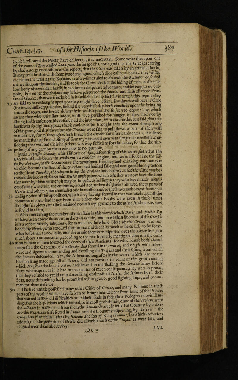 of the gates of Troy, called Scxa, was the image of a horfe,and that the Greekes entring by that gate,gave occasion to the report, that the Citie was taken by an artificial horfe ft may well be that with fome wooden engine, which they tailed a horfe, they either did batterthe wafers the Romans in after-times ufed to dowiththe Ramme :‘0rfCjde4 the walls upon the fudden, and fo took the Cm. As for the hiding^ men in the M- low body of a wooden horfe, it had been a defperate adventure, anc^mgronopur- Dofe For either the Troians might have perceived the deceit, and flaln all thofe Putt¬ ees of Greece, that were inclofed in it (which alfo by filch bs maintain this report they to are faid to have thought upon :)or they might have left it a few dayes without the Citie (for it was unlikely,tSat they fhould the very firft day both Conclude upon the bringing it into the town, and break down their walls upon the ftdden to doe it: ) by which means they who were fhut into it, muft have perifiied for hunger, if they had not by iffuing forth unfeafonably discovered the invention. Whereasfurther it is kid,that this horfe was fo higRand great, that it could not be brought into the town through any ofthe gates,and that therefore the Trojans were fain to pull down a part of then wail to make way for it,through which breach the Greeh did afterwards enter - it is here¬ by manifeft,that the inclofmg of fo many principal! men was altogether needlefie,con- fidering that without their help there was way Sufficient for the armie, fo that the fur- *° fthis warre,faith that the Gm h did both batter the walls with a wooden engine, and were alio let into the Ci¬ tie bv Antenor at the Scaangztt: the townfmen fleeping and drinking without fear or care, becaufe the fleet of the Grecians had hoifted raik,and was gone the day before to the lie of 7enedos, thereby to bring the Troians into fecurity. That the Citie was be- traved,the books of Dares andDyctis muft prove,which whether we now have the Gme that were by them written, it may be fufpe<5ted-,for furcly they who have made mend on of thefe writers in ancient timcs,would not,as they did,have followed the icpofis of Mower and others quite comrade orie in moft points to thefe two authors without once «*o taking notice ofthe oppofttiori,which they hawing ferved m that war made againft tne 5 common report, had knot been that either thofe books were even in thofe times, bought frivolous, or elfe Contained no fuch repugnancie to the other Authours as now 1S Alfo concerning the number of men {lain in this warre,which Dares an& Thetis fay to fiave been above 600000.on the Trojan fide, and more than 800000 .ofthe Greeks^ it is are pert meeily fabulous, for as much as the whole Fleet of the Greeks was rec¬ koned by Homer,who extolled their armie and deeds as much as he could, to be fome- what leffe than 1200. fade, and the armie therein tranfported over the- Greek Teas, not much above iooooo.men,according to the rate formerly mentioned.But it iS.the: com- 40 *ion faihion of men to extoll the deeds .of their Ancients: for which cauie both Homer magnified the C aptains of the Greeh that ferved in the warre, and Virgil with others were as diligent in commending and extolling the Trojans and their Citie from wh ch the Romans defeended. Yea, the Athenians long aftenn the warre which Xeixes the Perfian King made againft all Greece, did not forbear to vaunt of the great cunning which Mnelkeus the fon of had ibewed in marlhalling the Grecian army before Troy: whereupon, as if it had been a matter of much confequence,they were lo proud, that they refukd to yeeld unto Gelon: King ofalmoft all Sicily the j^^ral^otOO0O> Seas, notwithftanding that he promifed to bring 200. good fighting p , j men for their defence. . _ , VTfljrtne ;n Tile like vanitie pofleffed many other Cities of Greece, and many Princes parts ofthe world, which have ftriven to bring their defeent from fome <>™e 1 tmees that warred at Trey:all difficulties or unlikelihoods ini fuch their Pe g . ding.But thofe Nations which indeed,or in moft probabihtie came jL ^ the Albanes in Italicy and from them the Romans,brought into that <ZZ2teVthe as i the Venetians firft feated in Padua, and the Countrey a joym y Hellanicas Chaenians planted in Efirus by Helenus,the fon of King Prtamus, . , ^ addeth,that the ^bfteriue of Heifer did affcmble fuch ofthe Trtjaas as were left, and reigned over them about Troy. § y\t 50