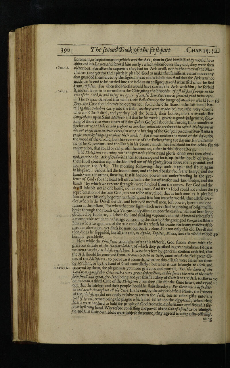 39p The fecondTSook^of the firjl part Chap.i^. i,z. facrament,or reprefentation,which was the Ark, than in God himfelf, they would have obferved his Lawes,and ferved him onely .-which whenfoever they did, they were then 1 victorious. For after the captivitie they had no Ark at all, nor in the times of the Mac- chabees: and yet for their pietie it pleafed God to make that familie as victorious as any that guarded themfelves by the figne in head of the fubftance.And that the Ark was not made to the end to be carried into the field as an enfigne, David witneffed when he fled from Abfalon. For when the Priefts would have carried the Ark with him 3 he forbad Sam, 1 y. it,and caufed it to be turned into the Citie,ufing thefe words: if Ifull find favour in the eyes ofthe Lord fie will bring me again: if not Jet him doe to me as jeemethgood in his eyes, The Trojans believed that while their Palladium or the image of Minerva was kept in iq Troy 5 the Citie (hould never be overturned: fo did the Chriftians in the laft futali bat- tell againft Saladine carry into the field, as they were made believe, toe very Grofte whereon Chrift died 3 and yet they loft the battell, their bodies, and the wood* But C'hryfofiome upon Saint Matthew (if that be his work ) giveth a good judgement, (pea¬ king of thofe that wore a part of Saint fiohns Gofpell about their necks, for an amulet or prefervative :Si tibi ea nonprofunt tn auribus, qnomodo proderunt in collo ? If thofe words doe not profit men in their earesfi to wit,the hearing of the Gofpell preached)^ jhtfiUdit profit them by hanging it about their necks ? For it was neither the Wood of the Ark, not' t|ie wood of the CrolFe, but the reverence of the Father.that gave the one for a rtiemo- rie of his Covenant 3 and the Faith in his Sonne, which ifhed his bloud on the other- for 26 redemption, that could or can profit them and us, either in this life or after it. The Philiflims returning with the greateft viCtorie and glorie which mtt they obtai¬ ned, carried the Ark of God with them to Azotus, and fet it up in the houfe of Daron their idoll: but that night the I doll fell out of his place, from above to the grouhd, and Jay under the Ark. The morning following they took it up,, and fet it again in his place. And it fell the fecond time, and the head brake from the body, and the hands from the armes, (hewing, that it had nor power nor undemanding in the pre¬ fence of God 3 for the head fell off, which is the feat of reafon and knowledge, and the hands ( by which we execute ftrength) were fundred from the armes. For God and the dcgill inhabit not in one houfe, nor in one heart. And if this Idoll could not endure the 50 reprefentation of the true God, it is not to be marvelled, that at fuch time as it pleafed him to cover his only begotten with flefh, and fent him into the world, that all the Ora¬ cles, wheicin the Devill derided and betrayed mortall men, loft power, (peech and ope¬ ration at the inftant. For when that true light which never had beginning of bri<totndfe brake through the clouds of a Virgins body,(hinipg upon the earth which had been long pbfeured by Idolatrie, all thofe foul and (linking vapours vaniftied. Plutarch rehearfeth a memorable accident in that age concerning the death of the great god Pany as he ftileth him 3 where (as ignorant of the true caufe)he fearcheth his brains for many reafons of lb great an alteration; yet finds he none out but frivolous.For not only this old Devill did Jien die as he fiippoied, but all the reft, as Apollo, fiupiter^ Diana^ and the whole rabble 46 became ipeechlelle. . • v .... Now while the Philiflims triumphed after this vidorie, God ftrook them with the grievous difeafe of the H&morrboides, of which they periihed in great numbers. For.it is written,that the Lord defiroyed them. It was therefore by generall corifent ordered that the Ark ftiould be removed from Azotus <0 Gath or Geth, another of the five great Ci¬ ties of the Philiflims 3 to prove, as it feemeth, whether this difeafe were fallen on them by accident, or by the hand of God immediatly: but when it was brought to Gath, and i received by them, the plague was yet more grievous and mortall. For the hand of the Lord was againfi this Citie with a very great defir act iony and he {mote the men of the Citie both (mail and great,&c. And being not yet fausfied,the.y of Gath fent the Ark to Fkron - a*** kuwwumv, uity agrccu to oirer a Hn-ottering.