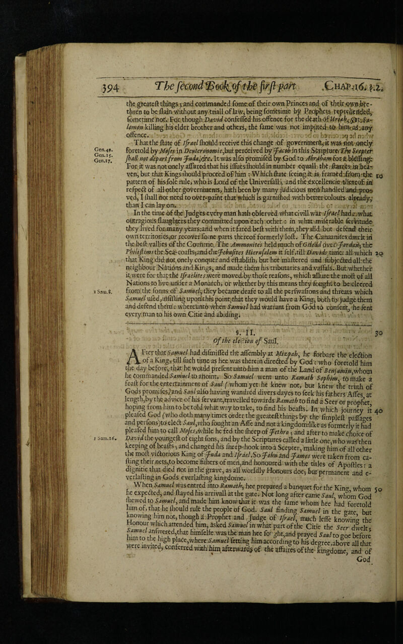 \ 394 The fecondlBwk.of the firjl part .Chai> .ad. £.2. the gteateft things5 and commanded fome of their own Princes and of their own bre¬ thren to be flam without any triall of law, being fometime by Prophets reptehertded, fome time not. For though David confeflcd his offence for the death Of Hrjah^t^a- lomon killing his elder brother and others, the fame was not imputed to him? a^ .any offence. , m at) ;<•. That the ftate of ifrael fliould receive this change of government it was not onely foretold bv Mofes in Deuteronomiefiowt perceived by Jacob in this Striptur^TAe Scepter frail not defart from Judaic, It was alfo promifed by .God to AbrAbam£oe& b&ffing: For it was not onely allured that his iffues fhould in number equal 1 the: flaws s in hea¬ ven, but that Kings ihould proceed of him : Which ftate feeing it is framed ifom - the 10 pattern of his foie rule, who is Lord of the Univerfall • and the excellencie thereof in re fped of all othe r governments, hath been by many judicious men handled and rprot* ved, I fliall not need to over-paint that which is garmfhed with better colours already, than I can lay on i • In the time of the Judges every man hath obferved what civill war ifrael had.: . what outragious (laughters they committed upon each other : in what miferable ferVitude they lived for many years:and when it fared beft with them,they did but defend their own territories,or recover fome parts thereof formerly loft. Th.e Canaanites dwelt in the beft vallies of the Countries The Ammonites held much of Grle'Ad over* for dart-xhc Philijlimsthe Sea-coihs-^md the Jebuftes Hierufrlem it felf,tiliDavids time: all which 20 that King did not onely conquer and eftablifh, but hee mattered and r fubjeded alb the neighbour Nations and Kings, and made them his tributaries and vaffals. But Whether it were for that the ifraelite/were moved^by thofe reafons, which allure the moft of all Nations to live under a Monarchy or whether by this means they fought to be clccred from the fonns of Samuel, they became deafe to all the perfwafions alnd threats which Samuel ufed,infilling upori this point.that they would have a King, both to judge them and defend them: whereunto when Samuel had warrant from God to confent, he Tent every man to his own Citie and abiding. v. . ’ . : ’ sell. 30 of the el eel ion of Saul, After that Samuel had djfmifted the aflembly at Mizpah, he forbare the eledion of a King, till fuch time as hee was therein direded by God : who foretold him the day before, that he would prefentuntbhim a man of the Land of Benjamin whom Le Commanded Samuel to anoint. So Samuel went unto Ramath Sovhim to make a feaft for the entertainment of Saul ( whom yet he knew not, but knew the truth of Gods promilesjand Saul alfo having wandred divers dayes to feek his fathers Affes at length,by the advice of his fervant,travelled towards Ramath to find a Seer or prophet hoping from him to be told what way to take, to find his beafts. In which journey it 40 pleafed God (who doth many times order the greateft things by the fimpleft pafta^es and perfons)to eled Saul,who fought an AfTe and not a kingdomrlfke as formerly it fad pleafed him to call Mofes ilc he fed the fheep of Jethro * and after to make choice of 1 16, David the youngeft of eight fons, and by the Scriptures called a lrttlt one,who was then keeping of beafts * and changed his fueep-hook into a Scepter, making him of all other the moft vidonous King of Juda and ifrael.So John and James were taken from ca¬ rting their nets,to become fifhers of men,and honoured with the titles of Apoftles- a digmtie that died not in the grave, as all worldly Honours doe* but permanent and e- verlafting in Gods eyerlafting kingdome. When Samuel wasentred into Ramath^ hee prepared a banquet for the Kin^ whom So he expeded, and flayed his arrivall at the gate. Not long after came SauL whom God Ihewed to Samuel^ and made himknowchatk was the fame whnm fw u.a u