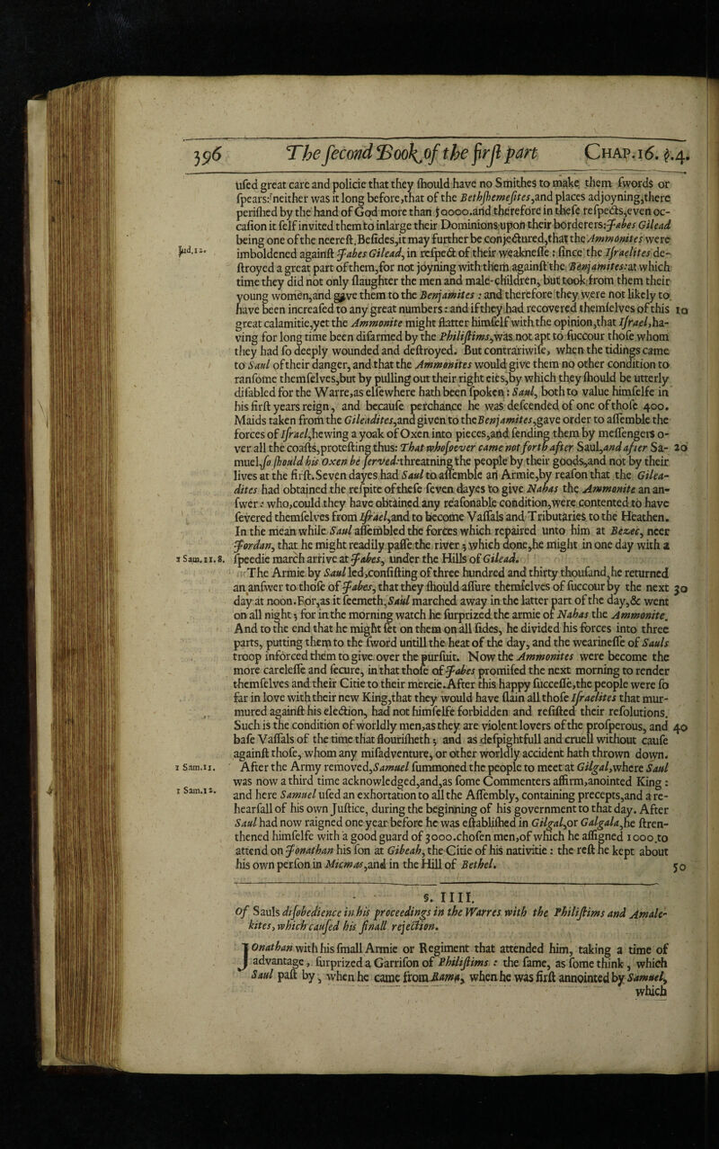  • ' ' ■ - - -1 ~—~ .- ~ .- ■  ' ~ I - ' ZI ~ ~ ' —-f lifed great care and policie that they fhould have no Smithes to make them fwords or fpears:fneither was it long before,that of the Bethjhemefites,and places adjoyning,there perifhed by the hand of God more than Jaooo.arid therefore in thefe refpe<fts,even oc¬ casion it felf invited them to inlarge their Dominions upon their borderers:^^ Gilead being one of the neereft.Be(ides,it may further be con je&ured,that th c Ammonites were HIJ* imboldened againft Jabes Gilead, in refped of their weaknefle: fince the ijraelites de- ftroyed a great part ofthem,for not joyning with them againft the Benjamites:at which time they did not only (laughter the men and male-children, but took from them their young women,and g^ve them to the Benjamites: and therefore they were not likely to. nave been increafed to any great numbers: and if they had recovered themlelves of this iq great calamitie,yct the Ammonite might flatter himfelf with the opinion,that ifrael,ha¬ ving for long time been difarmed by the Philifiims,w3& not apt to fuccour thofe whom they had fo deeply wounded and deftroyed. But contrariwife, when the tidings came to Saul of their danger, and that the Ammonites would give them no other condition to ranfome themfelves,but by pulling out their right eies,by which they (hould be utterly difabled for the Warre,as elfe where hath been fpoken: Saul, both to value himfelfe in his firft years reign, and becaufe perchance he was defcended of one of thofe 400. Maids taken from the Gileadites,and given to thcBenjamites,gavc order to aflemble the forces of ifrae l,hewing a yoak of Oxen into pieces,and fending them by meflengers o- ver all the coafts,protefting thus: That whofoever came not forth after Saul ,and after Sa- 20 muel,fo (hould his oxen be /eroW.-threatning the people by their goods,and not by their lives at the firft.Seven dayes had Saul toauemblc ari Armie,hy reafon that the Gilea¬ dites had obtained the refpite ofthefe feven dayes to give Nahas the Ammonite an an- fwer .* who,could they have obtained any reafonable condition,were contented to have fevered themfelves from Zj^*r/,and to become Valfals and Tributaries to the Heathen. In the meanwhileSaul aflembled the forces which repaired unto him at Be zee, ncer Jordan, that he might readily paflfe the river 5 which done,he might in one day with ^ 3 s am. 1 x. 8. fpeedie march arrive at Jobes, under the Hills of Gilead. :; ■ The Armie by Saul led,con(ifting of three hundred and thirty thoufand5he returned an anfwer to thole of Jakes, that they fhould aflure themfelves of fuccour by the next 30 day at noon.Eor,as it feemeth ,Saul marched away in the latter part of the day,& went on all night •, for in the morning watch he furprizedthe armie of Nahas the Ammonite. And to the end that he might fet on them on all (ides, he divided his forces into three parts, putting them to the fword untill the heat of the day, and the wearinefle of Sauls troop inforced them to give over the purfuit. Now the Ammonites were become the more carelefle and fecure, in that thofe of Jobes promifed the next morning to render themfelves and their Citie to their mercie.After this happy fuccefle,the people were fo far in love with their new King,that they would have (lain all thofe ifraelites that mur¬ mured againft his ele&ion, had not himfelfe forbidden and reftfted their refolutions. Such is the condition of worldly men,asthey are violent lovers of the profperous, and 40 bafe Vaftals of the time that flourilheth *, and as defpightfull and cruell without caufe againft thofe, whom any mifadventure, or other worldly accident hath thrown down. 1 s.im.u. After the Army removed,Samuel fummoned the people to meet at Gilgal,where Saul was now a third time acknowledged,and,as fome Commenters affirm,anointed King: 1 Sam.i t. ancj jiere Samuel ufed an exhortation to all the Aflembly, containing precepts,and a re- hearfall of his own Juftice, during the beginning of his government to that day. After Saul had now raigned one year before he was eftablifhed in Gilgal,or Galgala,he ftren- thened himfelfe with a good guard of 3ooo.chofen men,of which he afligned iooo.to attend on Jonathan his fon at Gibeah, the Citie of his nativitie: the reft he kept about his own perfon in Micmas,and in the Hill of Bethel. 50 §.1111. of Sauls difobedience in his proceedings in the Warres with the Philifiims and Am ale- kites > which caufed his fnall rejection. Jonathan with his fmall Armie or Regiment that attended him, taking a time of advantage, (urprized a Garrifon of Philifiims : the fame, as fome think, which Saul paft by, when he came ixouxMma, when he was firft annointed by Samuel, which