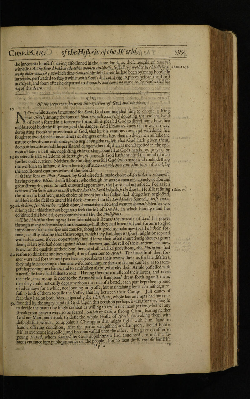 Chap.uM.?'-' oftheHijlorie of the JVorld,-^ }99 the innocent: himfelf having aifo finned in the fame kind, -as thefe, .words of Samuel witriefle: As thy (word, hath made other women childlefefojhail thy mother be childlefea- 1 -,3m' mon? Other womeri $ at which time Samuel himfelf (after he had been by many bootleffe intreaties perfwadedto flay '<L while .with Sajil) did cut Agag, in.pieces.before the Lpt$ in Gitgaf and foon after he departed to Ramath, and came no more to Jet Saul unti+l the. day of his death. . 11-32 n:j a 3u' to of th£ occur rents between the rejection of Soul and bis death. fk 7 Ow while Samuel mourned for Sauf God commanded him: to choofe a King for ifraef among the fons of if)ai t which Samuelf doubting, the violent hand i T of Saul) feared in a fort to perform, till it pleafed -God to dire# him, how hee might avoid both the fufpition,.and the danger. And if Samuel knew that it was no way derogating from the providence ofGod,ch^ by.his«cautious care and wiiedome hee fought to avoid the inconveniences or dangers of this life: then do thefe men miftake the nature of his divine ordinance, who neglecting the reafon that God hath given them, do no otherwife avoid theperillsmd danger^ thereof, th$n as men flap, tic a in the opi¬ nion of fate or deftinie, negleCfing.either to>beg counfell at Gods hands oy. prayer, or io to exercife that wifedome or forefight, where with God hath enriched the mine! of man for‘his prefervation. Neither did the alinpowerfull God (who made and eoulu deihoy the world in an inftantj difdain/heretprinftjiu# SaptuefXQ avoid the fuiy of Saul, by the accuftomed cautious waies<oftheovorld. : - \. -if . L.-j . , . Of the fons of ijhaf Samuel fay God dire#ed, made choice of David, the youngeft, havingjrefufed Eliab, the firft bom: whottogh he werp a- man of;a comely perfon and great ftrength $ yet.unto fuch outward appearance, the Lord had np refpe#. F01 as it is written ,GWfeeth not as manfeethjtf'c,butthc Lordbehpldeth the heart. He alfo refilling 1 Sim. the other fix brethren, made choice-of one,whom his father had altogether neglcdted, and left in the field to attend hi£ flock ^ for of him the Lordftid to Samuel, Arife anda- 30 no* tit him ^ for this -is he .-which done, S<z»&s£/;departed and went to Ramath. Neither was it long after this that Saul began to feek the life of' Pfffd: in which bloody mind hee continued till he'died, overcome inbattefl by the Philifhmj, The Philiflimsh&fing w?ll confideredfasit feems) the increafe ox Saul his power through many viftoriesby him obtained,whilft they hadfitten ftill and forbornto give impediment to his profperous courfes, thought it good to make new tryall of their for¬ tune, as juftly fearing that theiwrongs, which they had done to ifrael, might be repaied with advantage,, if ever opportunity ihould ferve their often injured neighbours againfl them, as lately it had done againfl Moab, Ammon, and the reft of theie antient enemies. Now forthe qualitie of their Souldiers, and all warlike provifions, the Philifims had 40 reafon to think themfelves equall, if not fuperiour to ifrael• The fuccefle of their fot- mer wars had forthemoft part been agreeable to their;own wifhes: as for late dilafleis, they might,according to humane wifedome, impute them to fecond caufes *, as to a tem- peft happening by chance,and to a miftaken alarm,whereby their Armie,poflcfled with a needle ffe fear, had fallentorout. Having, the re fore mufte red their forces, and taken the field, encamping foneerto the Armie which King Saul drew forth againfl them, that they could not eafil'y depart without; the trial of a battel, each part kept their ground of advantage for a while, not joyning in groffe, but maintaining lome skirmifhes,as re¬ filling both of them to paffe the Valley that lay between their Camps. Jult cautes or fear they had on both fides .5 efpecially the Philiftims, whole late attempts had bin con- 50 founded by the angry hand of God. Upon this occafion perhaps it was,that they iouglit to decide the matter by fingle combat,as willing to try in one mans pei °n,\\ wt .fe. any ftroak from heaven were to be feared. Goliah otGath, a flrong Giant, eaim0 God nor Man, undertook tq defie the whole Hofte of P10}'*? 'in& <rm defpightfull words, to appoint a Champion that might fig it wit a 11m nan hand 5 offering condition., that the partie vanquifliedm Champion, nou ^ felf as overcome ingroffe, and become vafiall unto the o-ier. T is gate o 1 young David, whom Samuel by Gods appointment had annointe^ , to nia 'e a. -a mous entrance into publique notice of the .people. Lor.no man dur expo t .aim e Pp 2 t<? 10. /