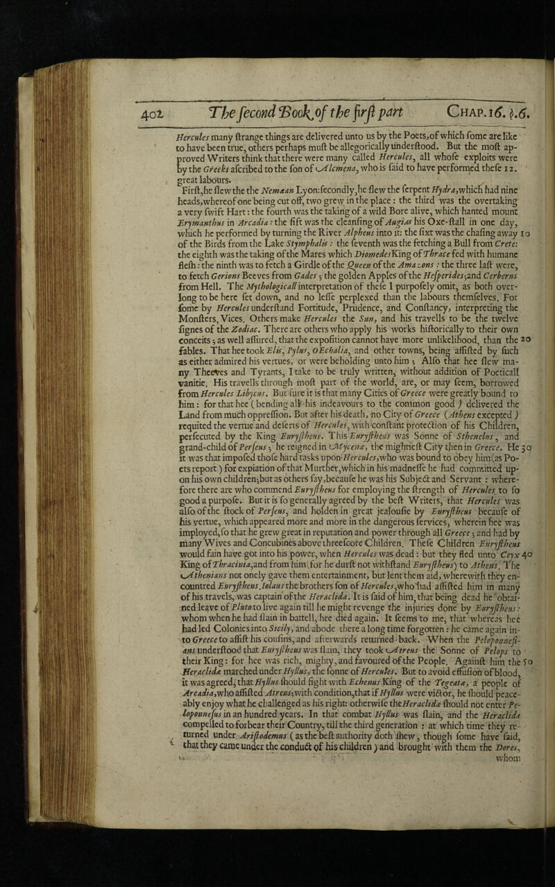 Hercules many ftrange things are delivered unto us by the Poets^of which fome are like to have been true, others perhaps muft be allegorically underftood. But the moft ap¬ proved Writers think that there were many called Hercules, all whofe exploits were by the Greeks afcribed to the Ton of lemena, who is faid to have performed thefe 1z. great labours. Firft,he flew the the Nemxan Lyon:fecondly,he flew the ferpent Hydra, which had nine heads,whereof one being cut off, two grew in the place : the third was the overtaking a very fwift Hart: the fourth was the taking of a wild Bore alive, which hanted mount Erymanthus in Arcadia: the fift was the cleanfing of Augias his Oxe-ftall in one day, which he performed by turning the River Alpheus into it: the fixt was the chafing away 10 of the Birds from the Lake Stymphalis : the feventh was the fetching a Bull from Crete: the eighth was the taking of the Mares which DiomedesYCmg of Thrace fed with humane flefti: the ninth was to fetch a Girdle of the Queen of the Amazons : the three laft were, to fetch Gerions Beeves from Gades ^ the golden Apples of the Hefperides ^and Cerberus from Hell. The Mythologicallinterpretation of thefe 1 purpofely omit, as both over- long to be here fet down, and no leffe perplexed than the labours themfelves. For fome by Hercules underftand Fortitude, Prudence, and Conftancy, interpreting the Monfters, Vices. Others make Hercules the Sun, and his travells to be the twelve flgnesof the Zodiac. There are others who apply his works hiftorically to their own conceits * as well allured, that the expofition cannot have more unlikelihood, than the 20 fables. That hee took Elis^ Pylus, oEcbalia, and other towns, being aflifted by Rich as either admired his vertues, or were beholding unto him-, Alfo that hee flew ma¬ ny Theeves and Tyrants, I take to be truly written, without addition of Poetical! vanitie. His travells through moft part of the world, are, or may feem, borrowed from Hercules Libycus. But fure it is that many Cities of Greece were greatly bound to him: for that hee (bending all’ his indeavours to the common good ) delivered the Land from much oppreftion. But after his death, no City of Greece (Athens excepted ) requited the vertue and deferts of Hercules, with!conftant prote&ion of his Children, perfecuted by the King Euryjlheus. This Euryjlheus was Sonne of Sthenclus, and grand-child of Per feus he reigned in CMy cent, the mightieft City then in Greece. He 30 it was that impofed thofe hard tasks upon who was bound to obey him(as Po¬ ets report) for expiation of that Murther,which in his madneffe he had committed up¬ on his own children-,but as others fay ,becaufe he was his Subjeiftand Servant : where¬ fore there are who commend Euryjlheus for employing the ftrength of Hercules to fo goodapurpofe. But it is fo generally agreed by the beft Writers, that Hercules was alfo of the ftockof Perjeus, and holdenin great jealoufie by Euryjlheus becaufe of his vertue, which appeared more and more in the dangerous fervices, wherein hee was imployed,fo that he grew great in reputation and power through all Greece 5 and had by many Wives and Concubines above threefc-ore Children. Thefe Children Euryjlheus would fain have got into his power, when Hercules was dead : but they fled unto Ceyx 40 King of Thracinta,and from himTor he durft not withftand Euryjlheus) to Athens. The Athenians not onely gave them entertainment, but lent them aid, wherewith they en- countred Euryftheu s.Iolaus the brothers fon of Hercules^who had aflifted him in many of his travels, was captain of the Heraclida. It is faid of him, that being dead he obtai¬ ned leave of Pluto to live again till he might revenge the injuries done by Euryjlheus: whom when he had flain in battell, hee died again. Itfeems to me, that whereas hee had led Colonies into Sicily, and abode there a long time forgotten: he came again in¬ to Greece to aflift his coufins, and afterwards returned back. When the Peloponneji- ans underftood that Euryftheus was flam, they took treus the Sonne of Pelops to ' their King: for hee was rich, mighty, and favoured of the People. Againft him the So Heraclida marched under Hyllus, the fonne of Hercules. But to avoid effufion of blood, it was agreed, that Hyllus ihould fight with Echenus King of the Tegeata people of Arcadia, who aflifted Atreus^mth condition,that if Hyllus were vidlor, he fliould peace¬ ably enjoy what he challenged as his right: otherwife thcHeracltdx fliould not enter Pe- loponnejus in an hundred years. In that combat Hyllus was flain, and the Heraclida compelled to forbear their Country, till the third generation : at which time they re . turned under Arijlodemus ( as the beft authority doth fliew, though fome have faid, L that they came under the conduct of his children ) and brought with them the Hores, »-• 11 whom