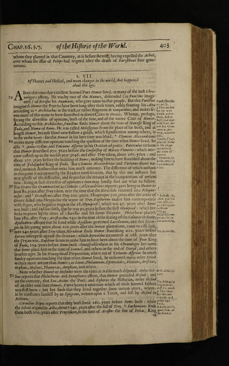 Svhom they planted in that Countrey, as is before fhewefl, having expelled the Achxi> over whom the iflue of Pelops had reigned after the death of Euryjlheus four gene¬ rations. ro §. VII. O/Homer and Hefiodj and many changes in the world, that happened about this age. A Bout this time that excellent learned Poet Homer lived, as many of the beft Chro- » nr- tt_1__- C ^ t_if „.__ J ( or V ninTi iuc imim. I Jj 11.1 L ^ ^ tllll v VLitC*- V /WW iAV Ilk JL w » — v r f r w r a. * — ' / * 1 nologer s affirm. He was by race of the Maones, defcended {as Functus imagi- neth ) oiBerofus his Anam&on, who gave name to that people. But this Fmelius Fun8.Chjo.foi* imagineth Homer the Poet to have been long after thefe times, rafhly framing his *u£rd “^'^thoE according to a Archilochus in the trad,or rather fragment de temporibus•, and makes fe- fet out with ven more of this name to have flourifhed in divers Cities in Greece. Whenqe, perhaps, fprangthe diverfitie of opinions, both of the time,and of the native Citie of Homer, ^^i/ond^icv According to this Archilochus Junttius finds Homer about the time of Manage King of with Fryer An* ffuda, and Numa of Rome. He was called Melefigenes from the place of his birth, and at length Homer, becaufe blind men follow a guide, which fignification among others, is rverp> is inccruc in the verbe iw*t: for this Homer in his later time was blind. * Clemens Alexandrinus r 20 recites many different opinions touching the queftion of the time when Homer lived. So place th Hamtr alfo b Aulus Gellius,and Tatianus Ajjyrius in his Oration adgentes. Paterculusreckons m the ^c- that Homer flourifhed 950. years before the Confuljhip of Marcus Vinutius: which Mer- tIJ1ceratc;‘°'J1^- cator caftethup in the worlds year 3046. and after Troy taken, about 260. years : and samti. about 250. years before the building of Rome i making him to have flounlhed about the b time of fehofaphat King of guda. But Clemens Alexandrinus and Tatianus above na-* c.uSttmJ.17. med, mention Authors that make him much antienter. The difference of which authors in this point is not unworthy the Readers confideration, that by this one inftance hee may gheffe of the difficulties and fo pardon the errours in the computations of antienc> time: feeing in fuch diverfitie of opinions a man may hardly find out what to follow. 3o For Crates the Grammarian{as Clemens lexandrims reports) gave being to Homer a- ? bout 80.years after Troy taken, neer the time that the Heraclidn returned into Pclopon- ' nefus: and * Eratofienes after Troy 100. years. Theopompns 500.years after the armie of * Asbotfi cle, Greece failed into Phrygia for the warre of Troy.Euphorion makes him contemporarie Akx.jpdT*. with Gyges, who began to reign in the 1%.olympiad ( which was 47. years after Rome poahisopini- -was built) and Sofibius faith, that he was 90, years before the firft olympiad : which hee on Ktmm feeks to prove by the times of Char illus and his fonne Ni'cander. Philcchorus placeth rRffg]il[cJcm. him 180. after Troy : Ariflarcbus 140. in the time of: the feating of the Colonies in Ionia .■ porum.Phil.ln Apollodorus affirms that he lived while Agefilaus governed Lacednmon, and that Lycur- tmandrebutg. gus in his young years about 100 .years after the Ionian plantations, came to vifit him, 4° neer 240.years after Troy taken. Herodotus finds Homer flourifhing 622. years before Her.in vita Ho4 Xerxes enterprife againft the Grecians: which Beroaldm accounteth at 168. years after the Trojanvm.Eufebius feems to make him to have been about the time of foas King of fuda, 124. years before Rome built: though elfewhere in his Chronologic hee notes that fome place him in the time of Samuely and others in the end of David, and others in other ages. In his Evangelicall Preparation, where out of Tatianus Agnus he citeth {undry opinions touching the time when Homer lived, he reckoneth many other Greek writers more antient than Horner ^ as Linus,Philammon->Epimenides ^ Pbemius^Arijl&us^ Orpheus, Mufeus, Thamyras, Amphion, and others. Now whether Homer or Hefiodus were the elder,it is alfo much difputed. Aulus Gel- xd.AnUJ.c 5° lius reports that Philochorus and Xenophanes affirm, that Homer preceded Hefiod • and on the contrary, that Luc.Accius the Poet, and Ephorus the Hiftorian, make Aeu-Mmtg.Ci of an elder time than Homer. Varro leaves it uncertain which of thefe learned fable is xcp.w ch,on. was firft born : but hee finds that they lived together fome certain years, where- in he confirmes himfelf by an Epigram, written upon a Trevit, and left by Hefiod in b„r M(rcator Helicon. . .. con-efts and . Cornelius Nepos reports that they both lived 160. years befoie Rome built : while £or ^ 4 • the Silvii reigned in Alba^abouta 140. years after the fall of Troy. Euthymenes hnds b Euthy.m cir, them both 200. years after Troy taken,in the time of Acajlus the fon of Pelt as, King^ Zx.stroZs^'