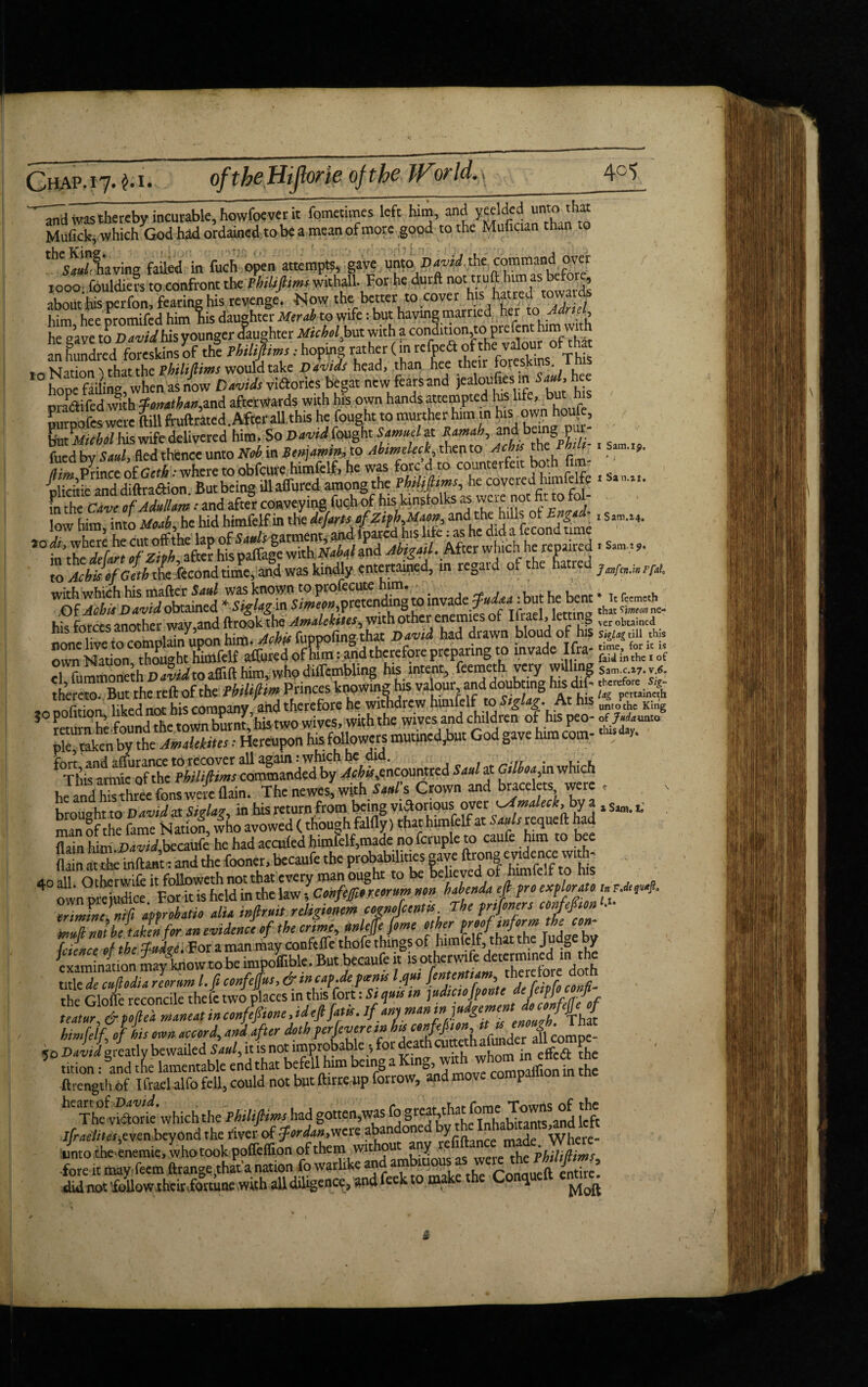 and was thereby incurable, howfoever it fqmetin.es left him, and yeelded unto-that Mufick, which God had ordained to be a mean of more good to the Mufician than to ^'•Slaving faded in fuch open attempts, gave unto David.&e command over / 1000; fouldiers to.confront thtPhiUftimt withall. For he durft not “U h^rTa ^rowavdl about his perfon, fearing his revenge. Now the better to cover his hatred towards him hee promifed himhis daughter Merab to wife: but having married her to» he gave to David his younger (laughter Micholbui with a condition,to prefent him with an hundred MnSsyof th! : hopirm rather ^ ^^Hns Th \l-jfinn's that the Pbiliflims would take Davids head, than hee their toreskins ims IOhot>e failing when as now Davids vi&ories begat new fears and jealoufies in hee pra&ifed with fotrathan,sad afterwards with his own hands attempted his life, but his purpofes were ftill ftuftrated .After all.this he fpught to murther him in his owp hou|, but Aft oW his wife delivered him. SoDavtd fought SamneUt and being put ,0di, wherethe “'o*^lap of . After which he repaired > s»m,w. to * Acbis of Geth dtcTicond time, and was kindly entertained, in regard of the hatred jafa_hrrA WGf AihifmJdobtlJd ^Si^Ugin Si Jeon,pretending to invade but hebent M, (ieme* _ his forces another way,and toolof hi ^1. ei fummined. D avid to aflift him, who diifcmbling his. intent, feemeth very S Z theteftof the PhiUftitnPrint*knowing his vaW^andd^b mgtetg iiVf>d nnr hk eomoanv and therefore he withdrew himfelr to Siglag. At nis untothe King »°SrbSX’hi»n»owf..,,wl.l,^ wl^»na?fp.0- pie, taken by the Amdekites: Hereupon his followers mutmed,bnt God gave h m com fThZm*TfXS/Z foiS^ XZ,encountred Sadst Gilboa in which hJand h™Three fons Jc flain. The newes, with Sad's Crown and bracelets were . hrouoht to David at Siala?, in his return from being various over ^Amaleck, by a x Sam. lo man of the fame Nation who avowed (though falfly) that himfelf at Sauls requeft had flain him D^Wbecaufe he had accufed himfelf5made no fcruple to caufe him to bee Haiti atthe ^d^u^^Zw^man oug'lu^to'be lehewd of himfelfw'his 40 ownX^ju*ce *For iZheld in the law 5 Confefioreorum non habenda eft fro *£**4. orimfne nip approbate alia inftrmt reUgtonm cognofeentts rhe prtpncrs */#«* • innft noth'taS.for an evidence of the errnt, fVjVfVjZ VtZ feience of the fudged a man I th! examination may know to be lmpouible. but becaul t therefore doth title de cuHodia reorim l. ft confePus, & tn cap.de f aents l.qut Jententtam, therefore aota rhe C\nnk reconcile thefe two places in this fort: Si quit in jndtcofponte defetpfoconfi- n Jr JftTinea, in condone, ideftfatk. if antman himfelf of lit oton accord, and after doth per fever e tn L c.nfefton « « derll «mpe 50 David greatly bewailed Saul, it is not improbable *, for dea , in effed the 5 tition i and tie lamentable end that befell him being a KlnS>jZvfc°” ^ in h! ftrength of Tfrael alfo fell, could not but ftirre up forrow, and move companion hC ThfvSork' which the Philiftims had gotten,was fo gigy*-* [iXton^and left lfradiitot,evttrt beyond rhe river of fordan.wete aban one V , Where- unto rhe encmie, who took pofleifion of them without any the Phihptms fore it may feem ftrange thaVa nation fo warhke and ambitious 1as weie thePMtftmt, did not'follow their.fottune ,with all diligence, and feek to make the C <1 i