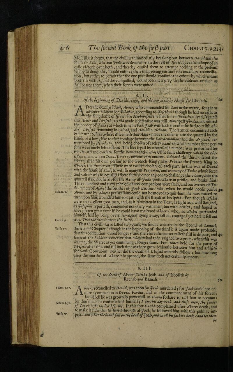 Mbft like it Teems, that the civill war immediatly breaking out between David and the houfe of Saul, wherein fudawzs divided from the reft of ifrael, gave them hope of an eafie vi&orie over both • and thereby caufed them to attempt nothing at theprefent, left by To doing’ they fliould enforce their difagreeing ertetnics to a'neceflary reconcilia¬ tion ? but rather to permit that the one part fliould coiifume the other, by which means both the vi&ors, and the vanquiflied, would become a-prey to the violence of fuch as had beatenthem, when their forces were united, • niri h. __I_ - ;:.(i<:«i£bri :: : :; ■ • ■ . ' T T - ‘ ' ;§» \ I 1. fftiM tw of the beginning*}' Davids reign, and the war made by Abn ex'for Isbofeth. Fter the death of San} Abner, who commanded for Saul intfre warre, fought to lo I J • _M . 7 »f htC 1 Sam. z. Ecckf. 9. Vcrfe to. A Fter the death of San} Abner, who Commanded for Saul intfre warre, fought 1 advance Isbofeth (or feboftus, according to fofephus) though he had no right to the Kingdortie of ifrael > for Mephibofeth the firft Ton of Jonathan lived. Againft this Abner and Isbofeth, David made a defenfive warytill Abner part for dan, and entred the border of fuda-, at which time he fent foab with fuch forces as he had^to refift Ab¬ ner : Isbofeth remaining in Gilead, and David in Hebron. The armies encountred each other neer Gibeon,where it feemeththat Adner made the offer to trie the quarrell by the hands of ft few ?. like to that combate between the Lacedemonians and the Argives, re- membred by Herodotus, 360. being choftn of each Nation, of which numberthree per- 2* Ions were oncly left unflaini The like tryall by a farre leffe number was performed by . the Horatii and CuriatiiSof the RomanSand ■Latines fXhe fame challenge Goliah the Phi- hjHm made, whom David (lew: a cuftome very ancient. Edward the third offered the ... like tryall in his own perfon to the French King ?; arid F Lands the French King to Charles the Emperour. There were twelve chofeii of each part, in this war of David with the houfe of Saul, to Wit, fo many bfRenjamih fund as many of fuda: whofe force and valour wafc fo equall,as there fuKdved hot any one to challenge the vidory.But the ■ quarrell ftaid not here •, forthe Army offuda preft Abner in groffe, and brake him. T hree hundred and fixty merf of Abners companions were ftain, and but twenty of fn- da-., whereof Afah el the brother of foab was one: who when he would needs purfue 33 Abner, and by Abners perfwafions could hot be moved to quit him, he was forced to turn upon him,wounded hihi to death With the ftroak of his fpear. For though Afahel were an.excellent foot-man, and, as it is written in the Text, as light as a wild Roe,and, as fofephns reporteth, contended not pnely with men, but with horfes ? and hoped to have gotten great fame if he could have mattered Abner ( who, as Afahel perlwaded himfelf, had by being overthrown,and flying away,loft his courage) yet here it fell out true, That the race is not to the fivift. • That this civill warre lafted two years, We find it written in the fecond of Samuel tlie fecond Chapterthough in the beginning of the third it is again made probable’ that this contention dured longer * and therefore the matter refteth ftill in difpute, and 4® Tome of the Rabbines conceive that Isbojeth had th£n raigned two years, when this’ was written, the Warre as yet continuing a longer time'. For Abner held for the party of Isbojethafter this, and till fuch time as there grew jealoufie between him and Isbofeth v for Sauls Concubine: neither did the death of Isbofeth inftantly follow? but how lon<* after the murther of Abner it happened* the fame doth not certainly appear. .§,111. of the death of Abner Jlain by Joab, and of Isbofeth by Rechab and Baanah. Z Sam.3.^7. A'trier, reconciled to David, was anon by foab murdered 5 for foab could not en¬ dure a companion in Davids Favour, and in the commandment of his forces? by which he was grown fo powerfull, as Davidforbare to call him to account; % Sam .3.39. f°r thus much he confeffeth of himfelf? I am this day weak, and thefe men, the fonnes of Zerviah, be too hard for me. In this fort David complained after Abners death ? and to make it ddar that he hated this faZt offodb, he followed him with this publike im¬ precation y Let the bloud fallen the head of Jodd>,and on all his fathers houfe; and let them be; ypife zp.