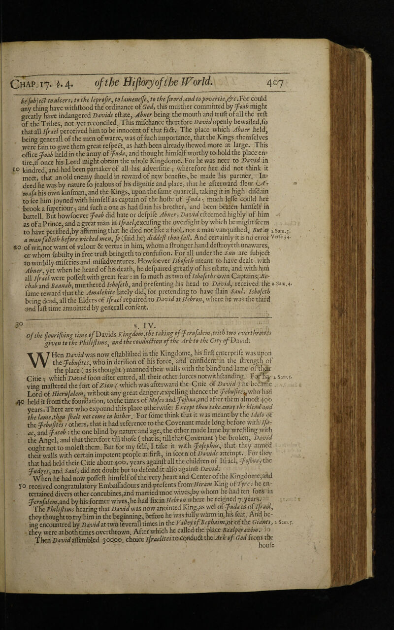 he Jubject to ulcers, to-the leprofir, ft? lamenejfe, to the fwcrd,and topovertie,&c.Yot could any thing have withftood the ordinance of God, this muither committed by Joab might oreatly have indangered Davids eftate, Abner being the mouth and truft of all the reft of the Tribes, not yet reconciled. This mifchance therefore David openly bewailed,fo that all ifrael perceived him to be innocent of that fad. The place which Abner held, being generall of the men of warre, was of fuch importance, that the Kings themfelves were fain to <nve them great refpeft, as hath been already fhewed more at large. This office Joab held in the army of Jada, and thought himfelf worthy to hold the place en¬ tire if once his Lord might obtain the whole Kingdome. For he was neer to David in 10 kindred and had been partaker of all his adverfitie •, wherefore hee did not think it meet, that an old enemy fhouid in reward of new benefits, be made his partner. In¬ deed he was by nature fo jealous of his dignitie and place, that he afterward flew o*- ma[a his own kinfman, and the Kings, upon the fame quarrell, taking it in high difdain to fee him joyned with himfelf as captain of the hofte of Juda • much leffe could hee brook a fuperiour *, and fuch a one as had {Iain his brother, and been beaten himfelf in battell. But howfoever Joab did hate or defpife Abner, Davidefteemed highly of him as of a Prince, and a great man in ifraefcxc ufing the overfight by which he might feem to have perifhed,by affirming that he died not like a fool, nor a man vanquished, But as * Sam. a manfalleth before wicked men,fo (faid he) diddefi thou fall. And certainly it is no error Verfe 34- SO of wit,nor want of valour & vertue in him, whom a ftronger hand deftroyeth unawares, or whom fpbtilty in free truft bringeth to confufion. For all under the Sun are fubjed to worldly miferics and mifadventures. Howfoever Isbofeth meant to have dealt with Abner, yet when he heard of his death, he defpaired greatly of his eftate, and with him all ifrael were pofifeft with great fear: in fo much as two of Isbofeth own Captains-; .£0- chab and Baanah, murthered Isbofeth, and prefenting his head to David, received the » Sara.4* fame reward that the Amalekite lately did, for pretending to have (lain Saul. Isbofeth bein^ dead, all the Elders of ifrael repaired to David at Hebron, where he was the third and laft time anuointed by generall confent. 5° §. IV. Of the flourishing time of Davids Kingdom,the taking offeru(akm,with two overt hr owes given to the Philijlims, and the conduction of the Ark to the City q/^David. WHen David was now eftablifhed in the Kingdome, his firft enterprife was upon the Jebufites, who in derifion of his force, and confident in the ftrength of the place (as is thought) manned their walls with the blind and lame of their Citie 5 which David foon after entred, all their other forces notwithftanding. For hq- i vincr mattered the fort of Zion (which was afterward the Citie of David ) he became Lord of Hierujalem, without any great danger,expelling thence the Jcbufites*who had 40 held it from the foundation, to the times of Mofcs and Jojhua,and after them almoft 400 years.Thcre are who expound this place otherwife: Except thou take away the blind and the lame,thou jhalt not come in hither. For fome think that it was meant by the idols of the Jebu Cites: others, that it had reference to the Covenant made long before with ifa- ac and Jacob : the one blind by nature and age, the other made lame by wteftling with the Angel, and that therefore till thofe (that is, till that Covenant) be broken, David oiwht not to mole ft them. But for my felf, I take it with Jofephus, that they armed their walls with certain impotent people at firft, in fcorn of Davids attempt. For they that had held their Citie about 400. years againft all the children of Ifrael, Jofhua,the Judges, and Saul, did not doubt but to defend it alfo againft: David. When he had now pofteft himfelf of the very heart and Center of the Kingdome,alid 5° received congratulatory Embaffadours and prefents from Hiram King of Tyrc. he en¬ tertained divers other concubines,and married moe wives,by whom he had ten fons in Jerufalem,and by his former wives,he had fix in Hebron where he reigned 7.years. The Philijlims hearing that David was now anointed King,as wcl of Juda as of I Jr ad, they thought to try him in the beginning, before he was fully warm in his feat And be¬ ing encountred by David at two feverall times in the P alley of Rcphaim,ox of the Giants, a they were atboth times overthrown. After which he called the place Baalperaziim. 1 Then David afikmbkd 30000. choice ifraelitcs to conduct the Ark of God from the v ■ - - - , houfe Saw. 5. Sam.).