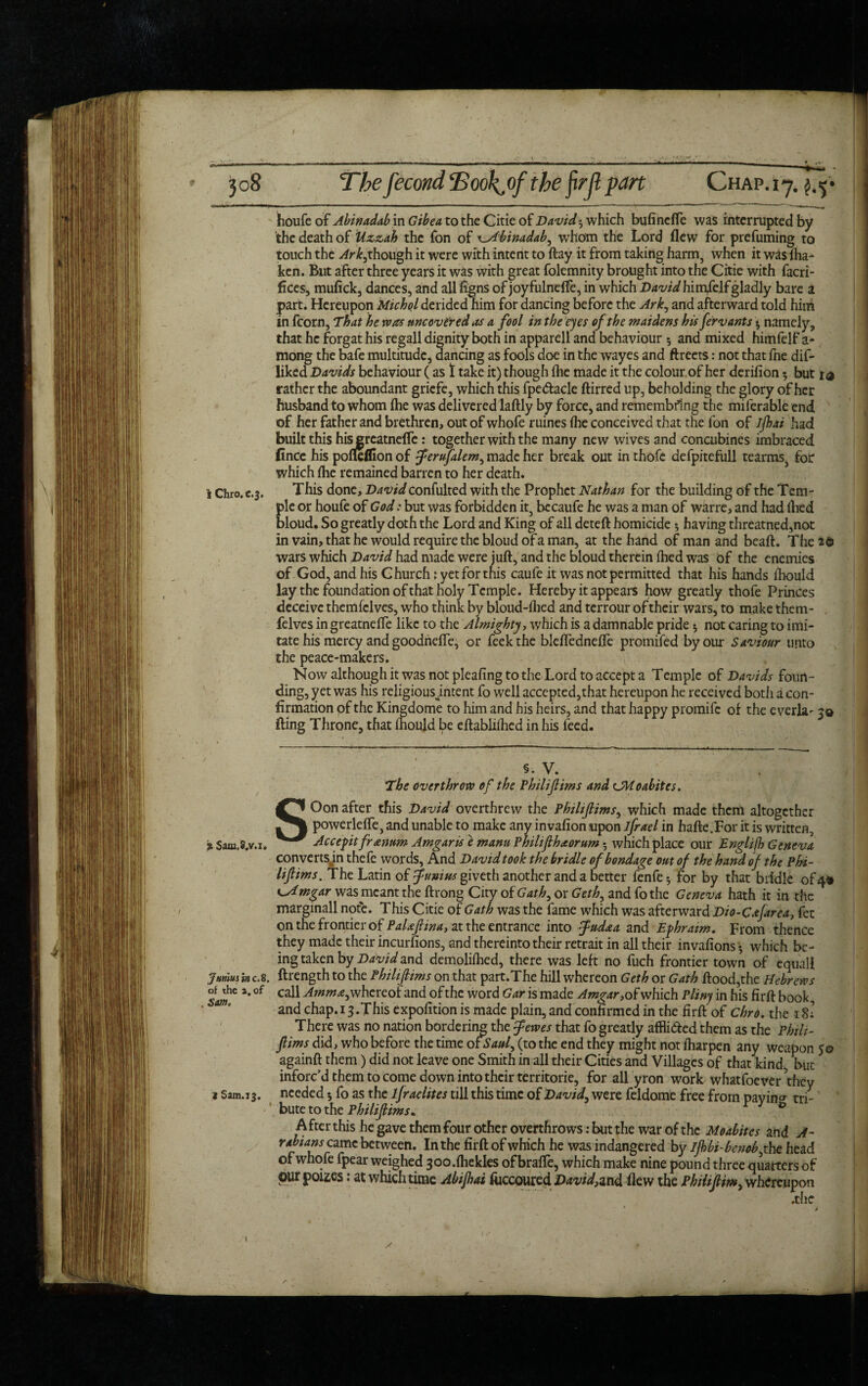 / 308 The fecond JSookjtf- the jirjl part Chap. 17. Wife of Abinadab in Gibe a to the Citie of David 3 which bufincfle was interrupted by the death of Uzzah the fon of x^Hbinadab, whom the Lord flew for prefuming to touch the though it were with intent to flay it from taking harm, when it was Sha¬ ken. But after three years it was with great folemnity brought into the Citie with facri- fices, mufick, dances, and afliigns of joyfulnefte, in which David hirafelfgladly bare a part. Hereupon Michol derided him for dancing before the Ark, and afterward told him in fcorn, That he was uncovered as a fool in the eyes of the maidens his fervants *, namely, that he forgat his regall dignity both in apparell and behaviour * and mixed himfclf a* mong the bafe multitude, dancing as fools doe in the wayes and ftreets: not that fne dis¬ liked Davids behaviour (as 1 take it) though {he made it the colour.of her derifion 5 but rather the aboundant gricfe, which this fpedtacle ftirred up, beholding the glory of her husband to whom (he was delivered laftly by force, and remembflng the miferable end of her father and brethren, out of whofe ruines (he conceived that the fon of ijhai had built this hisgreatnefle: together with the many new wives and concubines imbraced fince his pofleflion of ferufalem, made her break out in thofe defpitefull tearms, for which {he remained barren to her death. i Chro.c.3. This done, Davidconfulted with the Prophet Nathan for the building of the Tem¬ ple or houfe of God: but was forbidden it, becaufe he was a man of warre, and had died bloud. So greatly doth the Lord and King of all deteft homicide *, having threatned,not in vain, that he would require the bloud of a man, at the hand of man and beaft. The 2$ wars which had made were juft, and the bloud therein {hed was of the enemies of God, and his Church: yet for this caufe it was not permitted that his hands fhould lay the foundation of that holy Temple. Hereby it appears how greatly thofe Princes deceive themfclves, who think by bloud-llied and terrour of their wars, to make them- felves in greatnelfe like to the Almighty, which is a damnable pride 5 not caring to imi¬ tate his mercy and goodndfe, or feek the bleflednefle promifed by our Saviour unto the peace-makers. Now although it was not pleafing to the Lord to accept a Temple of Davids foun¬ ding, yet was his religiousjntent fo well accepted,that hereupon he received both a con¬ firmation of the Kingdome to him and his heirs, and that happy promife of the everla- 50 fling Throne, that mould be eftablilhed in his feed. 5. V. The overthrow of the Philifims and CMoabites. SOon after this David overthrew the Philifims, which made them altogether powerleffe, and unable to make any invafion upon ifrael in hafte.For it is written, % 5am.».v.i. Accept frannm Amgaris e mam Philifihaorum 5 which place our Englifh Geneva convertsjn thefe words. And David took the bridle of bondage out of the hand of the Phi¬ lifims. The Latin of funius giveth another and a better fenfe*, for by that bridle of 4* t^Amgar was meant the ftrong City of Gath, or Geth, and fo the Geneva hath it in the marginall note. This Citie of Gath was the fame which was afterward Dio-Cafarea, fet on the frontier of PaUfiina, at the entrance into fudaa and Ephraim. From thence they made their incumons, and thereinto their retrait in all their invafions * which be¬ ing taken by David and demolilhed, there was left no fuch frontier town of equal! Junius in c.8. ftrength to the Philifims on that part.The hill whereon Geth or Gath flood,the Hebrews Sam* *' °f Ca^ Amm£>whcrcot and of the word Gar is made Amgar, of which Pliny in his firft book, and chap. 13 .This expofition is made plain, and confirmed in the firft of Chro. the 18: There was no nation bordering the fewes that fo greatly afflidted them as the Philt- flims did, who before the time otSaul, (to the end they might not iharpen any weapon 50 againft them) did not leave one Smith in all their Cities and Villages of that kind but inforc’d them to come down into their territorie, for all yron work whatfoever they 1 Sam.13. needed •, fo as the lfraelites till this time of David, were feldome free from paying tri¬ bute to the Philifims. & After this he gave them four other overthrows: but the war of the Moabites and A- rabians came between. In the firft of which he was indangered by l]bbi-benob,t he head of whofe fpear weighed 300.{hekles ofbrafle, which make nine pound three quarters of pur poizes: at which time Abijhai fliccoured David,and flew the Philifm, whereupon .die