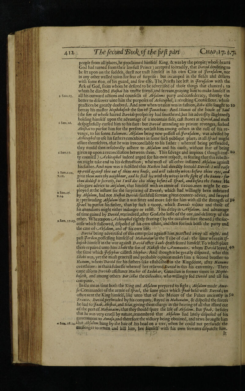 4il % Sam.iJ, z Sam.xtf. i Sam.17. a Sam.c.iz. tf.ir. x Sam.17. Y.14. a Sam. T7.»j * Sasn„ 18.14. T1j€ fecond ‘Bookj'f the firjl part Chap* i 7. £.7. people from allplaces,he proclaimed himfelf King, & was by the people (whofe hearts God had turned from their iawfull Prince) accepted fo readily, that David doubting to be fet upon on the fudden, durft not trull himfelf in his own Citic of ferufalem^ nor in any other walled town for fear of furprife: but incamped in the fields ahd defarts with feme 600. of his guard, and few elfe. ThePriefts hee left in ferufalem with the Ark of God, from whom he defired to be advertifed of thofe things that chanced 5 to whom he directed Httfrai his truftie friend,and fervant,praying him to make himfelf in all his outward actions and counfells of Abfaloms party and confederacy, thereby the better to difeover unto him the purpofes of Achitophel, a revolting Counfellour, whofe pradlices be greatly doubted. And now when treafon was in fafhion,Z//>4 alfo fought to lo betray his mailer Mephibofeth the fon Of 5Jonathan: And Shimei of the houfc of Saul (the fire of whofe hatred Davids profperity had fmothered,but his adverfity illightned) holding himfelf upon the advantage of a mountain fide, call Hones at Davidyand molt defpightfully curfed him to his face: but David attending no private revenges, forbad Abifiai to purfue him for the prefent, yet left him among others in the roll of his re¬ venge, to his fonne Salomon. Abfalom being now poffeft of ferufalem, was advifed by Achitophel to ufe his fathers concubines in fame fuch publique place, as all Jjrael might allure themfelves, that he was irreconcilable to his father : whereof being perfwaded, they would then refolvedly adhere to Abfalom and his cayfc, without fear of being given up upon a reconciliation between them. This falvage and impious (though era? 20 ty counfell) odchitophel indeed urged for his own refpedl, as fearing that this rebelli¬ on juight take end to his deftru&ion, who'moftof all other inflamed Abfalom ag ainft his father^And now was it fulfilled that Nathan had diredtly fortold David: 1 will raife up evill againfi thee out of thine own honfey and will take thy wives before thine eyes, and give them unto thy neighbour, and he Jhall lye with thy wives in the fght of the Sunne t for thou diddefi it fecretly, but I will doe this thing before all jfraef and before the Sunne. He alfo gave advice to /.ibfalom, that himfelf with an armie of i 20oo.men might be cm- ployed at the inllant for the furprizing of Davidy which had willingly been imbraced by Abfalom, had not ffufhai Davids faithfull fervant given counter-advice, and fwayed it: perfwading Abfalom that it was fitter and more fafe for him with all the ftrength of 3® ifrael to.purfue his father, than by fuch a troop, which Davids valour and thofe of his attendants might cither indanger or refift. This delay in Abfalom, and advantage of time gained by Davidyvn$ indeed,after God,the Ioffe of the one,anddeli very of the other. Whereupon k^dchitovhel rightly fearing (by the occafion fore-lhewed ) thefuc- ceffe which followed, difpofed of his own eftate, and then forfook both the party and the care of ^Abjalom^ and of his own lif^ f '-W David being advertifed of this enterprize a gainfthirrt,matched away all night, and pall for da #,poffe fling himfelf of Mahanaim{\ n the Tribe of Gad: the fame wherein if- bofeth himfelf in the war againfi.David aficifiauls death feated himfelf.To which place there repaired unto him Shdbi the fon of Ndhafh the ^Ammonitey whom David loved, 4° the fame which fofephws calleth Shiphar. And though it be greatly difputed, what this Shobi was, yet the moft generall and probable opinion makes him a fecond brother to Hanumy whom David for his fathers fake eftablifhed in the Kingdomc, after Hamms overthrow: in thankfulneffe whereof hee relieved David in this his extremity. There came alfo to Davids afliftance Machir of Lodobar, Guardian in former times to Mephi¬ bofeth, and among others Barzillai the Gileadite, who willingly fed David and all his com panic. r>v-.V..v • ; r-hn:: i . ' ' -v In the mean time both the King and Abfalom prepared to fight; Abfalom made Ama- fa Commander of the armie of ifraef the fame place which J’oab held with Davidy an office next the King himfelf, like unto that of the Maiors of the Palace anciently in So France. Davidy perfwaded by his company, flayed in Mah an aim ^ 6c difpofed the forces he had to foab,Abifhai^ and Itiaf giving them charge in the hearing of all that iffued out of the port of Mahanaimf that they ftiould fpare the life of Abfalom. But $oaby befides that he was very cruell by nature,remembred that Abfalom had lately difpofed of his government to Amafayind therefore the vidlory being obtained, and news brought him .that Abfalom hung by the hair of his head on a tree, when he could not perfwade the nieflengcr to return and kill him, hee himfelf with his own fervants difpatcht him. •' .1 ■ l',A It