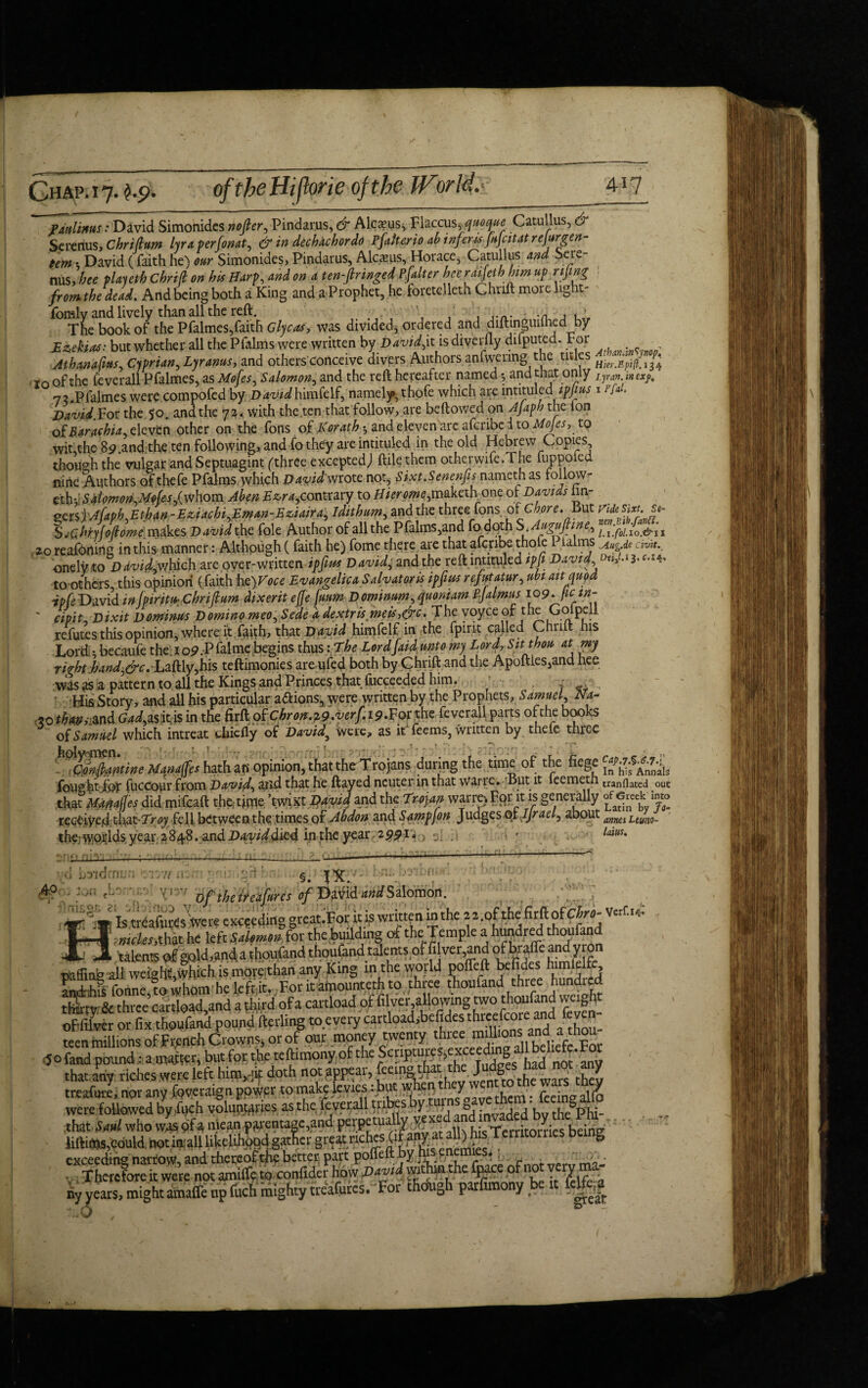 ~~~patili*us: David Simonides nojler, Pindar,us, & Alcxus^ Flaccus quoque Catullus, & Serenus, Chr i lium lyraperfonat, & in dechachordo Pfalterio ah infer# jujcitat re jutgen- tem t David (faith he) our Simonides, Pindarus, Alc.xus, Horace, Catullus and Sere¬ nus, hee played Chrifi on his Harp, and on a ten-flringed Pfalter hee raijeth him up njing from the dead. And being both a King and a Prophet, he foretelleth Chrift morelight- fomly and lively than all the reft. ■ . , .n , , ■ The book of the Pfalmes,faith Glycas, was divided* ordered and diftinguilned by Exekias: but whether all the Pfalms were written by David,it is diverlly dilputed. tor Athanafitts Cyprian,Lyranus, and others conceive divers Authors anfwering the titles io of the jfeverall Pfalmes, as Mofes, Salomon, and the reft hereafter named *, and that only 7?.Pfalmes were compofed by D^w^himfelf, namely, thofe which are intituled ipjius David. For the 50. and the 72. with the ten that follow, are beftowed on Ajaph the Ion ofRaraehia, eleven other on the fons of Korathy and eleven are aferibe i to Mojesr to wit,the 89 and the ten following, and fo they are intituled in the old Hebrew Copies though the vulgar and Septuagint ('three excepted; ftiiethem other wife. The fuppoled nine Authors ofthefe Pfalms which David'wrote not, Sixt.Senenfis namethas follow- ethv Sdlomon,Mo{es,(whom Ahen Ezra,contrary to Hierome,ma.kahonc ot Davids hn- oersfAfaph,Ethan-Eziaehi,Eman-Eziaira, idithum, and the three fons of Chore. But $j£hn[o(iome makes David the foie Author of all the Pfalms,and fo doth S.Augujtine, 20 reafdding in this manner: Although (faith he) fome there are that aferibe thole P.ialms onelyto David,which are over-written ip fins David, and the reft intituled tpji David to others, this opinion (faith hc)Foce Evangelica Salvator is ipfms rejut atur, ubi ait quod David injpintu: Chnftum dixerit effe fuum Dominum, quoniam f jalmus 109* pan- ' cipit. Dixit Dominus Domino meo, Sede ddextris meis^&c. The voyce of the Go pell refutes this opinion, where it faith, that David himfelf in the fpirit calle >, ri is Lord * becaufe the ioP.Pfal me begins thus: The Lord {aid unto my Lord, Sit thou at my right:hand,&c. haftly,his teftimonies are ufed both by Chrift and the ApoftleSjand hee was as a pattern to all the Kings and Princes that fiicceeded him. His Story, and all his particular a&ions, were written by the Prophets, Samuel, Na~ «o thmml (W,as.it*is in the firftpfcW29.^/.ip.Forthe feverall parts of the books of Samuel which intreat chiefly of David} Were, as it feems, written by thefe three '^fntiantine Manages hath an opinion, that the^Trojans during the time of the fiege foughtfor fuccour from David, and that he ftayed neuter in that wane. But it leemeth that mmfles did mifeaft the,-time ’twist David and the Trojan warm For it is generally reGCiyed thatTr<jy fell between the times of Abdon and Samp[on Judges of.IJrael, about therwo^lds year 2848. and D<twWdied in the year 2991. ■_ Atban.inSpop'. I ft an. in exp. 1 Pfal, Vide Sixt. St- nen.Bib.fa.nPi. l.i.fol.io.&u .yiug.de civit.4 Cap. 7.%.<$.7.\ In his Annals tranflated out of Greek into Latin by Ja- annes Leuno- loins. sni; ;~iiOU—- d b'aidmu l; 71 if. ,4 V ,il i • §. m. » • •> , AO oftheiMfuresofDmdMdStiomon. of filver or fix thoufand pound iterling to every teen millions of French Crowns, or of our money wen y j:n(, altbeliefe For 50 fand pound: a ratter, but for the teftrmony of the ^wmaBimaigate^ were Jiftims,could, notiniall likelihood gather great nehes  g exceeding nartow, and thereofth£ better part poffeftJby ,£ • . ^ ■ , There fore it were not amiffe to confider how P*vd w.thmthe fpace of not very ma¬ ny years, mightamaffe up fuch mighty treafurcs. For thefugh parfimony be fe|e^