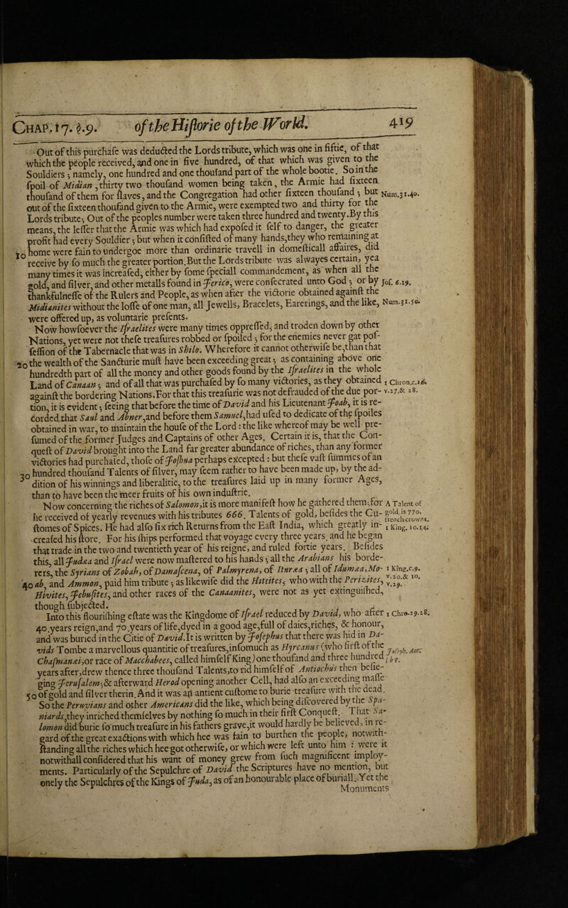 ' Out of this purchafc was deduced the Lords tribute, which was ohe in fiftie, of that which the people received, arid one in five hundred, of that which was given to t e Souldiers 3 namely, one hundred and one thoufand part of the whole bootie. Soint e fpoil of Midian ,thirty two thoufand women being taken, the Armie had hxteerv thoufand of them for naves, and the Congregation had other fixteen thoufand *, but Num 3M0. out of the fixteen thoufand given to the Armie, were exempted two and thirty tor the Lords tribute-, Out of the peoples number were taken three hundred and twenty.by this means the Idler that the Armie was which had expofed it felf to danger, the greater profit had every Souldier but when it confided of many hands,they who reniaining at home were fain to undergoe mdre than ordinarie travell in domefticall affaires, did receive by fo much the greater portion.But the Lords tribute was alwayes certain, yea many times it was increafed, either by fome fpeciall commandement, as'when all the gold, and filver, and other metalls found in Jerico, were confecrated unto God •, or by j0f. *.I9„ thankfulnefie of the Rulers and People, as when after the viftorie obtained againft the Midi unit is without the Ioffe of one man, all Jewells, Bracelets, Earenngs, and the like, Num.31.5c were offered up, as voluntarie prefents. ' . ,. ’, Now howfoever the ifraelites were many times oppreffed^ and troden down by other Nations, yet were not thefe treafures robbed or fpoiled 3 for the enemies never gat pot- feffion of the Tabernacle that was in Shilo. Wherefore it cannot otherwise be,than that 20 the wealth of the San&urie muff have been exceeding great 3 as containing above one hundredth part of all the money and other goods found by the Ijraehtes in the whole Land of Canaan *, and of all that was purchafed by fo many victories, as they obtained , ciiron.c.i& againft the bordering Nations.For that this treafurie was not defrauded of_the due por- v.z7.& *8. tion, it is evident 5 feeing that before the time of David and his Lieutenant Joab it is re¬ corded that Saul and Abner ^ and before them Samuel, had ufed to dedicate of the jpoues obtained in war, to maintain the houfe of the Lord: the like whereof may be well pre¬ fumed of the former fudges and Captains of other Ages. Certain it is, that the Con- queft of David brought into the Land far greater abundance of riches, than any former victories had purchalcd, thofe of fofhua perhaps excepted: but thefe vaft lurnmes of an 20 hundred thoufand Talents of filver, may feem rather to have been made up* by the ad- 5 dition of his winnings and liberalitie, to the treafures laid up m many former Ages, than to have been the tneer fruits of his own induftric. Now concerning the riches of Salomon,it is more manifeft how he gathered themdor a Talent of he received of yearly revenues with his tributes 666. Talents of gold, befides the Cu- ftomes of Spices. He had alfo fix rich Returns from the Eaft India, which greatly in- t Kin^ i0.M- created his ftore. For his (hips performed that voyage every three years, and he began that trade in the two and twentieth year of his reigne, and ruled foitie yeais. Befides this, all fud&a and ifrael were now mattered to his hands •, all the Arabians his borde¬ rers the Syrians of Zobah, of Damafcena, of Palmy ena, of tttiraa all of idumaa.Mo- iKfng.c.?. 40 ah and Ammon, paid him tribute as likewife did the Hmites, who with the Perizdtes, 10* Hivites, ^ebufites, and other races of the Canaanites, were not as yet extinguilhed, th°ImothBflourilhing eftate was the Kingdome of ifrael reduced by David, who after , chra.19.1S. 40 years reign,and 70 .years of life,dyed in a good age,full of daies,riches, & honour, and was buried in the Citie of David. It is written by fofephus that there was hid in Da¬ vids Tombe a marvellous quantitie of treafures,infomuch as Hjrcanusfwho hrft ot the ^ Cba[man<ei-,ox. race of Macchabees, called himfelf King)one thoufand and three hundiea L b f years after,drew thence three thoufand Talents,to rid himfelf of Antiochus then be.ie- ghw $eru[alem& afterwar4 Herod opening another Cell, had alfo an exceeding malic <0 of gDold and filver therin. And it was ah antient cuftome to bune treafure with the dead. So the Peruvians and other Americans did the like, which being ditcovei ed byt ac . pa nurds.they inrichedahemielves by nothing fo much in their firft Conque t. lat . a lomon didburie fo much treafure in his fathers grave,it would hardly be believed, mie- gard oEthe great exadions with which hee was fain to burthen the people, noawt ftanding all the riches which hee^ot otherwife, or which were left unto him ..weie it notwithall confidered that his want of money grew from iuch magnificent lmploy- ments. Particularly of the Sepulchre of David the Scriptures have no mention, but onely the Sepulchres of the Kings of fuda, as of an honourable place °fbunaU^euhe;