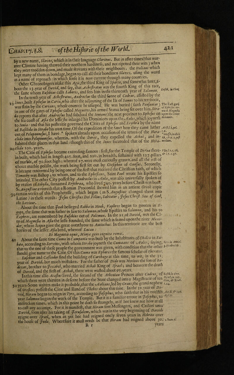 r 0i jap. 17. of the Hijlorie of the World. 42-1 by a new name, Slaves', which is in their language Glorious. But in after times(that war¬ mer Climate having thawed their northern hardinefs, and not ripened their wits) when they were trodden down,and made fervants with their neighbours, the Italians whic kept many of them in bondage,began to call all their bondmen Slaves, ufing the wold as a name of reproach: in which fenfe it is now current through many countries. Other Chrondlogers make this Agis,the third King of Sparta, and fomew_hat later,a bout the 23 .year of David, and fay, that Achefiratus was the fourth King of this iace? }, , the toe whom Bif&m calls LaLes, and fets him in the thirteenth year of Snlomon «**• ^ In the tenth year of Achefiratus, Androclus the third fenne of Codr us, afTifted by the v tones built Ephefus in Caria, who after the ad joyning of the He of Samos to his territone, _ . ; IO was flain by Sic Curium, whofe countrie he ufurped. He was buried ( faith .) in one of the cates of Ephefus called Magnetes, his armed Statua being let over nim. r wai(j t i, reports that after Androclus had fubdued the /<;»«i»(the next province to Ephejus on river the fea coaft of A ft a the lefle)he inlarged his Dominions upon thcwEoleswhich joyneth to Ionia: and that his pofteritie governed the Cities of Ephefus and Erythra by the name of Bafilida in Strabo his own time .Of the expedition of the tones how they came hither out of Peloponnefus, I have * fpoken already upon occafion of the return of the Hera- 4eainthIs did* into Peloponntius, wherein, with the Dores, they expelled the Achat, and in- i7 ib.9. i.pfi habited their places in that land: though this of the Jones fucceeded that of the Hera- md*». 30 . -The Citie of Ephefus became exceeding famous: fir ft,for the Temple of Diana there- rhn,u.c.%*. inbuilt* which had in length 425. foot, and 220. in breadth, fuftained with 127.pillars of marble, of 7o.foot high: whereof 2 7. we re moft cunoufly graven,and all the reft of choice marble polifht, the work being firftfet out by Ctefiphon of Gnojfos. Secondly, k became renowned by being one of the.firft that received the Chnftian faith of which Wimothy was Biftiop 5 to whom, and to the Ephefians, Saint Paul wrote his Epiftles fo intituled The other City pofteft by Androclus in ^olis, was alfo umverfally fpoken of by reafon of Sibylla, furnamed Erythraa, who lived 740. years before Chnft was borff. S Auzufline avoweth that a Roman Proconful (hewed him in an antient Greek copie certain verfes of this Propheteffe, which began (asS .Augufime changed them into 5 Latinc) in thefe words: fefus Chrifius Dei Film? Salvator * fejus Chnfi Son 0/ God, the Saviour. . , . . „ About the time that foab befieged Rabba in Moab, Vaphres began to govern in E- *ypt. the fame that was father in law to Salomon,whofe Epiftles to Salomon, and his to Vaphres are remembred by Eufebius out of Polemon. In the 21.of David, was the Ci¬ ty of Maonefia in Afiathc lefie founded, the fame which is feated upon the river der^ where Scipio gave the.great overthrow to Antiochus. In this-territone are the beft horfes of the leffer A fa bred, whereof Lucan Et Magnetic ecfuis,Minya gens cognita remit. 40 About the fame time Cuma in Campania was built by the Inhabitants ofchalcism Eu¬ boea according to Servius, with whom Strabo joyneth the Cum tans of WEolis, laying, that to the one of thefe people the government was given, with condition that the other • fhould give name to the Citie.Of this Cuma was Ephores the famous fcholar of Jjocrates. Eufebius and Cafiiodor find the building of Carthage at this time, to wit, in the 31. year of David, but much miftaken. - For the father of Dido was Met in os the fon of Ba- devor, brother to Jezabel y who married Achab King of ifrael •, and between' the death of David, and the firft of Aehab, there were wafted about 95;.years. In this time alfo Acajlus lived, the fecondof the Athenian Princes after Codrus which there were thirteen in defeent before the State changed into a Magiftracie or ten 5oyears-Some writers make it probable,that the *s£olians,\cd by Grausfthc grana nephew j.i4. of Orcfles', pofteft the Citie and Hand of Thebes about this time In the 32.year of Da- vid Hiram began to reign in Tyre, according to Jofephus, who faith that in his twelfc m . year Salomon began the work of the Temple. But it is a familiar errour in Jojephus, to mifreckon times, which in this point he doth fo ftrangely, asif hee knew not how at all to caft any accompt. For it is manifeft, that Hiram fent Melfengers, and Cedars unto Uavid,foon after his taking of Jerufalem, which was inthe very beginnmg of Davi > reigne over lfrael, when as yet hee had reigned onely feven years in Hebron over the houfe of Juda. Wherefore it muft needs be that Hiram had reigned above 30; J ' R r vears