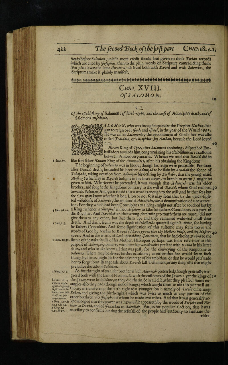 1 . - - _ —---- - - - , m years before Salomon $ unleffe more credit fhould bee given to thofe Tyrian records Which are cited by fojephu'S^ than to the plain words of Scripture contradi&ing them; for, that it was the fame Hiram which lived both with Daiiid and with Salomon, the Scriptures make it plainly manifeft. Chap. XVIII. i Of S JLOMO Ni Of the eflablijbing of Salomon: of birth-right, and the caufe of Adonijah’s death, and of Salomons mfedome, A L o M o N, who was brought up under the Prophet Nathan, be¬ gan to reign over ^W^and ifrael, in the year of the Wtirld 25>pi. He was called Salomonby the appointment of God: hee was alfo called J-ediddia, or Theophilus,by Nathan> becaufe the Lord loved him. *0 Hiram King of Tyre, after Salomons anointing* difpatChed Hm- baffadors towards him,congratulating his eftablifliment: a cuftome between Princes very ancient. Whence we read that David did in i Saw.: a. like fort falute Hanum King of the Ammonites, after his obtaining the Kingdome. The beginning of Salomon was in blood, though his reign were peaceable. For foon after Davids death, he caufed his brother Adonijah to be {lain by Benaiab the fonne of > fchojada, taking occafion from Adonijah his defiring by Berjheba, that the young maid ' c Abifhag (which lay in Davids bofome in his latter dayes, to keep him warm ) might be given to him. Whatfoever he pretended, it was enough that Adonijah was his elder brother, and fought the Kingdome contrary to the will of David, whom God cnclined 30 towards Salomon. And yet it is faid that a word is enough to the wife,and he that fees but , the claw may know whether it be a Lion or no: fo it may feem that to the quick-figb- ted wifedome of Salomon^ this motion of Adonijahs,was a demonftration of a new trea- fon. For they which had been Concubines to a King, might not after be touched but by iSam 16. it. a King : whence Achitophel wifhed Abfalom to take his fathers Concubines as a part of the Royaltie. And David after that wrong,determing to touch them no more, did not give them to any other, but {hut them up, and they remained widowed untill their *Sam.1.3. death. And this it feems was the depth of Isbojheths quarrell againft Abner, for having his fathers Concubine. And fome fignification of this cuftome may feem too in the words of God by Nathan to David • I have given thee thy Majlers houfe, and thy Majlers ^6 wives. And in the words of Sattl upbraiding Jonathan, that he hadchofen David to the s Sam. xo.30. fban*.e til the naked nefie of h;s Mother. Hereupon perhaps was fome reference to this purpofe of Adonijah^to marry with her that was alwaies prefent with David in his latter daies, and who belike knew all that was paft, for the conveying of the Kingdome to Salomon. There may be divers further occafions 5 aseitherthat hee would learn fuch things by her as might be for the advantage of his ambition, or that he would perfwade her to forge fome ft range tale about Davids laft T eftament,or any thing elfe that might prejudice the title of Salomon. i King.i,1 y. As for the right of an elder brother which Adonijah pretended,though generally it a- greed both with the law of Nations, & with the cuftomes of the Jewes : yet the kings of 5® Deuter.it. t y. the Jewes were fo abfolute,as they did therin,& in all elfe,what they pleafed, Some ex- IgnnNitTfivdo amPks ako thcy had (though not of Kings) which taught them to ufe this paternall au- eiportionem thority in transferring the birth-right to a younger fon : namely of Jacobs difheriting Zut Ru^m'an^ §lving the birth-right' ( which was tv/ice as much as any portion of the mngmitamm. other brethren) to fojeph: of whom he made two tribes. And that it was generally ac- 1 hnowledged that this power was inD avid fit appeareth by the words of Berfabe and Na- 1 Kmg.r.r4' t”an^ Da^id, and of Jonathan to Adonijah. For, as for popular election, that it was neceftary to confirme, or that the refufall of the people had authority to fruftrate the cider