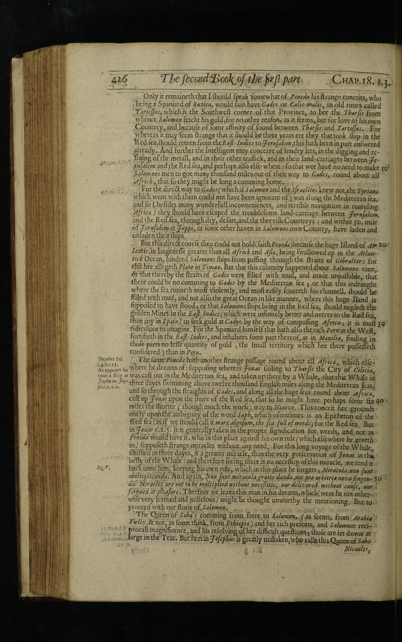 42-6 Dt rebus Sal. 1.4.10.11. As appears be took a fhlp at Japbv or Jop~ pc.c.l.-v.l. hgj. Only it reraaineth that I fhould fpeak fomewhat of Pineda his ftrange conceits, who being a Spaniard of Bcctica, would fain have Cades or Cahs-malis, in old times called TarteJJuS) which' is the Southweft corner of that Province, to bee the Tharfis from whence. Salomon fetcht his gold jfor no other reafon, as it feems, but for love of his own Countrey, and becaufe of lome affinity of found between Tharfis and Tarteffus. For whereas it may feem ftrange that it ffiould be three years ere they that took ffiip in the Ued fea,ffiould return from thtEafi-Indies to ferufilem^his hath been in part anfwered already. And further the intelligent may conceive of fundry lets, in the digging and re- . fining of the metall, and in their other traffick, and in their land-carriages between fe- rufilem and the Red fea,and perhaps alfo elfe-where : fo that wee have no need to make Salomons men to goe many thoufand miles out of their way to Gades, round about all Afiick, that fo they might be long a camming home. For the dire <51 way to Gades (which if Salomon and the ifiraelites knew not,the Tyrians which went with them could not have been ignorant of) was along the Mediterran fea, and fo ( befides many wonderfull inconveniences, and terrible navigation in rounding Africa ) they fhould have efcaped the troublefome land-carriage between ferujalem and the Red fea, through dry, defart,and the thceviffi Countreys : and within 30. mile of ferujalem at foppe, or fome other haven in Salomons own Country, have laden and unladen their ffiips. But this direft: courfe they could not hold(faithi>/>c^a)becaufe the huge Ifiand of At* 20 laritis,in largerieffc greater than all Africk and Afia, being fwallowed up in the Atlan- tick Ocean, hindred Salomons fhips from palling through the ftraits of Gibraltar: for this hee allegeth Plato in Timao. But that this calamity happened about Salomons time 6'r that thereby the ftraits of Gades were filled with mud, and made unpaflable, that there could be no comming to Gades by the Mediterran fea ; ,or that this indraught where the fea runneth moil violently, and mofteafily fcoureth his channell, fhould be filled with mud, and not alfo the great Ocean in like manner, where this huge Iland is fuppofed to have flood ^or that Salomons fhips being in the H ed fea, fhould negledt the golden Mines in the Eafi- Indies ('which were infinitely better and neerer to the Red fea than any in Spain) to feek gold at Cadyz, by the way of compaffing Africa • it is mofl 3 <3 ridiculous to imagine. For the Spaniard himfelf that hath alfo the rich Peru in the Weft, fortifieth in the Eafi-Indies, and inhabites fome part thereof, as in Manilla, Ending in thofe parts uoidfe quantity of gold vthe fmall territory which bee there poflefteth confidered ) than in Peru. ', -Tbe fame-Pineda hath another ftrange paftage round about all Africa, which elfe- where he dreams of: fuppofing whereas fonas failing to Tharfis the City of Cilicia was caft out in the Mediterran fea, and taken up there by a Whale, that this Whale in three dayes fwimming above twelve thoufand Engliihmiles along the Mediterran feas, and fo through the ftraights of Gades, and along all the huge feas round about Africa caft up f onas upon the lhore of the Red fea, that fo he might have perhaps fome fix 40 miles the fhorter (though much the worfe) way to Ninive. This conceit hee grounds onely upon the ambiguity of the word Suph, which oftentimes is an Epithcton of the R'ed fea (as if we fhould call it mare algofim, the fea full of weeds) for the Red fea. But in fonas c. 2.y. it is generally taken in the proper fignification for weeds, and not as Pineda would have it, who in this place again ft his own rule (which elfe where he giveth nsj fuppofeth ftrange miracles without any need. For this long voyage of the Whale fini filed in three dayes, is a greater miracle, than the very prefervation of Jonas in th» belly of the Whale: and therefore feeing there is no neceffity ofthis miracle, we lend it bpek unto him, keeping his own rule, which in this place he forgets ^Miracula non funt multiplicanda. And again, Non fint miracnlagratis dandajiccpro arbitrionovafin?en- Jo da. Miracles are not to be multiplied without necefiitie, nor delivered without caufe, nor feigned at pica fire. Therfore we leave this man in his dreams,which{ were he. not other- * wfte very learned and judicious; might be thought unworthy the mentioning. But to proceed with our {done oESalomon, _ . The Queen of Sahas comming from farre to Salomon, (as feems, from Arabia Faelix & not, as fome think, from Ethiopia) and her rich prefents, and Salomons reci- procall magnificence, and his reiolving of her difficult queftions • thofe are let down at Jarge in the Text. But herein Jbfephus is greatly miftaken,who calls this Queen of ^ ’r- r , ■, r ; A ' Nicaules,