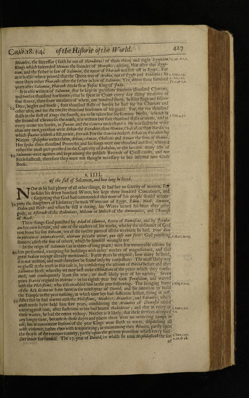 ChA'p.iS. H- of the Hijlorie of the JForld. 417 tfMUl, the fucceffor (faith.he out of Herodotus) of thofe thirty and eight ESyptigU.^, Kin°s which fucceeded Meneus the founder of Memphis *, adding, that after this Egyp tin# and the father in law of Salomon, the name of Pharaoh was left oft in Egypt, tor as iuselfe-where proved that the Queen was of Arabia, not of Egypt and Ethiopia % o 2 were there other Pharaohs after the father in law of Salomon. Yea, above three hundred jcr^^6 vear$after£to0tf, Phdraoh Necho flew Jo ft as King of Judd. _ • .. y it is alfo written of Salmon, that he kept in garrifons fourteen thoufand Chariots, and twelve thoufand horfemen •, that he fpent in Court every dav thirty meafures o, fine flowercthreefcore meafures of wheat, one hundred fheep, beftdes flags and f A Deer bugles and fowle; four thoufand ftalls of horfes he had for Ins Chariots and ^othenifes* and for the twelve thoufand horfemen of his guard. For, the ten thoufand ftalls in the firft of Kings the fourth, are to be taken but fordo many horfes, whence in . ^ the fecond of Chronicles the ninth, it is written but four thoufand ftalls or teems, and m every teeme ten horfes, as Junius and the Geneva underhand it. He was faid to be wiier than any men yea than were Ethan the Ez,rahite,xhm Heman,Chalcal,or than Darda^to which iunius addeth a fift,to wit, Ezrack.Vdr the Geneva maketh Ethan an Ezrahite by Nation Jofephus writes them, Athan,<tAEman, Chalceus and Donan the ions of Hemon. Hee fpake three thoufand Proverbs,and his fongs were one thoufand and five, whereof either the moft part perifhed in the Captivity of Babylon, or elfe becaufe many acts of Salomons were Witten and keptamong the publick Records of Civill caufes, and not Ecclefiafticall, therefore they were not thought neceffary to bee inferted into Gous 8.1,1. Z’,2. 31- Book. : **'■-*'■ v ■*; §. nil. - .. of the fall of Salomon, And how long Ire lived. NOw as he had plenty of all other things, fo had hee no fcarcity of women. Fdf befides his feven hundred Wives, hee kept three hundred Concubines, and (forgetting that God had commanded that hone of his people fliould accom- i pahv the daughters of Idolaters ) he took Wives out of Egypt, Edom, Moab, Ammon, 3 Zidon and Sethi and when he fell a doting, his Wives turned his heart after other gods, as After oth of the Zidonians, Milcom or Molech of the Ammonites, and Chemojb Thefe things God puniftied by Adadof idtim&a, Rezin of Damafcus, and by Jerobo- amhis own fervant, and one of the mafters of his works, who by the ordinance of God tare from his fon Roboam, ten of the twelve parts of all the temtorie he had. Deus dum inpeccatores anirhadverlii, aliormn peccalis utitur, qu& ipje non fecit: God punilhtng finners, ufeth the fins of others, which he himfelf wrought not. In the rei°n of Salomon (as in tirfics of long peaceJ Were few memorable actions by 40 him performed, excepting his buildings with other workes of magnificence, and tnat great Indian voyage already mentioned. Fortie years he reigned *, how many he lived, it is not written, aSd muft therefore be found only by conjecture. The moft likely way to ohefie at the truth in this cafe is, by confidering the anions of David before and after Salomons birth, whereby we may beft make eftimation of the years which they confu¬ ted, and confequently learn the trtie, or moft likely year of his nativity Seven years David reigned in Hebron : in his eighth year hee took JeniJalem, and warred with the Philifmi who alfo troubled him in the year following. The bringing home .**7*,.; of the Arkfeems to have been in the tenth year of David, and his intention to buila the Temple inthe year enfuing, at which time hee had fufticient leifure, living m lelt. c o After this he had warres with the Phihfiims, Moabites, Aramites, and Edomites, which muft needs have held him five years, confidering the Aramites of uamajco raiLd warre a^ainft him, after fuch time as hee had beaten Btdadezar 5 and that in evefy oi ^Sm.e.tu thefe warres he had the efttire victory. Neither is it likely, that thefe fervices occupied «... any longer time, becaufe in thofe da/es and places there were no wintering camps m ufe, but at convenient feafons of the year Kings went foith to wane, difpa ching all with violence, rather than with temporizing as maintaining their Armies, partly upon the fpoyle of the enemies country, partly upon the private Provifi°^ which eve iy foul- ^ ^